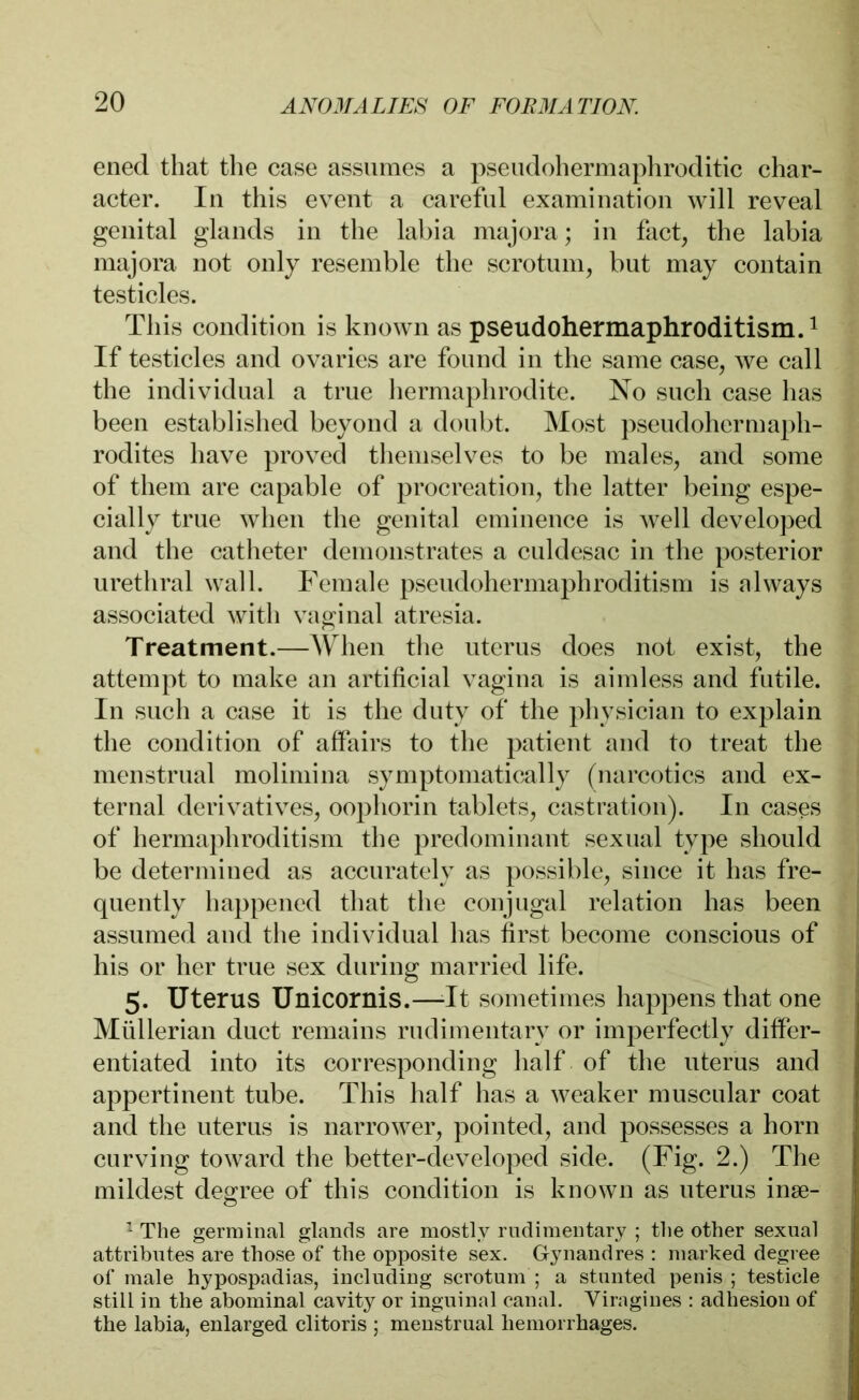 ened that the case assumes a pseudohermaphroditic char- acter. In this event a careful examination will reveal genital glands in the labia majora; in fact, the labia majora not only resemble the scrotum, but may contain testicles. This condition is known as pseudohermaphroditism.1 If testicles and ovaries are found in the same case, we call the individual a true hermaphrodite. No such case has been established beyond a doubt. Most pseudohermaph- rodites have proved themselves to be males, and some of them are capable of procreation, the latter being espe- cially true when the genital eminence is well developed and the catheter demonstrates a culdesac in the posterior urethral wall. Female pseudohermaphroditism is always associated with vaginal atresia. Treatment.—When the uterus does not exist, the attempt to make an artificial vagina is aimless and futile. In such a case it is the duty of the physician to explain the condition of affairs to the patient and to treat the menstrual molimina symptomatically (narcotics and ex- ternal derivatives, oophorin tablets, castration). In cases of hermaphroditism the predominant sexual type should be determined as accurately as possible, since it has fre- quently happened that the conjugal relation has been assumed and the individual has first become conscious of his or her true sex during married life. 5. Uterus Unicornis.—-It sometimes happens that one Müllerian duct remains rudimentary or imperfectly differ- entiated into its corresponding half of the uterus and appertinent tube. This half has a weaker muscular coat and the uterus is narrower, pointed, and possesses a horn curving toward the better-developed side. (Fig. 2.) The mildest degree of this condition is known as uterus inse- 1 The germinal glands are mostly rudimentary ; the other sexual attributes are those of the opposite sex. Gynandres : marked degree of male hypospadias, including scrotum ; a stunted penis ; testicle still in the abominal cavity or inguinal canal. Viragines : adhesion of the labia, enlarged clitoris ; menstrual hemorrhages.