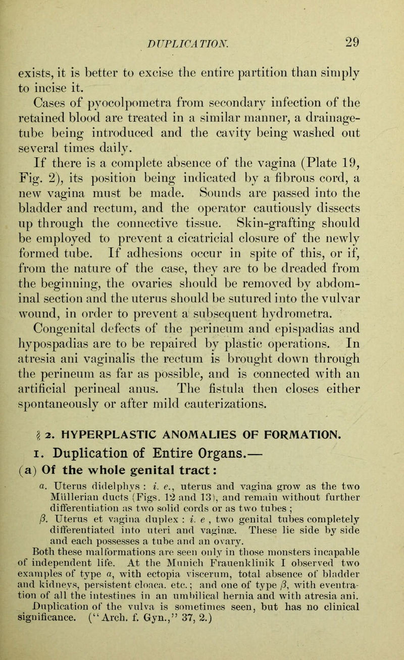 exists, it is better to excise the entire partition than simply to incise it. Cases of pyocolpometra from secondary infection of the retained blood are treated in a similar manner, a drainage- tube being introduced and the cavity being washed out several times daily. If there is a complete absence of the vagina (Plate 19, Fig. 2), its position being indicated by a fibrous cord, a new vagina must be made. Sounds are passed into the bladder and rectum, and the operator cautiously dissects up through the connective tissue. Skin-grafting should be employed to prevent a cicatricial closure of the newly formed tube. If adhesions occur in spite of this, or if, from the nature of the case, they are to be dreaded from the beginning, the ovaries should be removed by abdom- inal section and the uterus should be sutured into the vulvar wound, in order to prevent a subsequent hydrometra. Congenital defects of the perineum and epispadias and hypospadias are to be repaired by plastic operations. In atresia ani vaginalis the rectum is brought down through the perineum as far as possible, and is connected with an artificial perineal anus. The fistula then closes either spontaneously or after mild cauterizations. I 2. HYPERPLASTIC ANOMALIES OF FORMATION, i. Duplication of Entire Organs.— (a) Of the whole genital tract: a. Uterus didelphys : i. e., uterus and vagina grow as the two Müllerian ducts (Figs. 12 and 13), and remain without further differentiation as two solid cords or as two tubes ; ß. Uterus et vagina duplex : i. e , two genital tubes completely differentiated into uteri and vaginae. These lie side by side and each possesses a tube and an ovary. Both these malformations are seen only in those monsters incapable of independent life. At the Munich Frauenklinik I observed two examples of type a, with ectopia viscefum, total absence of bladder and kidneys, persistent cloaca, etc.; and one of type /?, with eventra- tion of all the intestines in an umbilical hernia and with atresia ani. Duplication of the vulva is sometimes seen, but has no clinical significance. (“Arch. f. Gyn.,” 37, 2.)