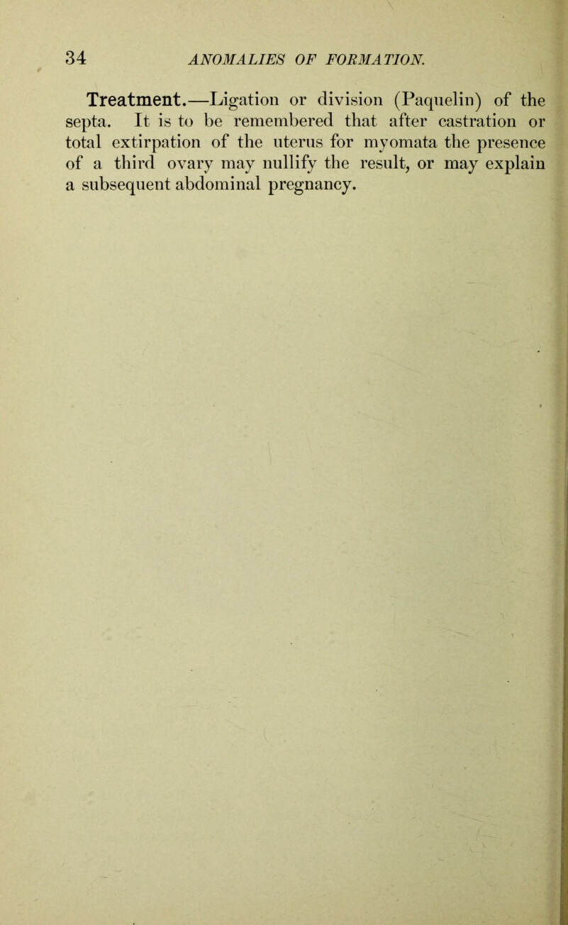 Treatment.—Ligation or division (Paquelin) of the septa. It is to be remembered that after castration or total extirpation of the uterus for myomata the presence of a third ovary may nullify the result, or may explain a subsequent abdominal pregnancy.