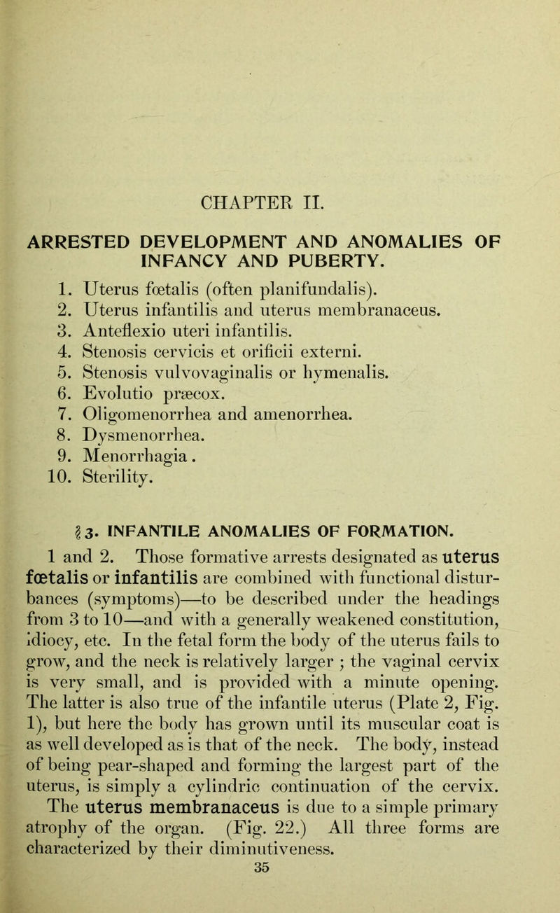 CHAPTER II. ARRESTED DEVELOPMENT AND ANOMALIES OF INFANCY AND PUBERTY. 1. Uterus foetalis (often planifundalis). 2. Uterus infantilis and uterus membranaceus. 3. Anteflexio uteri infantilis. 4. Stenosis cervicis et orificii externi. 5. Stenosis vulvovaginalis or hymenalis. 6. Evolutio praecox. 7. Oligomenorrhea and amenorrhea. 8. Dysmenorrhea. 9. Menorrhagia. 10. Sterility. §3- INFANTILE ANOMALIES OF FORMATION. 1 and 2. Those formative arrests designated as uterus foetalis or infantilis are combined with functional distur- bances (symptoms)—to be described under the headings from 3 to 10—and with a generally weakened constitution, idiocy, etc. In the fetal form the body of the uterus fails to grow, and the neck is relatively larger ; the vaginal cervix is very small, and is provided with a minute opening. The latter is also true of the infantile uterus (Plate 2, Fig. 1), but here the body has grown until its muscular coat is as well developed as is that of the neck. The body, instead of being pear-shaped and forming the largest part of the uterus, is simply a cylindric continuation of the cervix. The uterus membranaceus is due to a simple primary atrophy of the organ. (Fig. 22.) All three forms are characterized by their diminutiveness.