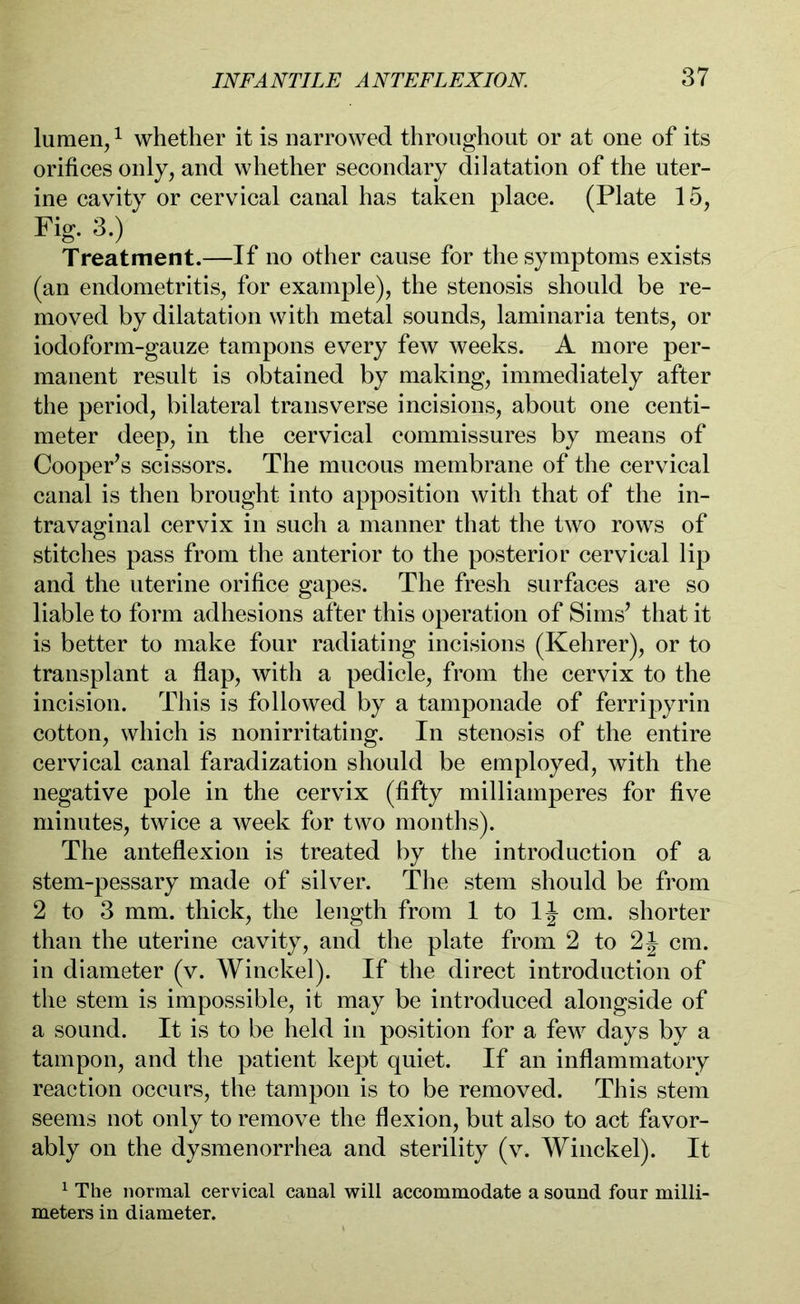 lumen,1 whether it is narrowed throughout or at one of its orifices only, and whether secondary dilatation of the uter- ine cavity or cervical canal has taken place. (Plate 15, Fig. 3.) Treatment.—If no other cause for the symptoms exists (an endometritis, for example), the stenosis should be re- moved by dilatation with metal sounds, laminaria tents, or iodoform-gauze tampons every few weeks. A more per- manent result is obtained by making, immediately after the period, bilateral transverse incisions, about one centi- meter deep, in the cervical commissures by means of Cooper’s scissors. The mucous membrane of the cervical canal is then brought into apposition with that of the in- travaginal cervix in such a manner that the two rows of stitches pass from the anterior to the posterior cervical lip and the uterine orifice gapes. The fresh surfaces are so liable to form adhesions after this operation of Sims’ that it is better to make four radiating incisions (Kehrer), or to transplant a flap, with a pedicle, from the cervix to the incision. This is followed by a tamponade of ferripyrin cotton, which is nonirritating. In stenosis of the entire cervical canal faradization should be employed, with the negative pole in the cervix (fifty milliamperes for five minutes, twice a week for two months). The anteflexion is treated by the introduction of a stem-pessary made of silver. The stem should be from 2 to 3 mm. thick, the length from 1 to 1J cm. shorter than the uterine cavity, and the plate from 2 to 2J cm. in diameter (v. Winckel). If the direct introduction of the stem is impossible, it may be introduced alongside of a sound. It is to be held in position for a few days by a tampon, and the patient kept quiet. If an inflammatory reaction occurs, the tampon is to be removed. This stem seems not only to remove the flexion, but also to act favor- ably on the dysmenorrhea and sterility (v. Winckel). It 1 The normal cervical canal will accommodate a sound four milli- meters in diameter.