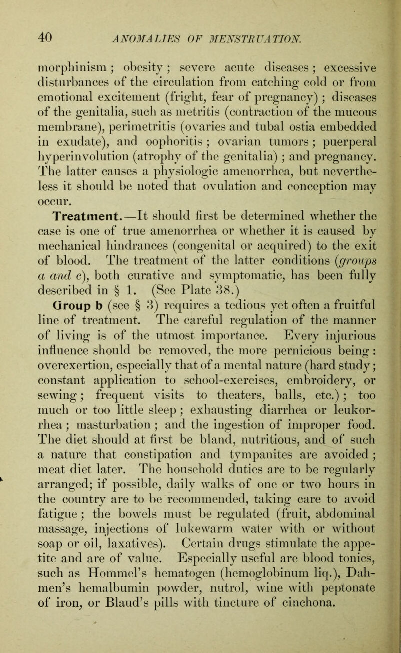 morphinism; obesity; severe acute diseases; excessive disturbances of the circulation from catching; cold or from emotional excitement (fright, fear of pregnancy); diseases of the genitalia, such as metritis (contraction of the mucous membrane), perimetritis (ovaries and tubal ostia embedded in exudate), and oophoritis ; ovarian tumors; puerperal hyperinvolution (atrophy of the genitalia); and pregnancy. The latter causes a physiologic amenorrhea, but neverthe- less it should be noted that ovulation and conception may occur. Treatment.—It should first be determined whether the case is one of true amenorrhea or whether it is caused by mechanical hindrances (congenital or acquired) to the exit of blood. The treatment of the latter conditions (groups a and c), both curative and symptomatic, has been fully described in § 1. (See Plate 38.) Group b (see § 3) requires a tedious yet often a fruitful line of treatment. The careful regulation of the manner of living is of the utmost importance. Every injurious influence should be removed, the more pernicious being : overexertion, especially that of a mental nature (hard study; constant application to school-exercises, embroidery, or sewing; frequent visits to theaters, balls, etc.); too much or too little sleep; exhausting diarrhea or leukor- rhea; masturbation ; and the ingestion of improper food. The diet should at first be bland, nutritious, and of such a nature that constipation and tympanites are avoided ; meat diet later. The household duties are to be regularly arranged; if possible, daily walks of one or two hours in the country are to be recommended, taking care to avoid fatigue; the bowels must be regulated (fruit, abdominal massage, injections of lukewarm water with or without soap or oil, laxatives). Certain drugs stimulate the appe- tite and are of value. Especially useful are blood tonics, such as Hommel’s hematogen (hemoglobinum liq.), Dah- men’s hemalbumin powder, nutrol, wine with peptonate of iron, or Blaud’s pills with tincture of cinchona.