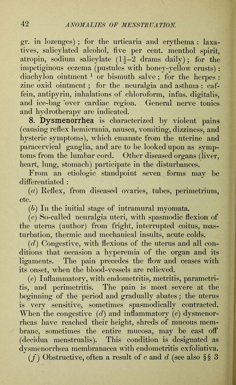 gr. in lozenges) ; for the urticaria and erythema : laxa- tives, salicylated alcohol, five per cent, menthol spirit, atropin, sodium salicylate (1J—2 drams daily); for the impetiginous eczema (pustules with honey-yellow crusts) : diachylon ointment 1 or bismuth salve ; for the herpes : zinc oxid ointment; for the neuralgia and asthma : caf- fein, antipyrin, inhalations of chloroform, infus, digitalis, and ice-bag 'over cardiac region. General nerve tonics and hydrotherapy are indicated. 8. Dysmenorrhea is characterized by violent pains (causing reflex hemicrania, nausea, vomiting, dizziness, and hysteric symptoms), which emanate from the uterine and paracervical ganglia, and are to be looked upon as symp- toms from the lumbar cord. Other diseased organs (liver, heart, lung, stomach) participate in the disturbances. From an etiologic standpoint seven forms may be differentiated : (a) Reflex, from diseased ovaries, tubes, perimetrium, etc. (b) In the initial stage of intramural myomata. (c) So-called neuralgia uteri, with spasmodic flexion of the uterus (author) from fright, interrupted coitus, mas- turbation, thermic and mechanical insults, acute colds. (d) Congestive, with flexions of the uterus and all con- ditions that occasion a hyperemia of the organ and its ligaments. The pain precedes the flow and ceases with its onset, when the blood-vessels are relieved. (e) Inflammatory, with endometritis, metritis, parametri- tis, and perimetritis. The pain is most severe at the beginning of the period and gradually abates; the uterus is very sensitive, sometimes spasmodically contracted. When the congestive (d) and inflammatory (e) dysmenor- rheas have reached their height, shreds of mucous mem- brane, sometimes the entire mucosa, may be cast off (decidua menstrualis). This condition is designated as dysmenorrhoea membranacea with endometritis exfoliativa. (/) Obstructive, often a result of c and d (see also §§ 3