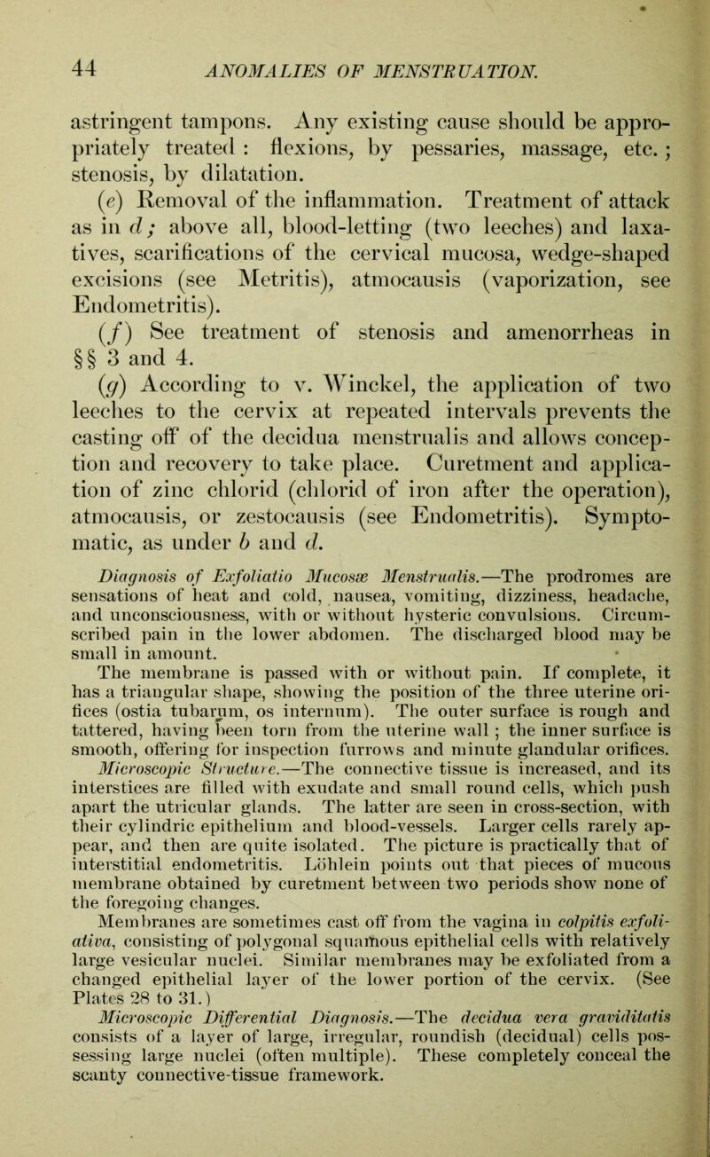 astringent tampons. Any existing cause should be appro- priately treated : flexions, by pessaries, massage, etc.; stenosis, by dilatation. (e) Removal of the inflammation. Treatment of attack as in d; above all, blood-letting (two leeches) and laxa- tives, scarifications of the cervical mucosa, wedge-shaped excisions (see Metritis), atmocausis (vaporization, see Endometritis). (/) See treatment of stenosis and amenorrheas in §§ 3 and 4. (g) According to v. Winckel, the application of two leeches to the cervix at repeated intervals prevents the casting off of the decidua menstrualis and allows concep- tion and recovery to take place. Curetment and applica- tion of zinc chlorid (chlorid of iron after the operation), atmocausis, or zestocausis (see Endometritis). Sympto- matic, as under b and d. Diagnosis of Exfoliatio Mucosae 3Ienstrualis.—The prodromes are sensations of heat and cold, nausea, vomiting, dizziness, headache, and unconsciousness, with or without hysteric convulsions. Circum- scribed pain in the lower abdomen. The discharged blood may be small in amount. The membrane is passed with or without pain. If complete, it has a triangular shape, showing the position of the three uterine ori- fices (ostia tubarum, os internum). The outer surface is rough and tattered, having been torn from the uterine wall ; the inner surface is smooth, offering for inspection furrows and minute glandular orifices. Microscopic Structure.—The connective tissue is increased, and its interstices are filled with exudate and small round cells, which push apart the utricular glands. The latter are seen in cross-section, with their cylindric epithelium and blood-vessels. Larger cells rarely ap- pear, and then are quite isolated. The picture is practically that of interstitial endometritis. Löhlein points out that pieces of mucous membrane obtained by curetment between two periods show none of the foregoing changes. Membranes are sometimes cast off from the vagina in colpitis exfoli- ativa, consisting of polygonal squamous epithelial cells with relatively large vesicular nuclei. Similar membranes may be exfoliated from a changed epithelial layer of the lower portion of the cervix. (See Plates 28 to 31.) Microscopic Differential Diagnosis.—The decidua vera graviditatis consists of a layer of large, irregular, roundish (decidual) cells pos- sessing large nuclei (often multiple). These completely conceal the scanty connective-tissue framework.