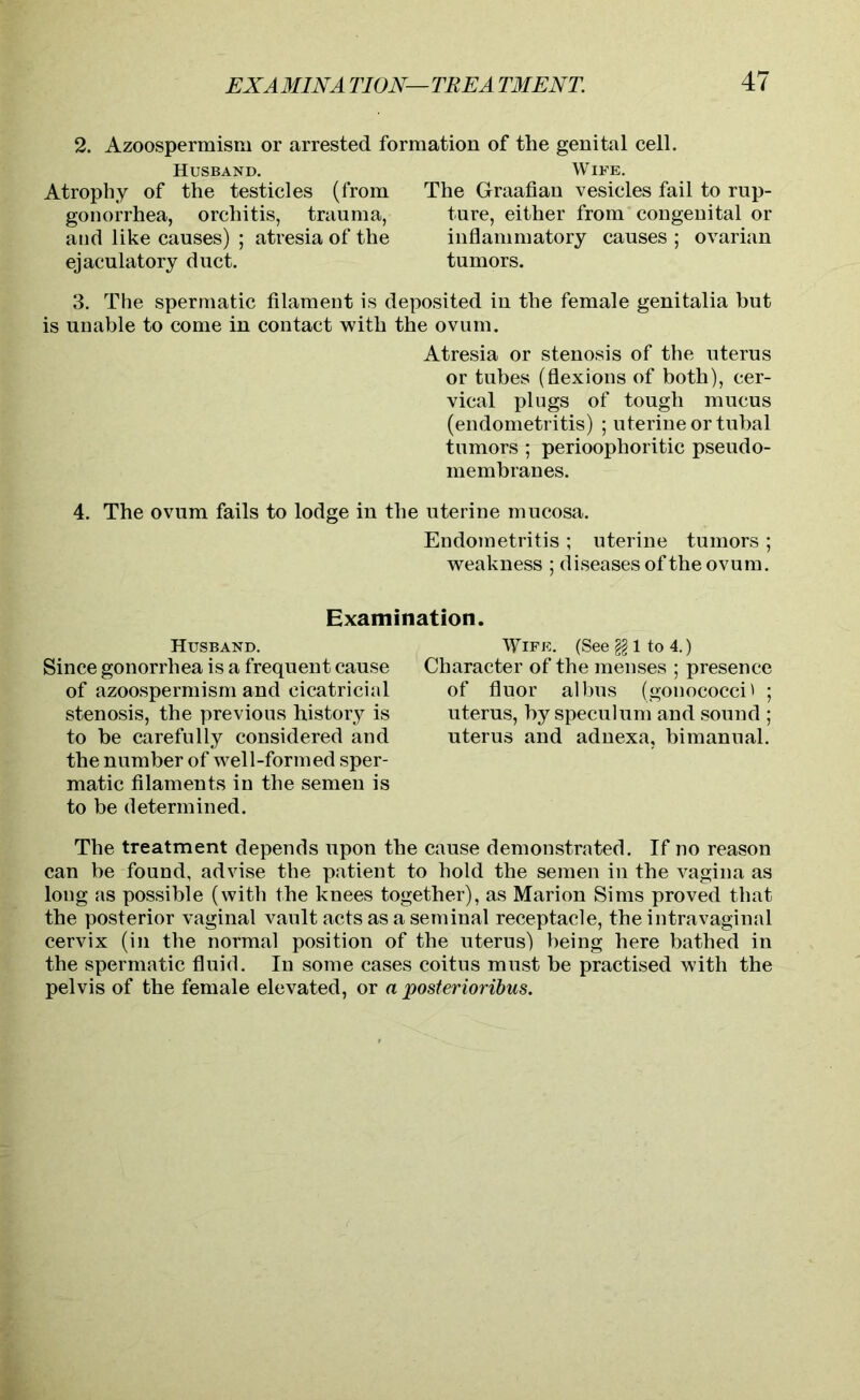 2. Azoospermism or arrested formation of the genital cell. Husband. Atrophy of the testicles (from gonorrhea, orchitis, trauma, and like causes) ; atresia of the ejaculatory duct. Wife. The Graafian vesicles fail to rup- ture, either from congenital or inflammatory causes; ovarian tumors. 3. The spermatic filament is deposited in the female genitalia but is unable to come in contact with the ovum. Atresia or stenosis of the uterus or tubes (flexions of both), cer- vical plugs of tough mucus (endometritis) ; uterine or tubal tumors ; perioophoritic pseudo- membranes. 4. The ovum fails to lodge in the uterine mucosa. Endometritis ; uterine tumors ; weakness ; diseases of the ovum. Examination. Husband. Since gonorrhea is a frequent cause of azoospermism and cicatricial stenosis, the previous history is to be carefully considered and the number of well-formed sper- matic filaments in the semen is to be determined. Wife. (Seegglto4.) Character of the menses ; presence of fluor albus (gonococci' ; uterus, by speculum and sound ; uterus and adnexa, bimanual. The treatment depends upon the cause demonstrated. If no reason can be found, advise the patient to hold the semen in the vagina as long as possible (with the knees together), as Marion Sims proved that the posterior vaginal vault acts as a seminal receptacle, the intravaginal cervix (in the normal position of the uterus) being here bathed in the spermatic fluid. In some cases coitus must be practised with the pelvis of the female elevated, or a posterioribus.