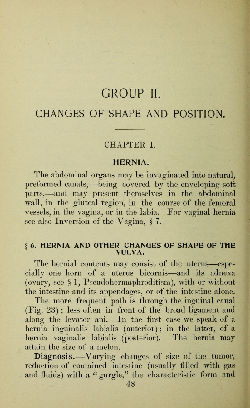 GROUP II. CHANGES OF SHAPE AND POSITION. CHAPTER I. HERNIA. The abdominal organs may be invaginated into natural, preformed canals,—being covered by the enveloping soft parts,—and may present themselves in the abdominal wall, in the gluteal region, in the course of the femoral vessels, in the vagina, or in the labia. For vaginal hernia see also Inversion of the Vagina, § 7. | 6. HERNIA AND OTHER CHANGES OF SHAPE OF THE VULVA. The hernial contents may consist of the uterus—espe- cially one horn of a uterus bicornis—and its adnexa (ovary, see § 1, Pseudohermaphroditism), with or without the intestine and its appendages, or of the intestine alone. The more frequent path is through the inguinal canal (Fig. 23) ; less often in front of the broad ligament and along the levator ani. In the first case we speak of a hernia inguinal is labialis (anterior); in the latter, of a hernia vaginalis labialis (posterior). The hernia may attain the size of a melon. Diagnosis.—Varying changes of size of the tumor, reduction of contained intestine (usually filled with gas and fluids) with a “ gurgle,” the characteristic form and