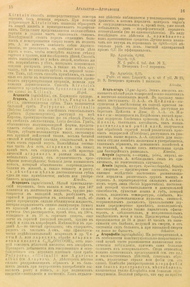 Ari\.TAIITIH—ArOPA^>OBTJI 16 Iv 1 r s t e 1 n cnocod'L nenocpejicTBennaro ocMoxpa ropTaEii, Oes'L^ _no:uoiuii sepKajrL. llpii noMoiii,ii ycTpoeniiaro K i r s t e in’oM't iiina'rejia o6pa3yioTi> BT> HBLncii Ecejioö'B II iipnnojinnMaioTT, nanropTan- niiKii. iorjia rjiasy npeACTaBJiaioTCH BaaHHacTiiiica ropTanii n aji^iiinji qacTL rojiocoBijx't CBaHOKt. il3c.a1i;5yiomiri ctoiitb nepe;!^ cirAaLu;nMT> 6ojij>- BLnii, II BCMa'rpiiBaeTCH ciiepxy biiiibi, bi, noaocTi, pTa. A. iie jiojKBTT, 3aM’fciiiiTf> coßoio Jiapiiiiro- CKoiiiio, no flonojiufieTT, ec, ocoOeimo Korji;a nai'TT, 0 T0M7>, ETOßu OCMOTp'Jvri, SajIlIIOIO CT'lilllcy ropTainr ii xpaxeio, n.in nsc.rliAOBaTL s'ljTeö. CnocoÖB 3T0T7. BUIIO.'lIlIIM'l, HC y BCixT, JIIO;^ei^, OCOÖdlllO JKC oni, neiipiiM'liinnn, y tIixb, kotophm'b ireBOSMoauio mnj OKO pacKpuTi, poTB, a TaKJKe bi, t'Iix'b cjiy- EaiJX'B, hc xnaxaeTi, syfioiiT, iia Bepxiien ecjiio- CTII. laMT,, i’At ATOTB cnocoÖT, npinrlinnM'b, cb iiomo- ‘ mi,io ero .ler'ie m> TexniiEecKOMT, OTHomenin iipons- Bo;iiiii, BnyrpnropTaniiLiH oncpauin, HeHcejiii iipn noMoimr jiapiiiirocKoiiiii. ChocoSb K i r s t ei n’a BBJiacTca npoj^B'iiCTiiniiOM'i, 6 p 0 n X 0 c IC 0II i n (cm. 9T0 c.iOBü) 110 K i 1 i a ii'y. ILijek. AranaKTifl (agalaktia), cm. ItopMJienie rpy^i,io. _ ArapHK'b, A a r i c u s a 1 b u s, F u n g' ii s L a- n c i s, .incTBeHinianaa ryöica. TaKi, iiaaBiBaeTca r.oaMuofi rpiioa, Polyporus officinalis (Boletus Laricis) iis't, ceMeiliiLixi, niMeiiiajiLiiLix'i, rpnooiri, (byinenoiiiycetes), pacTymib na lorf. LBponui, npeiiMyinecTBenno nee iia cknepi Pocciii, na cTeß.Tnxi, aiicTueiiniim,!, Larix decidua. Fpiiß'L, o5BiKiiOBcniio noayinapoBrij;iioft (JiopMBJ, npegexa- BaaeT-B coöoio aernyio, ökayio naii nceaiOBaxo-, ßljayio, ryönaxo BoaoKnncxyio Maccy, cocxonmyio i!3x xpynicofi Bofiaonnofi Trcanii, BecLMa Goraxoft CMoaofi II inikioineil cnaaaaa caaaKOBaxun, a iio- xoMB onenr, roptuin nicycB. Bajicnkdiuafl coexan- naa naexL A-a ecxi, a r a p ii n ii ii x, (cm. iinjice); KpoMb xoro, oirs co;i;ep:i:iixx> bb eeßi Kpiicxaa- an'iecKift a r a p ii ic o a 7, ii pasnua cMoau. Bb HeGoaLB’irxB ;ao.3axB ohb orpamniiiBaexB npes- Mkpiioe noxooxa'baenie; GoaLiiiia n.03i,i Ei,i3i,iBaioxB iioiiocB, icoxopnitt oGbiicnoBeniio coiipOBoncgaexca Goaa.Mif HB jKiiBOX'I;, a xaKiice xoiiiiioxy n piioxy. b’ B a 1j n e G ii 0 10 ii; f, a L lo ancxBeiinnnnaa ryGica ejna an eine npinriiiiaexca; bmIicxo nea ynoxpe- GaaioxB arapimiiiiB Kionka. ArapHi^HHB (agaricinum), Giabiil icpncxaaaiiac- cKi'fi nopomoKx,, Ge.77, saiiaxa n nayca, npii 140° iiaannxca bb jKeaxoBaxyio aenaKoexb, xpyaiio pac- xBopaexca bb xoaoa,noö BOA'b, pasGyxaexB bb ropaneif n pacxßopaexca bb Kniiaui;eM Boali, oG- pasya npoapaniiyio ciiabiro nf.iiauiyioca jeiukocxi,, Koxopan oicpaiuiiBaexB cnnroio aaicMycoByio GyMary BB icpaciibiß nB'fexx, II iipii oxaaacaeniiT ciiabiio Myxnxca. Oht, pacxBopaexca, icpoMk xoro. bb 180 n. xoao^iiaio ii bb lo n. ropanaro ciiiiiixa, eine aerne bb ropaneft yKcyciioii Kiicaoxb, xpyano bb Bonp'b II GABa BB xaopofbopM'b. II.Miaoinifica BB iipo- aani'f; A.—ne nncxr,ii1 npeiiapaxi,; onx, coAepnciixB, paaoMb CB niicxbiMx, A-omb, eine (((Hiaioaorii- necKii iioA'bttcxBiixeabirbiö) arapiiKoax, n ap- H n- c X bi it A. nan a a p ii n ii n b. ntpnlje a r a p n n, n' n 0 B a a i; II c a 0 X a C,, I r.^TOlHCOOH)^, eexr, bt,tc- iiiiii roMoaoi’B aGaoniiofi iciicaoxbi; onx. aMopipeiiB. IIpeiiapaxB aoGfainaexca n.3B Bbicyniennaro n oeno- ooiKAennaro oxb nopxnaro iiaoxiiaro caoa rpiiGa Polyporus officinalis nan A g- a r i c u s albus (cji. Arapiiicx,). A. A'bficxRvox’B Mf.cxiio cn.ibiio pa3;ipaacaiomiiMx, oGpa.xoMx, *n bx. Goab- IIInxB AoeaxB iipii BnyxpoiineMx, yiioxpeGaenin bi,i- .xbiiaexB pnoxy ii dohocb, a npn iioakojkiiomb BBeAeiiin—noenaaenie n narnoonie. Kaicx, oxAaaeii- Hoe A'blicxBie naGaionaexca y xen.xoicponnbiXB pas« ApaavCHie, a iioxomb napaanxB nenxpoHB vagus’a n cocy AOABiiraxcabiiaro ii, icpoMii xoro, yiKe iiocaii iieGoabiiinxB^ A03B — iiepiKjiepiniecKii} napaaii'iB iioxooxA'baeiiia (no ne caioHOoxA'luieiiia). Bb biiav nocaBAHaro ero AlificxBia A. n p ii m i n a e x c ä KaicB iipoxiiBonoxHoe cpeACXBo. Jlymiie Bcero nasiia- naxi, ero niiyxpB bb iiopoinicaxB iio 0,005—0,01 nk- cKoabivO pa37, BB AGiib. iibiciuiä oanoKpaxHbift iipieMi, 0,1! JJe ot()cI}iiii,iinaaenB. Rp. Ag-aricin. 0,003. Sacch. 0,8. M. f. pulv. d. tal. dos. .Vo X. S. BenepoMB 1—i nopoinica. Rp. Ag-aricin. 0,2.5. PbIv. et succ. Liquirit. q. s. ut f pil, jYö 25. D. S. BenepoMB npnnaxb 1 niiaio.xio. Kionka. Arapi-arap-b (Ag-ar-Agar). Bxiimb iiMeiicMB ua- SbiBaioxx, pbabiö pagB BOAopocaeu loncno-asiaxcKiixB n BOcxonno-asiaxciciTXB Mopefi. Bb iipoAaiKy name Bcero nocxyiiaioxB: 1) A.-A. cb Re ä a on a-bw- cymennaa^ n nbiGiaeniiaa na coaiiivb Kpaciiaa no- Äopocai, Sphaerococcus lichenoides, pacxvinaa no GeperaMB Reöaona n Rbm; 2) A.-A. 'cb M a- K a c c bi—BOAainaaca bb IIiiaüIckomx, oiceaiih icpac- naa noAopocab Eucheuiiia spinosum; 3) A.-A. ii3b R II 0 n i II, xbeiixbaiiB Eirraiin,eBB, xaicB nasbin. p a c X H X e a b H LI II p i,i G i il k a e ft, iioaynaexca npii oGpaGoxK'b ropanefi boaoö pa.xaiiniiuxB icjiac- nbixB BOAopocaefi (Florideae), pacxymiixB bb yna- aannbiXB Bbiiiie MopaxB. A.-A. cayainxB a-'ih noay- neiiia exyana BsaMhnB aceaaxnnbi n ynoxpeGaaexcä, ! raannbiMB oGpaaoMx,, bb AOMaiiineMx, xosaficxBl, n BB xexnnich, a xaicace icaicB nnxaxeabuaa epega AJia GaKxepiftiibixB pa3B0A0icB. , Kionka. Arepifl (ageusia; a—oxpnii;., BKycB), ox- cyxcxnie Bicyca. A. naGaioaaaacb aiimi, bb cah- nnnnbixB, ne Bbiacnenni.ixB caynaaxx,. , AroHifl (agonia, no-rpen. o:Yoüv(o=GopbGa), Gopi,6a CO CMepxLK) — npcACMepxnoe coexoanie, naexy- iiaiomee BcaliAcxßie noexenenno pasBiiBaioipa- roca iiapaaii'ia pasanniibixB rpyniiB Mbimu,B n nepBOHx,. A. xapaicxepnayexca cnannbiMB nsMhne- niexiix, nepxx, anii;a (facies hippocratica), noexenen- iioß noxepeft nyBCXBuxeabnocxn n ABnraxenbnoft ciiocoGiiocxii, cyxoexbio aswica n ryGx., noxepeft ro.ioca, iiaAenieMB xeMnepaxypu, caaGbiMB, Ma- abiMB II uepeMC/KaiomnMca nyancoMB, ciinioxoft, iieiipaBiiabnHMB ABixaiiieMX,, xpaxcaabiiuMn iiiy- MaMii (iipeACMepxiioe xpiiiihnie), iioxoaoAanieMX, Koiiennocxeft, iinorAa xaicace napaainiOMB cipnuK- xepoBB, a cahAOBaxeabno, n neiiponsBoabiibiMB BbiAhnenieMB mo'ih ii naaa. üpeACMepxHaa GopbGa npoAoaacaexca ao 24 n Aanco 48 nacoBB bb saßii- cnMocxii OXB Goahsnii, BCAymeft m, CMepxn, n oxb coexoania ciiax, Goabiioro, a npn Bueaaniiofi CMepxii en BOBce ne GbinaexB. ^ Schnirer. ^ Aropa(t>o6lfl (agoraphobia). Ha AereiiepaxiiBiioft, a BB oeoGennoexn Koncxiixyii,ionaai,no-neBpacxeiiinie- CKoft nonnh naexo pasBiinaioxca naBaaniiBbia ncii- xiniecicia noGyncAcnia, npinieMB caMn Goabiibie coxnaioxx, iixb iieno])Maabiiocxi,. CiOAa oxiiocaxca, iiOMiiMO iiaBiiB'inBbixx, iipcACxaBaenift (cm. .nxo ca.) H nacirxbcxBeiiHbixB Ahftcxnift, raaniibiMb oGpa- 30MB, iiaHnaniiBbie cxpaxii nan (^loGiii (cm. axo caoBo). HaiiGoahe paciipocxpaiiciia a r o p a ij) o G i a nan Goa 3 n r, ii p o cx p a n cx n a, mIi c x o G o a 3 ii i., Ha.xbinaeMan xaioice dinophobia ii.xn Goaaiibio ro.xo- BOKpy>Keiiia. Hoai,noft yn-hpcirb, nxo eMy ne iipof xn