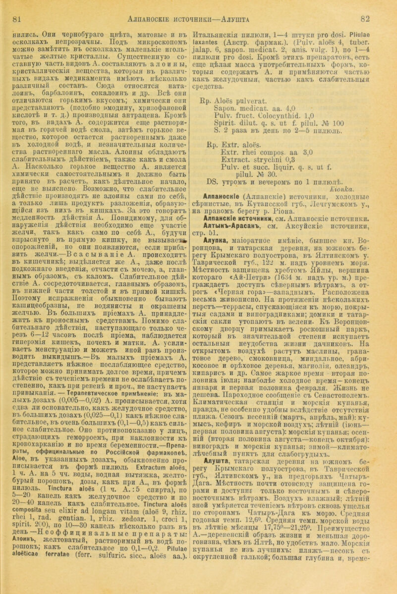 HUJincL. Ohh ’iepHOÖyparo n;BiTa, MaTOBBie ii bb OCKOJIKaXB Henpoapa^IHLI. lioÄB MIIKpOCKOnOMB M03KH0 SaM'tTIITB BB OCKOJIKaXB MaJieBBKie nrOJIB- qaTue JicejiTBie KpHCTajiJiLi. CyinecTBennyio co- CTaBHyiO TiaCTB BIIflOBB A. COCTaBJIflIOTB aJIOHHH, KpHCTajiJiHaecKia BemecTBa, KOToptia bb paajiini- nbixB BiiflaxB MeflHKaMeHTa nMiiOTB nliCKOJiLKo pasjiiiyHhiß cocTaBB. Cio^a othocbtch eaxa- jiOHHB, öapöajioirHB, coKajioiinB h jip. Bei onii OTJinqaioTCfl fopbkhmb BicycoMB; xuMiiaecKn oiin npeacTaBjiflioTB (iioaoöho »MOflnHy, xpii30(|)aH0B0ä KDCJiOT'i II T. p;.) upouBBOflHLifi aHTpai^ena. KpoMi Toro, BB BBAaxB A. coAepacHTCfl eiii;e pacTBopn- jiaa BB ropflBeii Bo^i cMOJia, saxiMB ropLKoe iie- mecTBO, KOTopoe ocTacTca pacTBopeHiiuMB ^aace BB xojioflHOÖ BOfli, II HesHaiinTejiBHbia KOJiiiue- CTBa pacTBOpeHHaro Macjia. Ajionni.i oÖJiajtaioTB cjiaönTejiBHbiMB j;iöcTBieMB, TaKace KaKB h CMoaa A. HacKoaLKO ropBKoe BemecTBo A. aBaaeTca xnMHaecKH caMOCToaTeabHUMB n ;^oaacHO (ihtb npnaaTO bb pacaexB, KaKB fliaTeabnoe naaaao, eme He BbiacHeno. BosMoaiHo, hto caaöuTeabHoe fliflcTBie npoü3Boa;aTB ne aaoHHbi caMii no ce6i, a ToabKO aiimb npofliyKTB pasaojKenia, oöpasyio- miöca H3B HHXB BB KHIHKaXB. 3a 3T0 TOBOpHTB MeAaeHHocTL jiificTBia A. IIoBnÄHMOMy, p;aa o6- Hapyacenia aificTBia HeoöxoAHMo eui,e yaacTie aceaan, TaKB KaKB caiio no ce6i A., ßy^yan BnpbicnyTO bb npanyio KHmKy, ne BbiSHBaeBfc onopoacneHift, no ohh noasaaiOTca, ecaa npnöa- BHTb aceaaii.—B cacbiBanie A. nponexoanTB BB KüineaHnKi; BbiaiaaeTca ace A., a^ace nocai noAKoacHaro BBeaenia, OTaaexn cb sioaeio, a, raaB- HHMB o6pa30MB, CB KaaoMB. CaaÖHTeabHoe aift* CTBie A. cocpeaoToaHBaeTca, raaBHbiMB oßpasoMB, BB HIlJKHefi aaCTH TOaCTOH H BB npaMOfi KHinKi. IIo9TOMy iicnpaamenia oSuKHOBenHO ÖHBaioTB KauiflaeoßpasHbi, ne BoaaHHCTH n OKpameHH aceaabio. Bb ßoabuiuxB npieMaxB A. npHnaaae- aniTB KB npoHocHHMB cpeacTBaMB. IloMHMo caa- ÖHTeabnaro aiöcTBia, HacTynaioin;aro xoabKO ae- pe3B 6—12 aacoBB nocai npiena, naßaioaaexca rnnepoMia KnmeKB, noaeKB h MaxKH. A. yenan- BaexB MeHcxpyaaiio h MoaeexB hhoA paaB npons- Boanxb BbiKHaHniB.—Bb MaabixB npienaxB A. npeacxaBaaexB niaenoe nocaaßaaioinee epeaexBO, Koxopoe MOJKHO npHHHMaxB aoaroe Bpeaia, npiiaeiiB aifiexBie cb xeaenieMB BpemeHH He ocaaßinaexB no- cxeneHHO, khkb npn peneni h npoa., He naexynaexB npiiBbiKaHia. — TepaneßtuMecKoe npHMtHeHie; bb Ma- awxBaoaaxB (0,005—0,02) A. nponncbiBaexca, xoxa cana an ocnoBaxeabHO, KaKB aceayaoanoe epeaexBo, BB öoabiHHXB aosaxB (0,025—0,1) KaKB HijKHoe caa- ßnxeabHoe, bb oaeHB öoaBiunxB (0,1—0,5) KaicB chjib- Hoe caaßiixeabHoe. Oho npoxHBonoKaaano y aHii;B, cxpaaaioiHHXB reMoppoeMB, npn naKaoHHoexH kb KpoBoxapnaHiio h bo BpeMa CepeiieHHocxH.—flpena- paTbi, 0(()(t)ii4MHa;ibHbie no PocciiicKOM (papiviaKonet. Aloe, BB yKasaHHbixB aoaaxB, oßbiKHOBenHO npo- HHCHBaexca bb (JiopMi nnaioab Extractum aloes, 1 a. A. Ha 5 aa. Boani, Boanaa Bbixa}KKa, JKeaxo- oypbifi HopoinoKB, aosbi, KaKB npn A., bb ^lopni HHaioaB. Tinctura aloes (1 a. A.: 5 cnnpxa), no ^~20 Kaneab KaKB Hceayaoanoe epeaexBO h no 20—40 Kaneab KaKB caaßnxeabnoe. Tinctura aloes composita seu elixir ad longam vitani (aloe 9, rhiz. rliei 1, rad. gentian. 1, rhiz. zedoar. 1, croci 1, spirit. 200), HO 10—30 Kaneab nicitoaLKO pa3B bb aeHb H eo(j)d)nii;HHaaLHbie npenapaxbi: Ajiomhb, aieaxoBaxbift, pacxBopHMHft bb Bo^i no- pomoKB; KaKB caaßnxeabHoe no 0,1—0,2. Pilulae aloeticae ferratae (fern, sulfuric. sicc., aloes aa.). lIxaaBflHCKia nnaioan, 1—4 iiixyKn pro dosi. Pliulae laxantes (Aßcxp. (JiapMaK.). (Pulv. aloes 4, tuber. jalap. 6, sapon. medicat. 2, anis. vulg. 1), no 1—4 iinaioaH pro dosi. KpoMi 9xhxb npenapaxoBB, ecxB eme n;iaaa Macca ynoxpeÖHxeabHuxB (JiopMB, ko- xopbia cojtepjKaxB A. n npiiMinnioxca naexbio KaKB JKeayÄOHHbin, nacxbio KaKB caaÖHxeabHbin cpeflCTBa. Ep. Aloes pulverat. Sapon. medicat. aa. 4,0 Pulv. fruct. Colocynthid. 1,0 Spirit, dilut. q. s. nt f. pilul. Js's 100 S. 2 paaa bb ^enb no 2—5 niunojib. Ep. Extr. aloes. Extr. rhei compos. aa 3,0 Extract. strychni 0,3 Pulv. et succ. liquir. q. s. ut f. pilul. Jso 30. DS. yxpoMB H BenepoMB no 1 niijiiojit. Ixionka. AiinaHOCKie (AnnancKie) hcxohhhkh, xojioji;Hbie cipHHCxbie, BB EyxanccKOÜ ryö., JlenryMCKOMB y., Ha npaBOMB ßepery p. Piona. AiinaHCKie mctohhhkh, cm. AjinanocKie ncxonHHKii. AiiTUHB-ApacaHB, cm. AKcyäcKie ncxonnnKii, exp. 51. AjiynKa, MaiopaxHoe nMinie, ßbiBinee kh. Bo- poHn;oBa, h xaxapcKan ji;epeBHH, Ha iohchomb 6e- pery KpuMCKaro no.xyocxpona, bb Hjixiihckomb y. TaBpHnecKofi ryß., 122 m. naji;B ypoBHCMB Mopa. MiexHoexb samnmena xpeßxoMB Bühh, Bepmnna Koxoparo «Afi-IIexpn» (1634 m. na^B yp. m.) npe- rpaacÄaexB p;ocxynB ciBepHbiMB BixpasiB, a ox- poFB «Eepnaa ropai»—sanaanbiMB. Pacnonoacena BecbMa acHBonncHO. Ha npoxaaccHin nicKonbKnxB BepexB—xeppacH, cnycKaioigiflca kb Mopio, noKpbi- xbia cajiaMH n BiinorpannnKaMn; homhkh n xaxap- CKia caKan yxonaioxB bb seaeHH. Kb BopoHu,OB- CKOMy fl,Bopn;y npnMbiKaexB pocKomabifi napKB, KoxopHH BB SHannxeabHoft exenenn ncKynaexB ocxaabHHa HeyjtoßcxBa jkh3hh ÄanHHKOBB. Ha oxKpHxoMB Bosjtyxi pacxyxB Macanabi, rpana- xoBoe aepeBo, CMOKOBHiin;a, MHHjtaabHoe, aßpn- KOCOBoe H opixoBoe «epeBba, Marnoaia, oaeanapB, KHnapHCB H Äp. CaMoe acapKoe BpeMa Bxopaa no- aoBHHa iioaa; HaHooaie xoaoAnoe BpeMa-KOHen;B annapa h nepBaa noaoBnua dieBpaaa. HChohb ne jteuieBa. Hapoxoflnoe coo6in,eHie cb CeBaexonoaeMB. KaHMaxHaecicaa exangia ii MopcKia Kynanba, npaBjta, ne ocoGenno yjtoÖHbi Bcai^exBie oxcyxcxaia naajKa. Ce.BOHB BeceiiHift (Mapx'b, anpiab, Mafi): Ky- MHCB, Kei^mpB H MOpCKOft BOSHyXB’, aiXHift (ilOHb— nepnaa iioaoBHna asrycxa): MopcKia KynaHba; ocen- niä (Bxopaa noaoBnna aBrycxa—KOHen;B OKxaöpa): BHHorpaÄB H MopcKia KynaHbfl; sitmoh—KanMaxo- aineßHbiß nynKXB ^aa caa6orpyj],bixB. AnyuiTa, xaxapcKaa ji;epeBHa na tojkhomb 6e- pery KpbiMCKaro noayoexpona, bb TaBpiinecKöfi ryö., HaxnncKOMB y., na iipeAfopbaxB M^axbipb- /],ara. Micxnocxb nonxH oxoBcio;iy aantnmeHa ro- paMH H floexynns xoabico BocxoniibiMi. h ciBepo- BocxoHHbiMB BixpaMB. Bo.sjtyxB BaaacHbiH; aixuifi 8HO0 yM'ipaexca xenenieMB BixpoBB ckbo3B ymeaba no cxoponaMB HaxHpB-/],ara kb Mopio. Cpennaa roÄOBaa xcmh. 12,6o. CpeflHaa tcmh. MopcKon Boj^bi BB Aixnie Mica^bI 17,750—21,25o HpenMymecxBO A.—ÄepßnencKiä oßpasB acnsHH ii Menbmaa nopo- roBnana, aiMB bb Haxi, ho yfloßcxBXi Maao. MopcKia KynaHba ne h3b aynmHXB: naaacB—necoKB cb OKpyraeHHoö raaBKoft; ßoabmaa rayÖHHa n, npeMe-