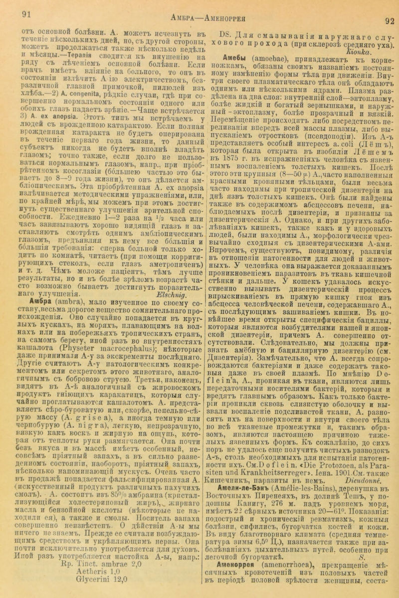 Ambpa—Amehoppea 92 OT'L OCHOBHOÖ A. MOaCGT'L nCUeBHVTL B'B le^GHie H'fccKOJiLKnx'B ji;HeM, ho, C'BHpyroii CToponu, Moaceri, npoj.ojiHcaTbCH xaKHce ii'icKo.iBKo noÄ'fe.'iB n Tepania CBo^nTv-fl kt, BHyiiieiiiio na pfl;^y ci, jiiHeHieMi, ochobhoh Sojitanii. Ecjin Bpam. iiMtoTi, Bjiianie na öojibhoio, to ohi> b'b cocTOflHiii^ ua.iiHHTB A iio ajieKTpiniecTBOM'L, 6c3- pasjiHHHOH rjiasuofi npiiMOHKOfi, nnjiiojefi n3i> x-TBöa.—2) A. congenita, pi;i,Kie cjiyHan, rjti npii co- BepmeHHO HopMajiLiiOM'L cocToauiu oj;Horo hjih o6onxi> r.'iaa'B najtacT'B apinie. — ^ame BCTplinaeTca 3) A. ex anopsia. yTOTt thh-b mli BCTpinaeMT, y jiK);teä ci> Bpo/K^eHHoio KaxapaKTOio. Ecjiii noanaa BpoHcjtoHHaa KaxapaKTa ne öy^eTi, oiiepiipoBaHa B'B TeqeHie nepBaro ro^a acnsnu, to AannuH cyö'BOKT'B HiiKora,a He ßy^exT, bhojih'E BJiau,liTL r.iaaoMB; tohho xaKJKe, ecan T^oJI^o ne hohbbo- BaTBCfl HopMajiLHEJMB rjia30MT,, Hanp., Iipn iipioß- pTTeHHOMB Kocorjiasin (ßöjiBureio aacTBio 9to 6li- BaexB j^o 8—0 ro;ta schshh), to oh'b ji.4jiaeTca aM- OJiionnaecKnM'L. Bxa npioSpETeimaa A. ex anopsia naa'BHHBaeTca MOTOAnaecKHMn ynpaiKHeniaMu, nair, no Kpafiaefi Mip'fc, mbi moikomb npn btomb hoctht- HyTL cyntecTBeHHaro yaytimeHia spHTeaBHofl ciio- coohocth. Eace^aeBHO 1—2 paaa aa 1/2 aaca nan aacB 3aBa3BiBaH)TT> xopomo Bn;i;HU];ift raasB n sa- CTaBaaiOTB CMOTpixB oähhmb aaßaionnaecKiiMB raasoMB, npeaBaBaaa kb neMy Bce ßöaBiuia h ßoaBiuia TpeooBania: cnepBa ooaBHOö ToaLKO xo- HiiTB HO KOMHaxi, aHTaexB (npn noMom;n Koppnrn- pyioutHXB cxeKoaB, ecan raasB aMexponnaeHB) H T. jt. ^Emb MoaojKe iiapieHTB, tEmb ayame pesyaBxaxBi, ho h bb Coaie aptaoMB Boapacrb aa- CTo B03M0JKH0 ÖLiBaexB T^ocTni’HyxB iiopaanxeaB- Haro yayanienifl. Elschnig. AmSpa (ambra), Maao Hayaennoe no CBoemy co- cxaBy,BecBMa jtoporoe BeutecxBo coMHHxeaBHaronpo- Hcxo>KÄeHia. Oho cayaaÖHO nona^aexca bb Kpyr- JiBixB KycKaxB, Ha MopaxB, iiaanaion^nMB na Boa- HaxB nan na noSepeactaxB xponnaecKHXB cxpanB, Ha caMOMB ßepery, hhoö pasB bo ßnyxpeHHOcxflXB Kamaaoxa (Physeter macrocephalusj; H'bKoxopBie jtaace npHHHMaiiH A-y 3a aKCKpeneHTLi nocaianaro. /Ipyrie caHxaioxB A-y naxoaornaecicnMB KOHKpe- MGHTOMB nan cenpexoMB axoro jKiiBoxHaro, anaao- rnaHBiMB cb ßoßpoBoio cxpyeio. TpexBH, HaKonepB, BiianTB BB A-'li aHaaornaHBiü cb jküpobockomb npoayKXB rHiioui,HXB KapaKaxiiitB, koxophh cay- aaÖHo nporaaxLiBaioxca KamaaoxoMB. A. npefl;cTa- BaaexB cipo-ßypoBaxyio nan, CKopie, neneaBHO-c’b- pyio Jiaccy (A. g r i s e a), a nnorga xeMHyio nan aepnoöypyio (A. nigra), aerKyio, Henpospaaiiyro, Ffl3KyiO KaKB BOCKB II HCHpHyiO Ha oipyiiB, KOXO- paa oxB xenaoxLi pyicii paBMnr'iaexca. Ona iioaxn 6e3B BKyca n bb Maccli nMiexB ocoßenHLift, ne- cobc'Lmb upiaxiiLifi sanaxB, a bb cnanno pasBe- ÄCHiioMB cocxoHiiin, HaoßopoxB, iipiaxHBiii saiiaxB, H'hcKoaBKo HanoMiiiiaiomiil MycKycB. OxeiiB nacxo BB npogajK'fe nona^aexcH (baaBcnfbiinnpoBainiaa A. (iiCKyccxBeHHbiß iipoAVKT'B paaaiiHiiBiXB naxyaiixB CMoaB). A. cocxonxBii8B85'^/oaM6paiina(K[)iicTaa- ansyioinifica xoaecxepniioBLiü atnpB),^ aciipiiaro Macaa n ßeiisortnoö KiicaoxBi (nliKoxopLie iie na- xoztiian ea), a xaiGice ii CMoabi. TIocnxeaB aaiiaxa coBepmeHHO iieiisBicxenB. 0 glificxBin A-bi mbi iiiinero nesFiaeMx.. IIpejK;te ee CHiixaan Bosßyacjiaio- ntiiMB cpejtcTBOMB n ynpinaaioutiiMB nepBBi. Oiia iioHxn HCKaiOHnxeaBHO yiioxpeßaaexca n;aa jtyxoBB. Kiiofl pasB ynoxpeßaaexca iiacxofiKa A-bi, Hanp.: Kp. Tinct. ambrae 2,0 Aetheris 1,0 Giycerini 12,0 OS. ,Haa CMaBBiBania napyjKHaro cav- xoBoro iipoxoga (npn cKaepoab cpe^naro yxä). Kionka. An!e6bi (amoebae), npnaagaeacaxB kb Kopne- HOJKKaMB, oßasaHBi CBOHMB HasBanioMB iiocxoaH- HOMy ii3M'feHeHiio (JiopMBi xiaa npn gBiuKenin. Bny- xpii CBoero naa3MaxiiaecKaro xf.aa oirb oßaagaioxB OAHiiMB nan HbcKoaBKnMn ajipaMii. IlaasMa paa- gbaena na Aßa caoa: nnyxpeHniä caoS—anxoiiaasMy, öoabe aciiAKiii n ßoraxBiä sepHBiinKaMn, n napyat- HBifi - 9KTonaa3My, ßoabe npospaaHBiö n BaaKiö. llepeMbigeiiie nponcxogiixB aiißo nocpeacxBOMB ne- peaiiBauia BnepegB Bceö MaccBi iiaaaMLi, aiißo bbi- nycKanioMB oxpocxKOBB (nceBgoiioAin). Hbb A-b iipeAcxaBaaexB ocoÖbiü niixepecB a. coli (JI e ui b), Koxopaa ÖLiaa oxKpBixa bb naoßnain Jl e m e m b BB 1875 r. BB iiciipaacHeniaxB neaoBbKa cb aoBeii- I HBiMB BocnaaenieMB xoacxLixB KnuieKB. Ilocab axoro axn KpyiiiiBia (8—50 p.) A.,nacxo iianoaneHHBia I KpacHBiMn itpoBaHBiMn xbaBpaMu, ÖBian BecBMa , nacxo HaxogiiMBi npn xponiiaecKoö Aiisenxepin ua AHb H3BB xoacTBixB KninoKB. Oiib ÖBiaH HaiigeHH ; xaKiKe BB coAepacHMOMB aßcgeccoBB neaenn, na- ßaiOAaeMuxB nocab AHsenxepin, n iipnananBi sa AiiaeHTepnaecKia A. Oahako, n npn APyraxB saöo- absaniaxB khuickb, xauiKe KaKB n y baopobbixb aiOAoS, ÖLian naxoAHMBi A., MopiboaorHqecKn apea- BBiaailHO cxoAHLiH CB AnseHxepiiaecKHMn A-aMn. BnpoaeMB, cyigecxByioxB, noBHAnMOMy, paaaHqia BB oxHouieFiin iiaxoreHHOCxn A-aa aioAeft n acnBox- HHXB. y aeaoBbKa ona BBipaacaexcH AOKasaiiHBiMB npoHUKHOBenieMB napaanxoBB bb xKaHB KnnieqHoft cxbnKH H A^'-aBuie. y KoineKB yAaBaaocB ncKyc- cxBCHHO BBiBBiBaxB AH3eHxepnqecKiö npoAeccB BnpucKHBaHieMB bb npHMyio KiiuiKy thoh hsb aöcgecca aeacBbaecROÖ neqeHn, coAepacaBuiaro A., CB nocabAyioutHMB aauiiiBaHieMB khuikh. Bb ho- Bbßniee BpeMa oxkpbith cnen;n(j[)nqecKia ßapnaaLi, KoxopBia üBaaioxcH BOsßyAnTeaaMH nameil n hiioh- CKoü AH3eHTepiii, npnaeMB A. coBepineHHo ox- cyxcxBOBaan. CabAOBaxeaBHO, mbi AoaacHBi npn- 3HaxB aMeÖHyio n ßagiiaaspHyio Anaenxepiio (cm. J],n3eHxepifl). BaMbyaxeaBHO, qxo A. BcerAa conpo- BOJKAaioxcH ßaKxepiaMH n Aaace coAepacaxB xaKo- BBiH AajKe BB CBoeÄ naa3Mb. IIo MHbniio O 0- flein’a, A., nponnKaa bb xKann, aBaaioxca anniB nepeAaxoqHBiMii HocnxeaHMn ßaKxepifi, Koxopaia n BpeAaxB raaBiiBiMB oßpasoMB. KaiiB xoaBKO ßaKxe- pin nponnKan ckbo3b caiiaiicxyio oßoaoHKy n bbi- BBaaii Bocnaaenie noAcansiicxoft xKann, A. pasHO- caxB nxB Ha noBepxnocxn n BHyxpn cBoero xbaa BO Bcb xKaneBBie npoMeacyxKii ii, xaKiiMB oßpa- 30MB, anaaioxca iiacxoameio npnqnnoio xaate- aBixB asBeHHBixB Eb coacaabiiiio, ao ciixb iiopB iie yAaaocB eine no.JiyqnxB qncxBixB pasBüAOKB A-b, cxoaB neoßxoAHMBixB Aaa iicnBixania naxoren- Hocxii nxB. Cm.D 0 f 1 e i n, «Die Protozoen, als Para- siten und Krankheitserreger». lena. 1901.0m. xaKute KniiieqnnKB, iiapasnxbi bb neMB. Dieudonne. AiHenH-jie-B3HB (Amßlie-les-Bains), AepenyiuKa bb BocxoqHBiXB JlnpeneaxB, bb Aoannb TeiiiB, y no- AOiiiBBi J^aiinry, 276 m. huab yponneMB Mopa, HMbcxB 22 cbpnBixB ncToquiiica 20—GP. IIoKasania: noAOcxpBift n xponnaecKifi peBMaxH3MB, KOJiuiBia ßoabanii, cn^inancB, ßyropqaxKa Kocxeft ii Koacn. Bb BiiAy ßaaroxBopiiaro KaiiMaxa (cpeAnaa xeMiie- paxypa sitmi.i 6,50 U,.), iiaaHanaexca xaKHce npn sa- öoabBaniHXB ABixaxeaBHBixB nyxeil, ocoöenno npn aeroqnoft öyropqaxKb. S. ÄMeHoppen (amenorrhoea), npcKpaineiiie Mb- caqiiBixB KpoBOTeqenift u3b iioaoBLixB nacxeit BB nepiogb noaoBofi spbaocxn iKeiiinunBi, cocxa-