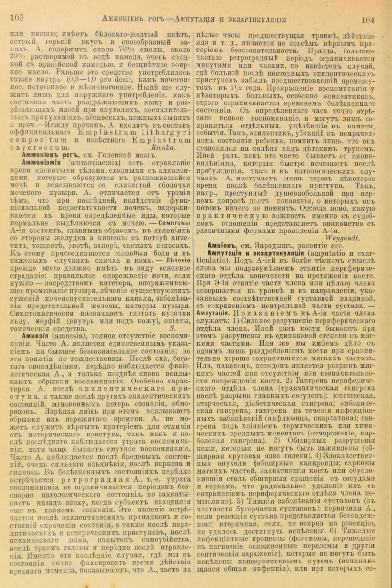 104 njin BnuiHio; nM'fcerB öijioBaTO-JKejiTHfi ocTpBift, rophKiö BKyci) II cBoeoöpasHHä aa- nax.i>. A. coaepacHTi. okojio 70o/o cmojili, okojio 20‘^/o pacTBopnMoö bb boa^ KaneAH, o^ieHL cxoa- Hofi CB apaBiöcKOÖ KaMCAbio, n ßesABf/nioe aeap- Eoe Macjio. Panbine 9to cpeACTBO yiioTpeßjiaJiocb TEKEce BDyTpb (0,3—1,0 pro dosi), kerb MoaeroE- Eoe, EOToroiiEoe ii M'^cEmioroEBoe. HbiBi me cjiy- miiTB EEuib AJiH EapyjKEaro yEOTpeßjieaiE, KaRB cocTaimaa aacTb pa3ApaiRaiou;iixB Komy ii pas- pimaioE;EXB araaefi npn OEyxoEaxB, BociiajiiiTejib- HbiXB RpiinyxaaiflXB, aoci].eccaxB, RoacEbixBCbiEaxB 11 npOE.—MeiRAy EpOEIIMB, A. BXOAÜTB BB COCTEBB 0(t)(J)i!E,iiBajibBaro E m p 1 a s t r u in 1 it h arg y r i c 0 in p 0 s i t u El II E3BiicTEaro E m p 1 a s t r u m 0 X y c r 0 c e u m. Kionka. ÄiMMOHieBB pon>, cm. rojiOBEOil: moscb. AMMOHiamiH (aramoniaemia) ecTb OTpaBJiesie RpOBE HAOBIITblME TiilEME, CXOAEblME CB EJIRaEOn- AEME, ROTopuo oßpasyiOTca BB pasjiomnBnieficfl MOE'i n BCaCblBEIOTCa CO CEH3nCT0fi OÖOEOERH MOEGBoro nyabipa. A. OTannaeTca otb ypoMiii T'tMB, ETO npu EOCJliAneÖ, BCJI'fcACTBie (fiyER- U,iOEajIbBOfi BGAOCTaTOEEOCTB EOECKB, SaAepECH- BEIOTCa BB KpOBE OnpeA^EeSEHe EAH, KOTOpue BOpMa.EBIIO BblA'fejIflIOTCfl CB MOEGK). —CMMnTOMbl A-iü cocTOETB, raaBEbiMB oöpaaoMB, bb EBJieBiaxB CO CTopoBbi meayAKa n KnmeRB: bb Eoxepli anue- TIITE, TOIEBOtIi, pBOT'fe, 3anopi, EaCTbIXB nOBOCaXB. Kb 9T0My npncoeAEEfliOTCH rojiOBBbifl ßojiii ii bb TflmejibixB cjiyEaaxB cnaERa n rome. — /ItneHie npejKAe Bcero AOJimno em^tb bb BiiAy ocBOBEoe CTpaAEBie: npaBEJibnoe onopojREeBie moee, ecjiii ByjKEO — IIOCpeACTBOMB KETexepa, OIIOpajKBEBaK)- mee npoMbiBaiiie nyabipa, jE'jfcEeBio cymecTByioinnxB cymeniil MOEencnycRaTejibBaro Ranajia, saßojiiiBa- nifl npeACTaTejiBBoit mejieau, Kaxappb! nysbipfl. CEMETOMETEEeCRB EaaBEEaiOTB rJIOTETb RyCOERE jibAy, Mop4>ift (BByTpb HJin noAB Romy), oniaxbi, XOBEECCRiH CpGACXBE. S. AMHeam (amnesia), nojinoe oxcyxcxiiie boceomh- Eanin. y.acxo A. EB.Eaexca eAEECXBeBiibiMB yKa3a- nicMB na ÖbiBuiee 6e3C03EaxejibB0e cocxoanie; eo 9TE iioBflxia Be xoiKAecxBeBEbi. llocat cna, 6ora- xaro CBOBEA'tEiEME, nep'fcAKO BaßjiiOAaexcE (Jmaio- aornEecRaa A., e xoebro nosAHte cnoBa Bcnabi- BEIOXB OÖpblBRE BOCnOMEBEBia. OcoßeEEO XapER- xepii a A. iiocai annaenxEEecRaro np ii- c X y n a, a xaRme nocai ApymxB anEaenxEEecREXB cocxoaniö, MrsoBeEHbixB noxepn co3Baiiia, o6mo- poROBB. HapiiAKa anniB npn bxomb BcnabiBaioxB oöpbiBRn E3B nepeaciixaro BpeMenE. A. ne mo- mexB caymnxb BipiibiMB RpiixepieMB a-^ih oxaiiEia oxB ECxepEEecRaro iipiicxyna, xerb kerb h eo* ca'li EocaiiAnaro BaßaiOAaexca yxpara BOcnoMEiia- nia, xoxa Eauj;t öbinaexB cMyxnoe BOCiioMiiBaBie. ^lacxo A. naöaioAaexca nocai öpeAOBBixB cocxoa- EÜ1, OEGEb cnabEaro onbaHtBia, uocat napROsa h niiiEOsa. Bb öoatsEeBBbixB cocxoaniaxB EepiAKO Bcxplniaexca p e x p o r p a a h a a A., x. -e. yxpaxa BociioMEHaEia ne orpaEHEEBaexca nepioAOMB ßes- CEOpEO iiaxoaorEEecRaro cocxoaiiia, no 3axBaxbi- naexB Ba3aAi> anoxy, RorAa cyÖBGRXB naxoAHaca cme BB noanoMB cosEaniii. Oxo aBaeaie Bcxpt.- Eaexca noca'fe aEHaenxiiEecREXB irpiiiiaAROBB n co- cxoaniii oMpaEeaia co3iiaEia, a xaRace nocai napa- aiixEEecKExB II iicxepiiEecREXB iipHcxyiioBB,_ iiocali ECExifEecRaro moRa, eoeuxorb caMoyÖiöcxBa, Hocat xpanMB roaoBbi n iiepiAKO nocali oxpanae- nia. IlMeniio axn noca'feAuie caynan, rA'li mu bb cocxoaBin toeho fJiiiRcnpoBaxb Bpeaa A^ftcxBia BpeAüaro moMGExa, noKasbiBaioxB, exo A., eecxo sa n,'feabie eecbi npeAuiecxBymaa xpaBM'Ii, A'fcöcxBiio aAa II X. A-, anaaexca eg cobc^mb BlipiibiMB icpn- xepieMB 6e3co3BaxeabBocxE. lIpasAa, ooabmeio. Eacxbio pexporpaAHbift nepioAB orpaEEEiiBaexca MEEyxaME nan EacaMii, eo EBB'licxeBB cayEafi, TA'fe ooabflofi Eücali noBxopBbixB BnnaenxHEecREXB npncxynoBB 3a6biaB npeAEiecxBOBaBniifi npoMeiKy- xoRB BB IV2 roAa. IIpeRpaiE,GEie BocnoMEnaEia y E'lROXOpblXB ÖOabEblXB, OCOÖGBEO BIIIiaenXEROBB, cxporo orpaEEEiiBaexca BpeMeneMB doaiBEGEBaro cocxoania. Cb oiipGAiaeEBaro Eaca xoeeo oxpi- 3aiio BcaRoe BocnoMiiEaBie, ii MoryxB aiiniB co- xpanaxLca oxA'tabribia, yii,liaiiBmia bb iiaMaxii, coöbixia. TaRB, BiiEaenxERB, yöiiBEiifi bb iiOMpaEen- EOMB cocxoanin peöeiiRa, eombexb aiimb, exo oeb cxanoBEaca na Roa'lBii eeab a'IjTCremb xpyiiOMB. ÜBOä paSB, RERB 9X0 EECXO ÖblBEeXB CO CBOBE- BEAliniaME, Roxopua ßbicxpo ecegbeioxb iiocali iipooyjRAenia, xerb n bb naxoaornEecRiiXB cay- EaaxB A. nacxyiiaexB aniub EepesB aiROxopoe BpeMa iiocai öoa'IisaeBEaro iipncxyna. Terb, nanp., npecxyiinbiE AyuiGBBOÖoabnofi npn nep- BOMB Aonpoci AaexB noREBania, o RoxopbixB oeb nOXOMB BEEGrO EG EOMBEXB. OxCIOAE aCBO, RERyiO npaRXEEGCRyK) BaacEocxb emgebo bb cyAcö- EOMB oTnoniGBiii npGACxaBaaexB anaROMcxBo cb päsaEEEHME $opMEME EpoaBaenia A-ia. Weygandt. AMHioHB, CM. SapoAuiEB, pEBBExie ero. ArnnyTai^ifi h aKsapTHKyjiflL^in (ainputatio ii exar- ticulatio). IIoAB A-ie0 bb 6oaie x^cbomb cMecat caoiia Mbl iiOApaeyMliBaeMB oxnaxie iiepEiJiepnEe- CRaro oxA'taa eobgeeocxb na iipoxameBin rocxe. IIpii 3-iii oxnaxie eecxh Eaena nan pliaaro Eaena coBepniaexca na ypoBBi b bb BanpaBaeBiB, yna- aaBBLIXB COOXB'jfexCXBGBBOfi CyCXaBBOfi BnaAEEOll, CB coxpaBGBieMB AGExpaabBofi eecxb cycxaBa. — AivinyTaiiifl. IIoRaBaEieMB rbA-Ie eectii Eaena caymaxB: 1) CHabnoe paspymeBie nepiKliepnEGCRaro oxAliaa Eaena. Mnoft pasB rocxe öbinaioxb npn 9X0MB paapyiEGEbi bb oaiieeroboiI cxeiiGHii CB Mar- RiiMii EECxaMB. Han me mm iiMieMB A'^-ao cb oahiimb aBEJb paBApoßaenieMB rocxe npn cpaBiin- xeabBO xopoino coxpaniiBiunxca MarRiiXB EacxaxB. Hau, BaKOEGAb, eoboaomb aßaaexca paapbiBB Mar- RiixB Eacxeö npn oxcyxcxßiii nJin HesnaEiixeabEO- cxii iiOBpemAenia rocxe. 2) TaErpeaa nepniJiepnEe- citaro oxA^aa Eaena (xpaBMaxnEecRaa raarpeiia nocat paapMBa raaBiibixB cocyAOBB); lonomecRaa, cxapEGCRaa, AiaßexiiEecRaa ranrpena; aMooainie- cicaa raErpena; raErpena bb xGEeniii EBdieRAioii- BbixB saßoa'IjBaBiil (iincJiaioaBAa, CRap.iaxiina); ran- rpeiia eoab BaianieMB xepMiniecREXB nan xemii- EGCREXB BPGAEHXB MOMGEXOBB (OXMCpOmGIlie, REp- öoaoBaa raErpena). 3) OßiiiiipiiMa paspyiiienia ROHvE, Roxopbia ne MoryxB fiMXb BamiiBaeiibi (o6- lEiipnaa Rpyronaa aana roaeBn). 4) BaoRaEGCXBeii- Bbia onyxoan (oöiunpEbie RaiiRpoiiAbi; capROMbi MarREXB Eacxeö, BaxBaxiimnia rocxb nan oöycao- BBBinia cxoab oßiUBpnMa cpaiAcnia cb cocyAaMii n nepBaME, exo paAERaabnoe yAaaenie exb cb coxpaBGiiieMB nepniJiepEEecRaro qxAliaa Eaena nc- MbicaiiMo). 5) TamRi'a aaÖoa'bBania cycxanoBB (bb EacxnocxE ßyropEaxRa cycxanoBB): nepBEEBaa A., ecaii pesGRAin cycxana iipeACxaBaaexca öesnaAcm- noio; BxopiiEEaa, ecaii, ne Bsnpaa na pesGRAiio, EG yAaaocb Aocxiiriiyxb iiCAiaeBia. 6) Taaceabie EEfJieRAioBEbie npoAeccbi (({laerMOEH, iiepemeAiniG BB narBOGEie ocaoaciieBiibie nepeaoMM ii APyi'in cenxiiEGCicia sapamenia), Roxopbie ne MoryxB öhxb ncA^iaeBbi RoncepBaxiiBEMMB nyxGMB (naEiiEaio- lAaaca o6ui,aa iiBiJieRAia), iiaB npn Roxopbix'b co-