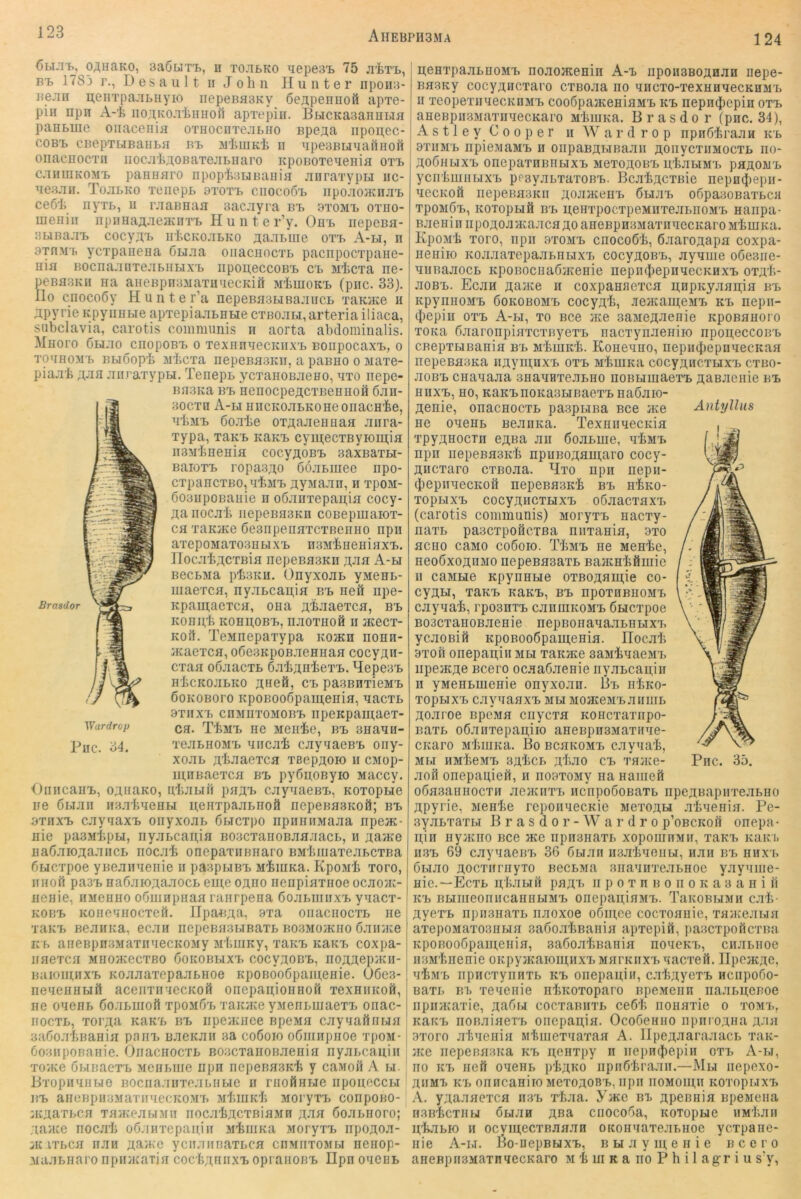 124 ÖH.Tfc, O^HaKO, BaßUTT., II TOJIBKO ^lepeS'B 75 JI'fcTI>, pi> 1783 r., D e s a u 11 ii John Hunter npoiia- nejin n;eiiTpa:ii>uyio iiepeBaaKv ßeapennoö apTe- pin npn A-i IIo,^KO.T^inuol1 aprepiii. BtiCKaaanuLia paHMiie onaceiiia OTHocnTeaLiio npe^a iipon;ec- C0BT> cnepTLiBaiiLa ni. MhuiKh ii upeaBunafinofi onacHOCTii iioc.Tlij;oBaTejiMiaro icpoBOTenenia oti, c.iiiuiKOMB paHHHro npophatiBaiiia jinraTypu iic- ueajni. Tojilko TciiepL axoTP ciiocoo't npo.T:o}Knji'fc ceöii nyxB, u raaBnaa aacjiyra bb btomb otho- meniii iipiiHaA-ieacnTi, H ii n t e r’y. Obb iiepeBH- BLina.iB cocy^B uhcKoaLKo ^^aaBiiie otb A-li, n STHMB ycTpaiieHa Gniaa oiiacnocTL pacnpocTpane- nia BocnaaiiTejiBUBixB iipou,eccoBB cb Mhcxa ne- peBasKii na aHeBpnaMaTiinecKiii MhiuoKB (piic. 33). llo cnocoGy Hunter’a nepeBasLiBaaiiCL xaKJKe ii apyrie Kpyimbie apTepiaaBHue CTßoaBi, arteria iliaca, subclavia, carotis communis h aorta abdominalis. Miioro Gbi.'io cnopoBB o TexanaeciciixB BonpocaxB, o TO'iHOMB BBioopb M'bcTa nepeBa3Kii, a paBHo o Maxe- piaab ;i;aa aiiraxypBi. Tenepn ycxanoBaeao, axo nepc- na3Ka bb nenocpeacxneHHofi 6an- 30CXU A-bi HncKoaBKoneoiiacHbe, aliMB Goabe ox^aaeunaa aiira- xypa, xaKB KaKB cymecxByiomia iiSMbneaia cocyji,oBB saxsaxBi- BaioxB ropa3;;o GoaBinee iipo- cxpaEcxBO, ubMB xtyMaan, ii xpoM- Go3iipoBauie a oGairrepan,ia cocy- j^ariocab iiepeBasKn cosepmaiox- ca xaKiKe GesnpeiiaxcxBeiiao npn axepoMaxo3HBixB nsMbneniaxB. IIocab;];cxBia nepeBasKii j;aa A-bi BecB3ia pb3Ku. OnyxoaB yMeuB- maexca, nyaBcaii,ia bb neil npe- Brasdor Kpaui;aexca, ona A'baaexca, bb Konn,b kohb;obb, naoxiioö ii acecx- Koit. TeMnepaxypa kojkh nonn- iKaexca, oGeBKpoBaeniiaa cocyAn- cxaa oGaacxB GabAnbexB, Hepe3B H'bcKoaBKO Aneö, cb pauBHxieMB GoKOBoro KpoBooGpamenia, aacxB 9XIIXB cnMnxoMOBB npeKpamaex- Vfurdrop cg. TbMB HG MGIlbe, BB 3HaaH- Puc. 34. xeaBHOMB aiicab cayuaeBB ony- xoaB Abaaexca xßepAOio ii cMop- mnßaexca bb pyGnoßyio Maccy. OiiiicanB, oAuaKo, nbaBiil paAB cayaaeBB, KoxopBie ire Gbiaii iiaabaenBi neaxpaaBiioö nepenaaRoö; bb axnxB cayiaxB onyxoaB Gaicxpo npiiiiiiMaaa npeac- nie pasMbpBi, nyaBcapia BoacxanoBaaaacB, ii Aante naGaioAaancB nocab onepaxiiBiiaro BMbiiiaxeaBcxBa Gmcxpoe yBeaiiaeriie ii paapuBB iibiiiKa. Kpoiib xoro, iiHofi pa3B naGaioAaaocB eui;e oaho nenpiaxnoe ocaoac- nenie, HMenuo oGmnpiiaa raarpeaa GoaBiiiiixB yuacx- KOBB Koiieunocxeft. lIpa^iAa, 9xa oiiacnocxB ne xaKB BeaiiKa, ecaii nepenaaBiBaxB bo3mo;kiio Gaiiace KB aneBpnaMaxii'iecKOMy jibiiiKy, xaKB KaKi, coxpa- iraexca Mno/Kecxßo Gokobbixb cocvaobb, noAAepJKii- naiomiixB KoaaaxepaaBHoe KpoBooGpainenie. OGes* neaennBift aceiixiriecKoß onepapionnoH xexniiKoft, I ne oaeHB GoaBiiioft xpoiiGB xaioKe yMennmaexx, onac-1 nocxB, xoi'Aa KaKB bb iipeiKiiee BpeMa cayyaftiiBia , uaGoabBania paiiB BaeKaii sa coGoio oGiiinpiioe xpoM-1 Goaiiponanie. OnacnocxB BoacxanoBaenia iiyar>cauiii xo/Ke GbinaexB McuBiiie npii nepeßasKb y caMoii A i,i. PxopiiynBie BOciiaaiixoabnBie ii mofiaBie iiponoccBi BB aHCBpu3Maxii'iecK03i'B MbiuKb Moryxx> conpoBO- iKAaxBca Ta>KeabiMii iiocabACXBiaMn AJia Goannoro; aaace nocab oGanxcpaniii JibiiiKa MoryxB iipoAoa- iic ixBca nan Aa>‘'C yciiaiinaxBca chmiixombi neiiop- xiaaBiiaro npiiyKaxia cocbAniixB opranoßB Ilpn oughb Aniyllus penxpaaBnoMB nonomenin A-b iipoimBOAnan nepe- Ba3Ky cocyAHCxaro cxBoaa iio yiicxo-xexHnyecKUMB II xeopexiiaecKnMB coo6pa}KeniaMB kb nepnijiepin oxb aneBpiBSMaxiiyecKaro MbiuKa. Brasdor (pnc. 34), Astley Cooper n Wardrop npnGbraan kb ; 9XIIMB npie.MaMB ii onpaBABißaaii AOiiycxiiMocxB no- AoGhuxb onepaxnBiiBixB MexoAOBB ubaniMB paAOiiB ycnbmiiBixB ppsyaBBaxoBB. BcabAcxBie nepn^iepii- aecKOÖ iiepenaBKii AoanceuB Gbibb oGpaaoBaxBcn xpoMdB, Koxopufl BB peHxpocxpeMiixeaBiioMB nanpa- BaeninnpoAoaa^aacaAoaneBpusMaxnyccKaroMbmKa. Kpojib xoro, npn 9xomb cnocoGb, GaaroAapn coxpa- neniio KoaaaxepaaBHBixxj cocyAOBB, aynine oGesiie- niiBaaocB KpoBOcnaGjKenie nepiubepnyecKnxB oxAb- aoBB. Ecan AaJKe n coxpannexca u,npKyaaii;ia bb KpynnoMB Gokobomb cocyAb, .leacanAeMB kb nepn- 4)epiu OXB A-m, TO Bce ace saneA^ienie KpoBanoro xoKa GaaronpiaxcxnyexB nacxynaeniio npoiteccoBB CBepxBiBania bb MbmKb. Koneano, nepiKlJepiiyecicaa nepeBa3Ka iiAyni,uxB oxb MbuiKa cocyAiicxBixB cxbo- aoBB cHanaaa anauHTeaBHo noBHmaexB AaBaenie bb nnxB, no, KaKBnoKasBiBaexB naGaio- Aenie, onacnocxB paspnina Bce iue ne oneHB Beanna. TexunnecKia xpyAHOCxn eAna an GoaBuie, abMB npn iiepeBHSKb npnBOAamaro cocy- Aiicxaro cxBoaa. Hxo npn nepn- (pepnaecKOH nepeBHSKb bb nbKo- xopBixB cocyAncxHXB oGaacxaxB (carotis communis) MoryxB nacxy- naxB paacxponcxßa niixanin, 9xo flcno caMO coGoio. TbMB ne Menbe, neoGxoABMO nepeBaaaxB BaatHbömie 11 caMLie KpynHBie oxBOAnutie co- cyAU, xaKB KaKB, bb hpothbiiomb cayaab, rposnxB canuiKOMB Gnicxpoe BoacxanoBaenie nepBonanaaBiiBiXB ycaoBifi KpoBOo6paui;eHia. Ilocab 9X0H onepapiii mbi xaKace saMbaaeaiB iipeacAe Bcero ocaaGaenie nyaBcapin n yMenBmenie onyxoan. Bb nbKO- xopBixB cayaanxB mbi MoaceMBaniiiB Aoaroe upcMn ciiycxa Koncxaxnpo- BaxB o6aiixepaii,iio aneBpnsMaxinie- CKaro MbiuKa. Bo bchkomb cayuab, MBI HMbeMB 3AbCB AbaO CB XßiKe- aofl onepaijeft, n noaxoMy na nameft oGnaanHocxn aeaciixx^ nciipoGoBaxB npeABapnxeaBiio Apyrie, Menbe reponaecKie mcxoam .xbaenin. Pe- syaBxaxBi B r a s d o r - W a r d r o p’oBCKofi onepa • ii,in nyjKno Bce ace npimiiaxB xopoinnMii, xaKB Kaici. H3B 69 cayaaeBB 36 Gnian nsabaoiiBi, nan bb hhx b Gbuio Aocxiirnyxo BecBMa BiraanxeaBHoe yayaine- nic.“Ecxb AbaBiH paA'i> n p o x ii b o ii o k a 3 a n i fi KB BBiiiieonncannBiMB onepapiuMB. TaKOBUMii cab- AyexB npii3iiaxB iiaoxoe oGmce cocxoniiie, xnaieaBin axepoMaxo3HBin aaGo.xbBania apxepifi, paacxpoficxmi KpoBOoGpamenin, aaGoabBania noacKx,, cnaBiioe ii3Mbnenie OKpyjKaionmxB MnrKnxx>aacxeö. lIpcjKAe, abMB npiicxynnxB kb onepaijii, cabAyexB ncnpoGo- BaxB Bb xeaenie nbKOxoparo BpeMeiin iiaaBpeBoe iipinnaxie, AaGi.i cocxaBiixB ceGb iionnxie o xomb, KaKB nonaiaexB oriepapia. OcoGeniio npnroAna nan 9xoro abaenin Ribiiiexaaxan A. IlpeAaaraaacB xaK- ace nepeßn3Ka kb nenxpy n nepnijiepiii oxb A-bi, HO KB nefi oaeHB pbAKO iipiiGbraan.—Mbt nepexo- AiiMB KB oniicaniio MexoAOBB, iipii iioMoiii;n KOxopnixB A. yAaanexcfl ii3b xbaa. Yace in> Apennin BpeMena nsnbcxiifj ÖBian Ana cnocoGa, itoxopBie iiMbaii ubaBK) n ocyiu,ecxßanaii oKonaaxeaBnoe ycxpane- nie A-bt. ßo-nepBuxB, b bi a y in, e n i e Bcero aneBpiisMaxnaecKaro m b ui k a iio P h i 1 agr i u s'y,