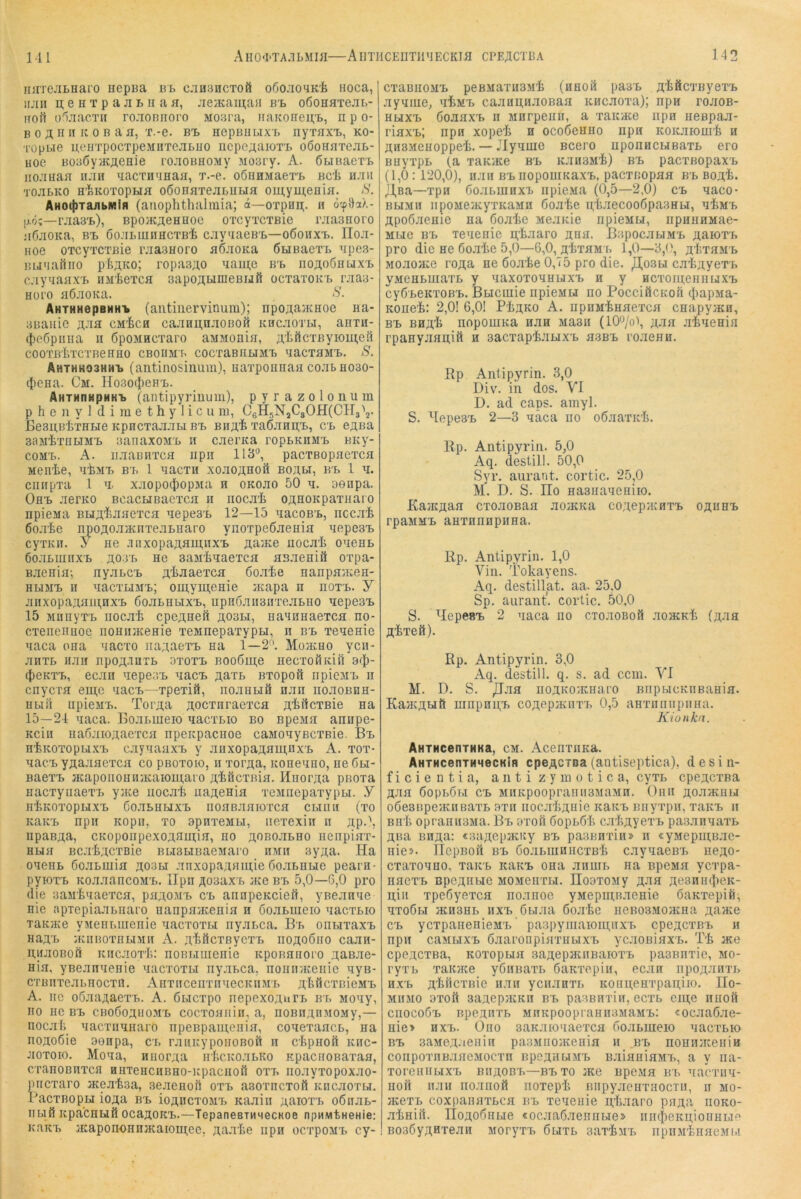 M2 njiTCJiLHaro nepBa ut c.iHancToa oöo.'iO'iK'fe noca, iijiii n;enTpajiLiiafl, Jieacamaa bi. oÖOHaxejii.- iiort üliacTH ro.iOBiiopo Moara, iiaicoaeii;!., npo- B 0 Ä H n i: 0 B a a, T.-e. bi. nepBnuxi. nyiaxi., ko- Topbie neiiTpocTpeMHTejiBuo nepe;;aioT'i. oßonaTCJii.- Hoe BosSyacÄCHie rojioBHOMy Moary. A. ÖbiBaeTi. iioJiuaa iiJin aacTH'maa, T.-e. oöiiHMaerf. Bci hjiu tojilko H'l^KOTopHa oöoBaTeaLUbia omymeflia. S. AHOt{}TaiibMlfl (aiiophthalmia; ä—OTpnii;. n ocpHaX- |j.ö?—rjiaa't), Bpo>KAeHHoe oTcyTCTBie rjiaanoro a6aoKa, bi. öojii.miiHCTB’fe c.iyiaeB'b—06011x1.. IIo.i- Hoe oTcyTCTBie raaaHoro aöaoKa ÖMBaex^ apea- Buaaftiio pfe^Ko; ropaa^o aaiii,e b'e. iioäoöhljxi. c.iyaaax'B iiMioTca aapo^HnieBufi ocTaroKi. raaa- Horo aÖJioKa. AHTHHepBHHi» (autiiierviniim); npoAa>KHoe Ha- aBaiiie AJia CM'feca caaHU,naoBOH krc.iotw, ania- (^leöpiiiia II öpoMHCTaro aMMonia, A'tficTByioui;eö COOTß’bTCTBeBHO CBOIlM'b COCTaBHEIMI. aacTaMT. S. AHTHH03HHI (aiitinosiiium), liaxpoiiuaa coab aoao- (tiena. Cm. HosocJight. AHTHnHpMKi. (antipyriuum), pyrazoloiium p h e n y 1 d i m e t h y 1 i c u m, C6H5NjC30H(CH3\. BeanBliTHtie KpncTaaabi BI. BHA’fe TaÖann,!., cl easa aaMixaLiMi. aanaxoMi. ii caerita ropbKiiM'b BKy- coMi.. A. ii.iaBiixca iipn 113'’, pacxBopaexca Meirte, a'bMi. bb 1 aacxn xoaoAHOil boabi, bb 1 a. ciiiipxa 1 a. xjiopo^opMa h OKoao 50 a. aenpa. Ohb aerKO BcacHBaexca 11 nocai OAHOKpaxuaro npieMa BHA^aaexca aepeaB 12—15 aacoBB, nccai öo.i’fee npoAoaacnxe.imaro ynoxpeöaeuia aepeaB cyxKii. 5' ne .inxopaAaia,iixB Aa^Ke iiocali oaeni. GoaLiuiixB A03B He aaMiaaexca aB.aeniö oxpa- BjieHia-, nyaLCB A^Jiaexca öo.i'fce nanpa/Ken- HBiMB n aacxuMB; oinymenie ;Kapa n noxB. y jiHxopaAain,HXB 6oaLHbixB, npn6aii3nxe.iBH0 aepeaB 15 MiinyxB iiocat cpeAHeö a03bi, iiaiHHaexca no- cxeneimoe iioHii}KeHie xeMnepaxypu, n bb xeaeHie aaca oiia aacxo iiaiaexB na 1—2^ Moavuo ycn- aHXb H.iH npoA-iHTb 3X0XB BOo6ui,e iiecxoftKiil acj)- ({leKXB, ecjin aepeaB aacB a^xb Bxopoö npicMB ir cnycra eni;c aacB—xpexiö, ho.ihliö naii hohoehh- Hbift iipieMB. TorAa Aocxnraexca A'^HcxBie na 15—21 aaca. Boabuieio aacxbio bo Bpeaa annpe- Kciii iiaÖJiioAaexca npeiipaciioe caMoayBcxßie. Bb H^KOXopbixB cayaaaxB y anxopaAain,uxB A. xox- aacB YAajiaexca co pBoxoio, ii xorAa, icoaeano, ne 6bi- BaexB acapoiiOHn;KaiOHi,aio A’^ficxnia. Hnoi’Aa pBoxa nacxyiiaexB yjice iiocai uaAenia xeMiiepaxypbi. y H’iiKOxopbixB öoabiibixB noaBaaiorca cbihh (xo icaKB npii Kopii, xo apnxeMU, iiexexiii 11 Ap.\ iipaBAa, CKopoiipexoAnui;ia, ho aobohbho neiipiax- Hua BcatAcxBie BbiabiBaeMaro hmii ayAa. Ha oaeHB 6oabuiia Aoau .anxopaAainie öoabHbie peara- pyioxB KOJi.iancoMB. iIpn AoaaxB a{e bb 5,0—G,0 pro die aaMiaaexca, paAOMB cb annpeKciett, yBeanae nie apiepiaabiiaro nanpaatenia h üoabiiieio aacxbio xaiviKe yMeiibiiienie aacxoxbi nyabca. Bb onbixaxB HaAB atiiBoxHLiMH A. A'feöcxßycTB noAoöiio caan- HiiaoBoft Kiicaox'I;: noBbiiiienie Kpoßanoro Aaßae- Hia. yBeanaenie aacxoxbi iiyabca, noiiir/Kenie ayB- cTBUTeabHocxn. AnxiicenxnaecKiiMB A'feiicxBieMB A. ne oö.iaAaexB. A. öbicxpo nepexoAurB bb Moay, HO He BB CB060AHOMB cocxoaiiin, a, iiOBHAHMOMy,— nocali aacxiiaiiaro npeBpamonia, coaexaacb, na noAo6ie aenpa, cb raiiKypoiiOBoft n cRpnoft khc- jiotoio. Moaa, niiorAa irlicRoabKo KpaciioBaxaa, cxaHOBiixca HHieHciiBHO-Kpacnoft 0x1. iio.iyxopoxao- piicxaro Hceataa, aeaenofi oxb asoxncxoft Kncaoxu. PacxBopu ioAa bb ioAncxoMi, Kaain ahioxb o6nab- iibifi icpaCHufi ocaAOKB.—TepanesTHMecKoe npMMtHeHie: KaKB jEaponoHH}Kaioni;ec, Aa.i'fee iipii ocxpoMB cy- cxaBHOMB peBMaxuaM'fe (hhoö paaB A^öcxByexB ayaiue, aiiMB caaHu;naoBaa Kucaoxa); npa rojioB- hhxb öoaaxB n MHrpeuii, a xaitace npn neßpaa- riaxB; npH xopeP h ocoÖemio npn KOKaionrli h AiiaMeHoppei. — Jlyauie Bcero uponncHBaxB ero Buyxpb (a xaKHce bb RjniaMi) bb pacxBopaxB (1,0:120,0), iiaii bb nopouiKaxB, pacxBopaa bb boa^. JJ,Ba—xpn öoabuiHXB iipieMa (0,5—2,0) cb aaco- BUMH iipoMejKyxKaMH ÖBate utaecoodpaaHbi, h^mb ApoÖaeHie na öoalie MeaKie npieMLi, iipniiHMae- Mbie BB Teaenie n,'taaro ahh. BapocauMB Aaioxi. pro die He 6oalie 5,0—6,0, AixaMi. 1,0—3,0, a^thmb MoaoHce roAa ne Goaie 0,75 pro die. J^osbi ca^AyeTi. yMeHbuiaxb y aaxoxoHHbixB h y Hcxoiaennij.XB cyÖBeitxoBB. Bbicuiie npieMU no PocciflcKoli (JiapMa- KoneP: 2,0! 6,01 P'Iiako A. iipHMiHaexca cnapyacn, BB BHA^ HopouiKa HaH MasH (10'^/o\ A'ia .i’feaeHin rpaHyaHAift h aacxapiabixB h.sbb ro.ieHH. Bp Antipyrin. 3,0 Div. in dos. YI D. ad caps. amyl. S. HepeaB 2—3 näca no oöaaxK'fi. Rp. Antipyrin. 5,0 Aq. destill. 50,0 Syr. aurant. cortic. 25,0 M. D. S. Ho Haanaaeniio. KaacAan cxoaoBan aosKKa coAeparnxB oähhb rpaMMB aHxnnnpiiHa. Rp. Antipyrin. 1,0 Vin. Tokayens. Aq. destillat. aa. 25,0 Sp. aurant'. cortic. 50,0 S. HepesB 2 aaca no CToaoBoti aoacKk (ahh A^xeft). Rp. Antipyrin. 3,0 Aq. destill. q. s. ad ccm. YI M. D. S. ,R.ia noAKoauiaro impwcKiiBaHin. KajKAwö mnpnuB coAepiKiixB 0,5 aHxnnupiiHa. Kio nka. AHTHcenTHKa, cm. AceiixiiKa. AHTHcenTHHecKin cpeACTsa(aotiseptica), desin- f i c i e n t i a, a n t i z y m 0 t i c a, cyxn cpeACXBa AJiH 6opb6bi CB MHKpoopramiaMaMH. Onii aojihchij oöeanpejKiiBaxb axn iiocjrJjAHie KaitB Biiyxpn, xaKB ii BH'li opraniiaMa. Bb axoii 6opi.61i cjiPAyexB paajinnaxb ABa BHAa: «aaAepHcay bb paaBnxiii» n «yMepmB.ic- iiies. HepBOil bb öo.iBiuaiicxB'fe c.iynaeBi. iieAO' cxaxoHHO, xaKB KaKB OHa Jiimib iia BpeMH ycxpa- HHCXB BpeAHbie MOMeHXbi. HoaxoMy jiJia AesninJieK- ipii xpe6yexca no.inoe yMepui,B.ieHie oaKxepifi;, Hxoöbi HcnaHb HXB öbT.ia 6ojrIic iieBoaMomHa Aaace CB ycxpanenieMB' pa3pyiiiaioiu;nxB cpeAcxBB h npiT caMHXB ö.iaronpinxHbixB ycjioßiflXB. TP ace cpeACXBa, KOxopHfl saAepatiiBaioxB paaBnxic, mo- ryxb xaKJKe yöiiBaxr. öaKxepiii, ecjin npoA.inxb HXB A'feilcxBie h.ih ycii.iHXb KoimeHxpaqiio. Ho- MiiMO axoft aaAepjKKH bb paaenxiii, ecxb ciu;e niioil ciiocoÖB npeAHTb MHKpoopraHiiaMaMB: «ocjiaö.ie- Hie> HXB. Oho aaKJiro’iaexcH Gojibmeio nacxbio BB aaMeAJieniH paaMiioiKenia 11 bb noHnjiceiiiH conpoxnB.ineMocxn bpcahumb B.iiainHMB, a y iia- xoremibixB biiaobb—bbxo :k6 Bpe.MH bb nacxiin- Hoft HJiii iio.iHoft noxepP Biipy.ieHxuocTii, n mo- jKexB coxpanHXbCH BB xenenie nP.iaro pnAa hoko- jipHiil. HoAoGHbie «ocjiaö.ienribie» nncf)eKu;iouHbie BoaöyAHTejiH MoryxB öuxb aaxpMB iipuMPuHeMi.!