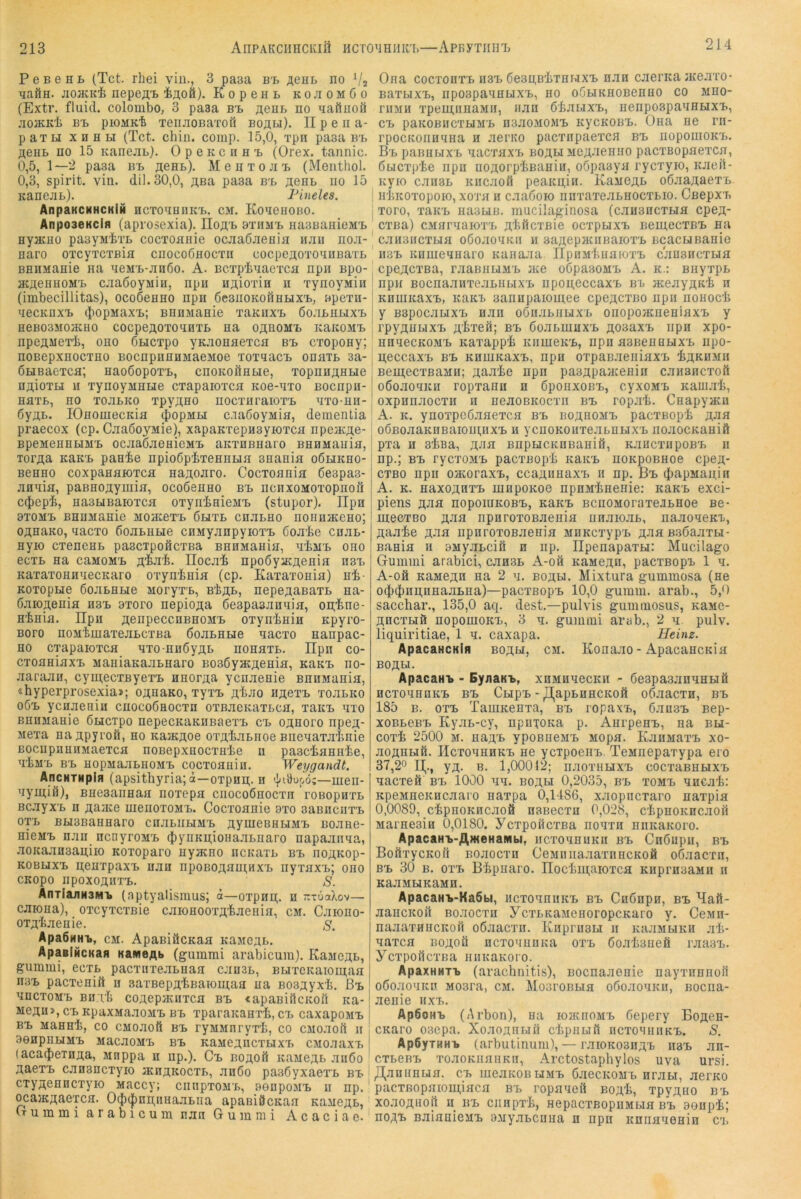 214 P e B e H L (Tct. rhei viii., 3 paaa bt> ;^eHB no TiaÖH. jiohckIj nepeat i^oö). KopeHL kojiomGo (Extr. fluid, colombo, 3 paaa Bt ägui. no naftuoö jioJKidi BT, pioMKt TenjioBaTofi BOÄLi). n p e n a- paTH XHHH (Tct. chin. comp. 15,0, i'pn paaa bt> flOHB no 15 Kanejib). OpencnnT. (Orex. tannic. 0,5, 1—2 paaa bi, ächb). MeuTOJi'i, (Menthol. 0,3, spirit. vin. dil.30,0, äbu paaa b'l äghb no 15 KanejiL). Pineies. AnpaKCNHCKlH HCTonnnK'b. cm. KoneiioBO. AnposeKclfl (apvosexia). IIofl,T> 9tiimt> nasBanieMTb nymno paayMiiTb cocTOanie ocaaßaenia luiu noa- naro OTcyTCXBia cnocoßnoc'rn cocpeaoTonnBaTL BHHManie na neM'B-anßo. A. BCTpinaeTca npii Bpo- acAOHHOMT, caaßoyMiu, npn HAioxin n xynoyMin (imbecillitas), ocoßenno npn ßeaiiOKOÖHHXx,, »pexn- necKnxT, (|)opMaxx>; nnnManie xaKiixx. öoaBHUxx, neBOSMoacuo cocpeAOxonnxB na oahomb KaicoMx, npeAMexi, ono ÖHCxpo yK.xonaexca bx, cxopony; noBepxnocxHO BocnpnnnMaeMoe xoxnacx, onaxt sa- ÖHBaexca; naoßopoxx,, cnoKOÖabie, xopnnAHHe nAioxH u xynoyMHHe cxapaioxca Koe-nxo Bocnpn- naxb, HO xoabKO xpyAHO nocxnraioxx, nxo-nn- 6yAB. lOnomecnia ^’opMbi c.iaßoyMia, dementia praecox (cp. CaaßoyMie), xapaKxepnsyioxca npeacAC- BpeMeHHHM'b ociiaßaeHieMB aKxnßnaro BHHMauia, TorAa KaKX, panie npioßp’fexennbia snania oÖlikho- Benno coxpanaioxca naAoaro. Cocxoania 6e3pa.3- annia, paBHOAymia, ocoßenno bx> ncnxoMOXopnoil c$epli, nasbiBaioxca oxyriinieMx, (stupor). Ilpn 9X0Mi> BHnManie Moatexx, 6hxl cuabno nonnaceno; OAnaKO, nacxo ßoabHHe ciiMyanpyioxx, ßoa'be cnab- nyio cxenenb pascxpoficxBa BnnMania, nliMX, ono ecxb na cumomx, A't'Ji'fe. üocai npoöyacAenia nsx, KaxaxonnnecKaro oxyninia (cp. Kaxaxonia) ni- Koxopbie ßoabHbie Moryxb, BtAi», nepeAaßaxb na- ßaioAonia h3x. 9xoro nepioAa 6e3pa3annia, on;'bne- H'bnia. IIpii AeiipeccnBHOMx, oxyninin Kpyro- Boro noMtmaxoabcxBa öoabHHe nacxo nanpac- HO cxapaioxca nxo-nnöyAB nonaxb. Ilpn co- cxoaniaxx, ManiaKaabnaro BoaßyacAenia, nanx, no- aaraaii, cymecxByexx, nnorAa ycnaenie BnnMania, «hyperprosexia»; OAnano, xyxx, Af^no hacxx, xoabKo o6x> ycnaeaiH cnocoSaocxn oxB.xcKaxbca, xaicx, nxo BHUManie ßbicxpo nepecKaKiiBaexx, cx, oahofo npeA- Mexa naApyi’OÖ, no naacAoe oxAiabnoe Bnenaxa'bnie BOciipiiUHMaexca noBepxnocxnte n pasciannte, TtM'b B'b HopMaabHOMx, cocxoauiu. Weygandt. AncHTMpin (apsithyria; ä—oxpnn;. H —men- nymifl), BHeaaiinaa noxepa cnocoönocxn roBopnxb Bcayx'b n Aaine nienoxoMx,. Cocxoanie axo aaßnciixx, oxb BH3BanHaro cuabiiuMx, AymeBHbiMX, noane- nieMx. naii ncnyroMx, $ynKu;ioHaabnaro napaanna, aoKaansaitiio Koxoparo nyacno ncKaxb bx, iiOAKop- KOBuxx, Aenxpaxx, uan npoBOAnni;Hxx, nyxax'b; ono CKopo npoxoAHxx,. S. AnxiaLnHSM-b (aptyalismus; ä—oxpnn;. n TrxüaXov— caiona), oxcyxcxßie caionooxAtaeiiia, cm. Caiono- oxAliaenie. s. Apa6NHi>, CM. ApaßiöcKaa KaMeAi,. ApaeiHCKafl KameAb (gummi arabicum). KaMCAB, gummi, ecxb pacxnxeaBnaa cansB, BuxcKaioni,aa II3X, pacxenift n saxBepAtBaiomaa na BosAyx't. ßx. nncxoM’b BIT rh coAcpacnxca bx, «apaBiflcicon ica- MeAu>,c’BKpaxMaaoMx,BB xparaKanx'b, cx, caxapoMx, BX, Mannt, co CMoaofi bx, ryMMnryxt, co CMoaoft n aenpiiHMx, MacaoMx, bx, KaMCAncxBixx, cMoaaxx, (aca(J)exnAa, Mnppa n iip.). Cx, boaoü KUMeAB .xn6o Aaexx, canancxyio jkhakocxb, anöo paaSyxaexb bx. cxyAcnncxyio Maccy; cnnpxoMx,, aenpoMx, n np. ocaiKAaexca. Oc{)(|)ni];nHaaBiia apaBißcnaa KaaeAB, Crummi arabicum nan Gummi A c a c i a e. Ona cocxonxB 1I3X, ßeBAB'liXBbixx, nan caerica jneaxo- Baxbixx,, npospannbixx,, no oGbiKnoBenno co mho- riiMH xpeuinnaMii, nan ötabixx,, iienpospannHxx,, cx, paKOBHCxuM'B HsaoMOMx, icycKOBX,. Ona ne rn- rpocKoiinnna n aerno pacxiipaexcn bx, iiopouiOKx,. B'b pannbixB nacxaxB boabi MeAneniio pacxBopnexcn, ßbicxp'te npn ucAorptBanin, oöpaayn rycxyio, icaeil- Kyio caii3B KHcaofi peaKU,in. Kamoab oöaaAaexB , iiticoxopoio, xoxn n caaßoio nnxaxeaBHOCXBio. Cßepxx, xoro, xanx, naabiB. mucilaginosa (canancxBifl cpeA- cxBa) CMnrnaioxx, A'hftcxßie ocxpijxx, nemecxBX, na canancxbia oßoaouKn n aaAopjKiiBaiox'b BcacbiBanie n.3x, icnmennaro Kanaan. ripuMtuaroxx, cansncxbia cpeACXBa, raannbiMB jkc oCpaaoMX, A. k.: BnyxpB npn BocnaanxeaBHbix'B iipon,eccaxB bx aceayAKt n Knmicaxx,, icaKi. aannpaiomee cpeACxno iipn nonoct i y BBpocabixx, nan oönaBUbixB onopojKueniaxx, y * rpyAHbixx, A'l^Ten; bx, öoabiunx'B Aoaaxx, npn xpo- nnqecKOM'B itaxappt KiimeK'B, npn aaBennuxx, npo- n;eccaxB bx, KnmKaxx., npn oxpaB.xeiiiaxx, tAKUMii Bein,ecxßaMH; Aa.xte npn paBApaacenin canancxoft oßo.xoqicu ropxanu n ßpoaxoBx,, cyxoMx. Kam.xt, oxpnnaocxn n neaoBKOcxn bx, ropat. Cnapyatn A. K. ynoxpeöaaexcH bx, boahomx, pacxBopt aji^i oÖBoaaKHBaiomnx'B n ycnoKOuxeabHHX'B noaocKaniö pxa H 3tBa, ji,na EnpucKiiBaniö, KancxnpoB'B n np.; BX, rycxoMX, pacxßopt icaKX, noKpoBHoe cpejt- cxBO npii ojKoraxx,, ccaAunaxx, n np. Bx, (iiapnanin A. K. naxoAHXx, mnpoKoe npnMtnenie: kukb exci- piens Ana nopoiUKOBx,, kakx, BCiiOMoraxewiBnoe Be- mecxBo Ana npnroxoBaenia nnaio.xb, naaoneKX, Aaate Ana npnroxoßaenia MHKcxypx, Ana B.sßaaxBi- Bania u 9MyaBcifi n np. üpenapaxH: Mucilago Gummi arabici, cansB A-oö KaMeAn, pacxBopx 1 n. A-00 KaMGAH na 2 n. boah. Mixtura gummosa (ne o$(ban;nBaaBHa)—pacxBopx, 10,0 gumm. arab., 5,0 sacchar., 135,0 aq. dest.—pulvis gummosus, KaMe- AHCXBiö nopomoKx,, 3 n. gummi arab., 2 q pulv. liquiritiae, 1 q. caxapa. Heim. ApacaHCKifl boau, cm. Kona.xo - ApacancKia BO ABI. ApacaHi» - EyaaKB, xnMnqecKH - ßeapasjinqnHÖ HcxoqnnKX, bx, Cnpx,-^apBnncKofi odaacxn, bx, 185 B. oxx, TamKenxa, bx, ropaxB, ß.xnsx, Bep- xoBBGBx, KyaB-cy, npnxoKa p. AurpenB, na bbi- coxt 2500 M. naA'B ypoBneMx, Mopa. KanMaxx, xo- aoAHbifi. IIcxoqnHKx, ne ycipoeiiB. TeMnepaxypa ero 37,20 yA. B. 1,00012; naoxHuxx, cocxaBHHXx, nacxeö bx, 1000 qq. boah 0,2035, bx, xomb qncat: KpeMneKHcaaio naxpa 0,1486, xaopncxaro naxpia 0,0089, ctpnoKncaoö nsBecxn 0,028, ctpnoKHcaofl Marnesin 0,0180. ycxpoilcxBa noqxn niiicaKoro. ApacaH-b-AweHaiMbi, ncxonnuKii bx, Cnßupn, bx, BofixycKofi Boaocxn CeMiiiia.xaxnncKOÄ oßaacxn, B'B 30 B. oxx, B'tpnaro. IIoctui,aioxca KiipmaaMn h KaaMbiKaMH. ApacaHik-KaSbi, ncxoqniiKX, bx, Cnßnpn, bx, Maft- aaiicKOH BonocTH ycxBKaMenoropcKaro y. CeMn- naaaxHUCKOH oönacxn. Enprimm n KaaMBiKH at- qaxca boaoö ncxonnoKa oxx, ßoatanefi raaax,. ycxpoßcxna iiiiKaKoro. ApaxHaxB (arachnitis), nocnaaenie nayxnnnofi oßoaoqicn Mosra, cm. MosroBBin oßoaoqKu, Bocna- aenie nxx,. ApöoHB (Arbon), na iojkiiomx, Gepery Boace- CKaro 03epa. XoaoAnwn chpiibiil nc'roqnnKX,. S. Ap6yTHHi> (arbutinum), — rai0K03HAx, nax, an- cxBenx, xoaoKnaiiKn, Arctostaphylos uva ursi. Jl^annnua. cb ineaKOBUMx, ßaecKOMb nrabi, aerKO pacxBopaioni,iaca bx, ropaqeil BOAt, xpyAuo b'B xoaoAnoji n nx, ciinpxt, nepacxBopuMbia bx, 9enpt; noAx, BnianieMx, OMyabcnna n npn Kniianenin C'i,