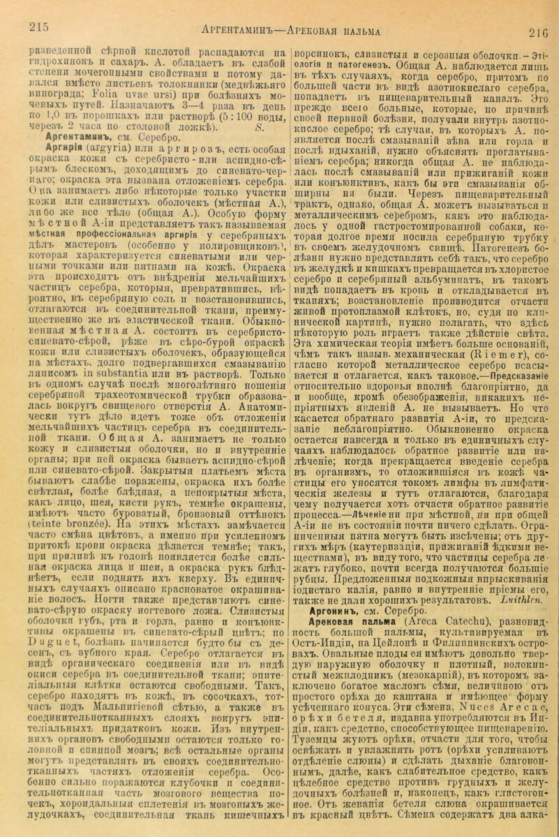 AprEHTAMHin)—ApEKÜBAH IIA.TLMA 21G pa:3BeAenH0ft cl^pnoil KncJiOTofi pacnaji,aiOTca na rn;i,poxuHOH'L n caxapi>. A. o6jianaeTT> bi> cjiaßoö CTcnenn MonerouHUMii CBoäcTßaMii n noxoMy aa- liaJICH BiliCTO JlIICTLeB-L TOnOKUflIIKH (MeAB'liHCLai'O Biinorpa^a; Folia uvae ursi) npii 6ojii>3unxx> mo- nenux'L nyxeö. liaananaioxT. 3—4 paaa bt> «eni, no 1,0 Bi> iiopoiiiKaxT, iian pacxBopF (5:100 Boau, nepe3T> 2 naca no cTojioBoft jiojkkF). S. ApreHTaMHHi>, cm. CepeÖpo. ApPHpifl (argyria) luiii a p r n p o 3 X), ecxt ocoöan OKpacKa KO}Kn c'b cepeöpncxo - iijih acnny,no-cl>- pbiM'B 6.xecKOMT>, ^oxoABin.iiM'L flo cnHCBaTo-nep- naro; oupacKa 3xa Bbianana 0TJi03KenieMx> cepeöpa. O na 3annMaeTx> Jiuöo nFiioiopHe tojii.ko ynacxKn ko:ku ii.xii cjiii3iictlixx> oßojioneKi. (MFcxnaa A.), jinöo Bce tFjio (o6I^aa A.). Ocoöyio iopMy M F c T H 0 ö A-iii npe;icTaBJiaeT'B xaKx> nasHBaeMan wbcTHafl npo(peccioHaabHas apr^pin y ccpcGpaniJX'b MacxepoB'B (ocoöenno y nojinpoBmnKOBX>\ KOTopaa xapaKTepnayexcn cnneBaxLiMii n.xii nep- nuMii TonKaMii iiaii hnTnaMn na kojkF. OnpacKa ara iipoucxoAnx^ OXX) BH'fejtpenifl Me.XLnanmnxx> nacTimt cepeöpa, KOToptin, npeBpaTiiBiiincL, bF- poflTHO, Bx> cepeöpnnyio co.xb ii BoacTanoBiiBuincB, OTJiaraiOTcn bb coeAnniiTejiLnoß xKaiin, npenMy- mecTßenno ace bb B-iacTiinecKou xKann. Oolikho- Kennaa MFcxnaa A. cocxoiixx, bx. cepeßpncxo- cnnoBaTo-cipoö, pFjKe bx> cFpo-Sypon oKpacK't Koaui iijiu c.iiiBHCTHX'B oöo.xoneKB, o6pa3yiouj;efica na MtcTaxB, AO.xro npaBepraBmirxcn cMaaHBaniio jinnncoM'B in substantia iiaii Bt pacxBopF. Tojilko BT> oflHOMT) caynaF nocjiF MnorojitTnaro nomenia cepeÖpanoÄ xpaxeoxoMnaecKofl xpyßKii o6pa30Ba- aaci> BOKpyn> cBnui,eRoro oxBCpcxia A. AnaxoMii- necKii TyxT) n;;eTb to}K6 o6x> OTaoaceniii Meabaaftmnxx> MacTiin,x> cepeöpa bx. coe;;nniiTeaB- Boö XKann. 0 6 m a a A. aaniiMaexB ne xoaLKO Koacy II can3HcxBia oöoaoMKii, no ii Bnyxpennie opranw; iipn neft OKpacKa öuBaexB acnnjino-cFpofi iijiii ciineBaxo-cFpoä. 3aKpuxBia n.iaxBeMx> wicxa ÖBiBaioxB caaöFe nopaavOHBi, onpacKa nxx> Soate CßFxaaa, ßoaFe ÖaFjxnan, a nenoKpBixBia MFcxa, KAKB anno, mea, kiicxii pyKx>, xeMnie ORpaiiienBi, uM'bioxx> nacxo ßypoBaxBiö, GponsoBufi oxxFhokX) (teinte bronz6e). Ha 3xnxx> Mbcxaxx. aaMFaaexcn nacxo cM'fena i^bFxobX), a iiMenno npii ycnaennoMx> iipiixoKli xipoBii OKpacita ^Faaexca xcMuFe; xanx., iipii npnaiiBF icx, roaoBi iioaBaaexca öoaFe cnaB- naa OKpacKa anu,a ii men, a oKpacKa pyKx> 6aF,T;- H'fcexx>, ccaii no^naxB nxx, KBopxy. Bb eanniia- HBixx> caynaaxx» oiiiicano KpacnoBaxoe ORpaninna- nie Boaocxi. Horxn xaKJKO npe;icxaBxaioxX) ciine- Baxo-cipyio oKpacKy norxoBoro aoaca. CaiisncxBia oöoaonKii ryÖB, pxa ii ropaa, panno n koiix>iohk- TiiBBi OKpamenbi bx> cnneBaxo-cFpBiri nntxB; iio D u g u e t, Öoa'banB nanniiacxca Öyaxo 6bi cx> ;i;e- CGHB, CB sybnoro Kpaa. Cepebpo oxaaiacxca bb BnaF oprannnecKaro coej^iinenia naii bb Bna^ OKiiCH cepeöpa bt> coeAifnnxeaBHoft XKanii; aniixe- aiaaBiiBia KaFxKii ocxaioxca CBoboj^uBiMii. TaKB, cepeöpo naxo;^axB bb Koati, bb cocoaKaxB, xoi- nacB iiOflB MaaBniiricBoft cFxbio, a xaitace bb coeaHBHxejiBHoxKannBiXB caoaxB BoitpyrB 9nn- xeaiaaBnBixB npn^axKOBB Koacn. Hbb nnyxpen- HiixB opranoBB CBoöoanBiMii ocxaioxca xombko ro- aoBiiofi n cnnnnoil mobcb; bcIi ocxaaBHBie opranw MoryxB iipeÄCxaBanxB bb cboiixb coeannnxeaBiio- XKaiinaxB nacxaxB oxaoafenia cepeßpa. Oco- ßenno cnaBno nopaiKaioxca KayGoxKn ii coeÄrinii- xcaBnoxKaniiaa nacxB mosioboio Bcinecxna no- neicB, xopoiiAaaBBBia cnaexenia bx> MoaronuxB jkg- ayfloxKaxB, eoc/^nnuxeaBnaa XKanB iinmennBixB BopcnnoKB, CAiiBiicxLia n CGpo3iiLia o5oaonKn.~ Ori- o;iorin ii naroreHesi.. 06in,aa A. naßjuoj^acxca aniiiB BB xbxB caynaaxB, Kor^a cepoßpo, npiixoMB no boaBincH aacxii bb Bii;i'b aaoxnoKncaaro cepGÖpa, iioiiaaaGXB BB numeBapnxeaBnBiß icanaaB. 3xo irpeacflG bcgio öoaBBBiG, itoxopue, no npiiaiiiiF CBoeö nepBuoß boaFsnii, noaynaan BnyxpB asoxno- Kiicaoe ccpGbpo; xF caynaii, bb KoxopuxB A. iio- anaaexca nocai CMaBUBaniö alina iiaii ropaa ii riocaF B^uxaniö, nyacno oßBacnaxB iiporaaxBiBa- nicMB cGpcöpa; n^Ko^J^a o6in;aa A. ne na6aio;^a- aacB nocai CBiasBiBaniö naii npnjKnranifi Koatn Han KOHBiOHKxnBB, KaicB 6h 8xn CMaauBania o6- miipiiBi nii 6bian. HepesB nnmeBapnxeaBnuß xpaKXB, oanaKO, o6in,aa A. mojkgxb BbiSHBaxBca ii MGxaaannecKnMB cepeöpoMB, KarcB oxo naÖaiOAa- aocB y OAUOÖ racxpocxoanpoBannoil coöaKii, ko- xopaa Äoaroe BpcMa nocnaa cepeöpaiiyio xpyÖKy BB CBOGMB HCGayfloaHOJiB CBninF. IlaxorenesB 6o- aFsnii nyacno npeji,cxaBaaxB ce6F xaKB, nxo cepeöpo BB ace.xyjiK'b n KnuiKaxB iipeBpani,aeTca bb xaopncxoc cepeöpo n cepeÖpanHil aaböyMiinaxB, bb xbkomb BHflF nonajtaexB bb kpobb n oxicaa^HBaexca bb XKariaxB; B03CTanoB.xenie iipoiiSBOfliixca oxnacxn acDBofi npoxonaa3Bio0 KabxoKB, no, cy^a no Kaii- HiinecKoft KapxDH'b, nyacno noaaraxb, nxo saFcb nliKOTopyio poab nrpaexB xaKace a.Fi1cxBie cBixa. 3xa xnMiiaecKaa xeopia nnFexB öoabiue ociiOBanin, mFmb xaKB na3UB. MexannaecKaa (Riemer), co- raacno Koxopoö MexaaaiiaecKoe cepeöpo BcacH- Baexca n oxaaraexca, KaKB xaKOBoe.—npeflCKasanie oxnocnxeabno SAopoRba Bnoant öaaronpiaxno, aa n Booöme, kpomF o6e3o6pa®onia, nnKaKiixB iie- npiaxnuxB aoaeniö A. ne BUBHBaexB. Ho nxo Kacaexca oöpaxnaro pasBnxia A-in, xo npejrcKa- 3anie neöaaronpiaxno. GöHRHOBenno ORpacita ocxaexca nascerÄa n xoabRO bb e;inHnaHHXB cay- aaaxB naöaioflaaocb oöpaxnce pasBnxie nan iis- aFnenie; KorJ^a iipeKpani;aexca BBeaenie cepeöpa BB oprannBMB, xo oiaoacnBiniaca bb Koaci na- cximu ero ynocaxca xokomb anM^iH bb anBi(})axH- aecKia aceaeaH n xyxB oxaaraioxca, öaaroAapa aeMy noayaaexca xoxb oxaacxn oöpaxnoe pasBnxie npopecca.—./ItneHie iiH npir mFcxboS, an npn o6iii,eö A-iii ne bb cocxoanin noaxn nnaero CÄ’feaaxb. Orpa- niiaenHHa naxna MoryxB öbixb nscFaenH; oxb jipy- rnxB MipB (Kayxepn3au,in, npnaairaniß F;;kdmii bg- mecxBaMH), BB BHflyxoro, axo aacxnn,H cepeöpa ae- jKaxB rayöoKO, noaxn Bcer^a no.xyaaioxca öoabmie pyönbi. IIpeAJioJKeiinbia noAKoacnbia BnpbicKnBaiiia ioancxaro itaala, panno n Bnyxpennie npieMbi ero, xaK’/Ke ne n;aan xopoiunxB peayabxaxoBB. Lnithlcn. AproHKHB, CM. Cepeöpo. ApeKoean naabiwa (Areca Catechu), paanoBnA- nocxB öoabiiiofi naabMU, icyjibxnnnpyeMaa bb OcxB-HnÄin, nal^eßjionF n OiiJiiiiiniincKnxB ocxpo- BaxB. OBaabHbie naoA^ ea omFioxb aoBoabno xnep* ayio napyacnyio oöoaoaRy ii iiaoxiiHil, BoaoKnii- cxHfi MeaaiaoAniiKB (MesoKapniil), bb KOxopoMB sa- Kaioaeno öoraxoe MacaoMB ciMa, neanaiiuoio oxb npocxoro opixa ao Kamxana ii iiM'Iiioni;ee (|)opMy yciaennaro itonyca. 9xn cFMena, Nuces Ar e c a c, 0 p F X II 6 e X e a a, n.3AaBiia ynoxpeöaaioxca bb Hn- Ain,KaKB cpeAcxBO, ciiocoÖcxByroiu;ee iiiiui;eBapeniio. TysGMUH jKyioxB op'bxH, oxaacxii A-aa xoro, axoöu ocB^JKaxB n yBaajKnaxb poxB (opFxn yciianBaioxB oxAi^-^e^ie caionu) n cA'taaxb Auxanie ö.aaroBon- HbiMB, KaKB caaönxeabHoe cpeAcxBo, icaicB uFaeönoe cpeACXBO npoxoBB rpyAnuxB n aceay- AoanbixB öoabaneft n, naKOiien,B, KaicB rancxoron- noe. Oxb iKGBania öexeaa caiona oKpauiiiBaexca BB KpacHHÖ AB'bxB. CliMena coAepaiaxB A«a aana-