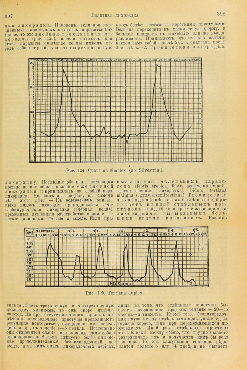 398 H a fl fl II X 0 p a K a. HaKoiien,'b, ecfln npn euce- ^BeEnbixi iipiiCTyiiaxi, Haxo;i,flT'b napannTLi ter- tiaiiae, to 9to ä ij o ii h a a t p e x ;i h c b h a a :i ii- xopa^Ka (pnc. 125); a ecflii iuixo^'^ati. iipii STOMi» iiapaBiiTbi quartanae, to mli iiMteirt iie- peA’b coßoio T p 0 i1 n y lo a c t li p ex jn n c h ii y lo HO c'B Coflie flerKHMii ii KopoTiciiMii iipiicTynaMii. BojiliSHE. nepexojiiiT’L bt> xpomiAecKyio (}.opMy, ii öoflLiioö Bna^tacTTj bb Kaxeitciio iijiii iKe bus^o- panfliiBaeT'i.. npHHnsiaioT'L, ato tertiana HBJiliAn- BacTCfl caMa cofioil iiocfli 21/2, a quartana nocjil; 3*/2 .T'IiT'L.—2. T p 0 n II A e c K a fl ;i n x 0 p a k a, Pcc. 124. Quart um siiuplex (no vSilvestrini). ,T II X 0 p a A K y. IIocfl'](j;iHie 06a Bii^a flnxopa;iKn npejKjte Hociiflii o6m,ee Haaßanie e jk e ;i it e^B ii 0 ü .A n X 0 p a II IC II n iipuHnMafliicB sa oco6bih biiä'l fliixopaaKii. Ho, KaKT> mbi Bii;i,'fejiH, na caMOMT> ni-Tfe 9Toro u'M'B. — Kt> oc;iomHeHiaivn> oniicaH- HBixT, BiiAOB'B fliixopanKc npniianfleflcaTB: r9M0- rfloÖHiiypn'iecKafl Anxopa^Ka («Aepnaa Bo;i,a>), BpeireHHBTfl nymeBiiBifl pascTpofiCTBa 11 aniiflenTii- necKie iipiiiiaa,Kn.—TeMenie ii mcxoab. Ecjih npa- B BI 3 H B a e M a fl m a Ji e h b k n m n a p a 3 n- TOM-B (febris tropica, febris aestivo-autumnalis [jii'rne - oceHHflfl fliixopajiKa], bidua, tertiana maligna s. gravis, semitertiana). T p 0 n n a c c k a fl ji II X 0 p a n K a (c B i HC e e 3 a 6 0 ji 4 B a II i e) n p 0- TeicaeT'B BBannii OTH'tflBHBix'B npii- c T y n 0 B -L,— II 0 n 0 6 II 0 ii e p e m e ac a 10 m 11 m c 11 fl II X 0 p a H K a 31 'B, B BI 3 Bl B a C 31 BI M T, 6 0 fl B- m II M II BII ;t a M n ii a p a 3 ii t o b b. Pa3Hiiiia Pnc. 125. Tertiana duplex. BiiJiBHo .TliAHTB TpexniicBHyK) II AeTBipexniieBHyio fliixopamcy xuiiniioMB, to oirb cicopo ii3.t1jaii- BaioTca. Ho iipii oTcyrcTBin raKoro iipaBiiflBiiaro fliAefliii Jiiixopa^oAHBie npiicTyiiBi npo^ofliKaioTB peryjiflpiio uobtopatbch, eiKeAiieiuio hau AcpesB a;enB h iip., bb xeAenie 4—5 neubjiB. IIocTeneiiHO OHH cxanoBATca cjiaöbe, n, uaKoiieii,B, casin coöoio iipeKpam,aiOTca. 3aTb3iB c.TfeayeTB öofl'be imn Me- nte npoÄOflflcnTeflBHBiö ßesAnxopanoAHBiß ne- pioAB, a 3a HII3IB ouflTB fliixopaÄOHHBift nepiojtB, flniIIB BB T03IB, ATO OTAtflBBBie HpuCTyilBI GlJ* BaioTB uecpaBiieiino npoAOJDiciiTeflBnte — 20—56 AicoBB—n TflAceflte. Kpo3it Toro, desflnxopaAOA- uafl nayaa Meiicuy OTAtflBHHMii npncxyiiaMH SA’tcB ropaBAO KopoAe, AtMB iipii nepe3ieflcaioui,iixcfl jin- xopaAKaxB. Hnoil pa3B OTAtjiBUHC npncxynij TaKB CJIH3KH MeiKAy codoio, ATO TpyAHO ÖBIBaeTB paarpanuAHTB iixb, h noflyAaeTca kakb 6u poAi Continua. Ho 9xa KaiKymaflCfl continua ptAKC Aflnicfl AOflBiue 3 hau 4 Aiiefi, h ne dBiBaeTB