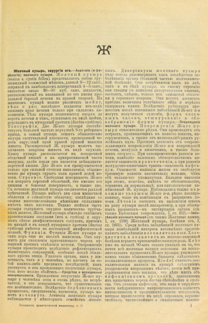 WeimHbiu ny3bipb, XHpyprifi ero—AHaTOMin (m i}im- 3iojiorifl) meJiMHaro ny3bipa. 1K e ji u h li ft n y 3 li p l (vesica s. cystis fellea). npeACTaBHaeTB coöoio rpy- IIieBIIÄHHÜ KOHCHCTLIH MhlHOKB, ÄMHOft 8— 12 CailT., mnpnHon bb HanöojiLiueMB nonepeuHHich 4—5 caHT., eMKOCTLIO OKOJIO 30—50 Kyö. caHT. HCUAKOCTH, pacuojiojKeHHHft bb HasBaHHOH no ero HMenn npo- AOJilhoü 6opo3Ah neueHH Ha npaBoft CTopoHh. Ha HCejIHHOMB ny3Lipi mohcho pasjranaTL hi e ft k y, T’fejio ii po; nocji^AHee BLpaeTca n3B-noAB HiuKHuro Kpaa neueHH tojilko npn chjilhomb hh- nojiHemn. T4jio nysLipa noAHHMaeTca BBepxB ao bopotb neneHH n TaMB, cyjiciiBaacL bb bha^ uieilKn, nepexoAHTB bb nysLipnLiü npoTOKB (ductus cysticus). Tonorpa^ia. ,H,ho H£-aro ny3Lipa cootbIjt- CTByeTB ßojimieft nacTLio BepxyniKi 9-ro peßepnaro xpapa, a caMHft ny3LipB jieacnTB oÖLiKHOBeHHO BHyTpn carnTTajiBHOÜ üjiockocth, npoBeAenHoft ne- pc3B Hapy:::nBifl Kpaft npaBoft npaMofi mliihiibi HCHBOTa. PacmnpeHHHil Hx. ny3BipB MoaceTB bli- HHHHBaTB HOKpOBLI HCHBOTa BB BHA^ OHyXOJin. KHH3y ny3LipB pacnojiaraeTCH na nonepeuHou OÖOAOHHOft ICHHIKt n Ha npnBpaTHHKOBOH HaCTII acenyAKa; Aanie K3aAH ohb KacaeTCH ABi>HaAn;aTH- nepcTHoä khihkh. JI^ho H£-aro h-h npoiu;ynBiBaeTCH tojilko npn cnjiBHoft CTeneHH Hanojmema; oölikho- BenHo nee nysBipB ckpbitb hoab npaBoft AOJieft ne- ueHii. ÜTpoeHie. CBoßoAHaa HOBepxHOCTB HC-aro ii-a noKpLiTa cepo3Hoä oöojioHKoft, 9to HMeHHO ero HHHCHHH II ßOKOBaa nOBepXHOCTL, a TaKHCe AHO. Cb neneHBio acejriHLiH ny3LipL coeAmiaeTca ptixjioft KJltTHaTKOft. ny3BipL HM^eTB ABa CJIOH MLIHieHHOH OÖOJIOHKH II CJIH3HCTyiO OÖOJIOHKy; HOCJI’i>AHHH CO CBOHMH SIHOrOHHCJieHHLIMn HtHCHLIMH CKJiaAKaMII HMieTB bhab njioTeHKPi. Tojilko HieftnaH naCTB ny3LipH coAepiKnTB CKyAHoe KOJinnecTBO Tpyßua- tbixb HcejiesB. JKejiHHLift ny3LipL oönjiLno CHaßaceiiB KpoBeHocHHMu cocyAaMH (hbb a. cystica) ii oicpy- HcenB ciTLio jmM(J)aTnnecKHXB cocyAOBB, npnneMB bb Hanajii n bb kohi^ ny3LipHaro npoTona (ductus cysticus) imheTca no nocTOHHHoß JiHM^aTnnecKoft JKejieB'fe. <X>yHKii;ifl. C&yHKpin HC-aro HyaBipn ao chxb nopB epe He Bnojmh BLiacHena. Ohb cjiy- jkhtb ajih CKonjieHin npiiTeKaioiiiaro nepe3B ny- 3LipHLiö npoTOKB OTAhjieHia nencHn. OnopoacHeme ny3Hpa nponcxoARTB BCJi^ACTBie peiJineKTopHLixB MLiuieuHBixB coKpapeHift, ocoßeHHO nocah oöhjil- Haro npiena nnpn. YAajienie opraaa, icaKB y hch- bothlixb, TaitB n y HenoBiica, He BJieneTB 3a co- 6oft KaiCHXB-JIHÖO BpeAHHXB HOCJltACTBift; khkb HBCTByeTB ii nsB BpoiKAeimaro OTcyTCTßia uy3Lipa, ÖeSB Hero MOHCHO OÖOliXHCL.—YpOflCTBa H BpOWfleHHbia HenopMajibHociH. BpoacAeHHoe OTcyTCTBie HC-aro ny- 3Lipn y uejiOBfoca xoth ii oueHB p^ako, ho Bcxp’k- 'laexcH, h 8X0 AOKasuBaeTB, hto cymecTBoiiaHie ero neo6a3aTejiLHO. Bcji^ACTBie 6oji i, 3hchhbixb npon;eccoBB, CMopmHBamH, narHoenin, ny3LipT> mo- JKeTB ncue3HyTL. AreHeaia ncejinHaro ny3Lipn HaöJiioAaeTcn y HticoTopnixB ceMeftcTBB jkiibot- 3HUHKJ10n. npaKTHSeCKOM MeHMUHHbl. T. II hbixb. ^HBe pxHKyjiLi HcejiHHaro nyoiipa naAo BcerAa pascMaxpiiBaTL khkb nocji^ACXBin sa- doJitiBanin oprana (dojiBiueä uacTBio HcejiueKaMen- HOH Ö0Jli>3HH). Oliu BCTp’£'lIaiOTCfl IcaKB Iia AHt, xaKB n bb Tturk Hyaupa; no CBoeMy CTpoemio OHII CXOAHH CB JI03KHHMH AHBepTHKyjiaMH KHIUeKB, COCTOHTB, CJI^AOB., TOJILKO II3B CJmSHCTOÜ 060.IOH- kh h cepo3Haro noKpoßa. OHn MoryxB AoexnraTL npn6jm3. BejinnuHLi rojiyßHHaro aftii,a n HeptAKo coAepacaTB khmhh. Bcji^ACTBie py6u;oBLixB npo- n,eccoBB nocjiti H3BeHHLixB 3a6ojitBaHiä iK-aro n-a MoryTB nojiyuuTLca cyiKenla, (jiopma necon- hlixb nacoBB, oxuiHypoBaHie h o6e- 3o6paJKeHie (JiopMLi ny3Hpa.—noBpemAeHia weuHHaro ny3bipa. noBpeatAenia Ht-aro n y- 3 LI p a OTHOCHTejILHO P'^AKH. OhII npOHCXOAHXB 0TB OCTpHXB, npOHHKaiOmHXB BB HOJIOCTL HCHBOTa, HH- CTpyMeHTOBB, a TaKjice otb Me.xKOKajinöepHLixB py- acefiHLIXB nyjIL. nporH03B 3aBIICHTB OTB COHpOBO- HCAaioiii;nxB noBpeiKAenia HC-aro n-a noBpeacAenifi neneHH, acejiyAKa n KHuieuHHKa, a Taicace 6ojil- ihhxb cocyAor.B. üpH OAHOBpeMeHHOMB panenin ne- neHH, nanßojiiie BaacHLiMB odcToaTejiLCTBOMB aB- jiaeTca onacHOCTL KpoBOTeueHia, a npn paHenin acejiyAOHHo-KUHieHHaro TpaKTa—onacHOCTL n h $ e k- u;i n. OnacHOCTL H3JiiaHia acejinn bb CBoßoAHyio öpiouiHyio hoaoctl 3HaHHxeALH0 MeHLine, h£mb oöi TOJiLKO-HTO ynoMHnyTHH. BojiLuioe 3HaueHie npn 8T0MB, KOHeHHO, HMieTB TO OÖCTOHTeJILCTBO, nopaHeHB an HopMajiLHLiii, nun naTOJiorHHecKn H3- MiiHeHHLiii HC. nysLipL. IlaÖJiiOAajiHCL Taicace hoa- k 0 jk h li e p a 3 p li b li Ht-aro n-a, p^ako naoanpo- BaHHLie, uame bb KOMÖnHaujin cb pa3pniB0MB ne- neHH. JütneHie coctohtb bb HaHOHcemn ihbobb na paHy nysHpa nocjii JianapoTOMin, a npu oömnp- * hbixb pa3pLiBaxB—bb 8KCTHpnaii,iH oprana (cm. xaKHce BpioiHHLia noßpeiKAeHia, I, ct. 452).—3a6o- atßaHia weimHaro ny3bipa (cm. Taicace HCeauHLie khmhu, I, ct. 1590; HCejiuHLift ny3LipL, 6ojii3Hn ero, I, ct. 1601). CpeAH bc4xb saSoJitBanift acejiUHaro ny- 3Lipa HanöojiLiHift HHTepecB hccomhIihho npeACxa- bhhiotbsadoji^Bamab o cnajinTejiLHLia.Xoae- HjHCTHTB H XOJiaHrUTBBB HCeHHHO-KaMeHHOft ßoji'tsHH nrpaioTB npe3BLinaftHOBaHCHyiopojiL. Kehr yace bb Hauanfc 90-lixb toaobb VKasajiB Ha to, hto hohth Bch acejiHHLia KOJinicn ocHOBaHLi na Bocna- jiHTejiLHLiXB npoijeccaxBHC-aro ny3bipa; ymeMJienie KaMHH TaiCHCe OÖtlKHOBeHHO ÖLIBaeTB CJltACTBieMB BoenajiHTejiLHaro npon;ecca. Riedel CHnxaeTBBOC- najiHTejiLHLia aBJieHia bb nyamph cjihACTBieMB pa3ApaaceHia hhopoahbimb t^homb; noaxu Bei npn- AepaiHBaioTca Toro B3rjiaAa, hto aKio HAeTB oöb nH(J)eKii,ioHHOMB npoi^ecch, aaneceHHOMB H3B KnuieuHiiKa uepesB ductus choledochus n cysti- cus. Otb CTenenu iin$eKii,in, otb Bipa n BnpyAeiiT- HOCTH BHhAPHBinnXCH MHKp00praiIH3M0BB 3aBHCHTB HHTeHCnBIIOCTL H HpOAOJIHCIITejILHOCTL BOCIiaAGHia, KOTopoe npoaB.iaexca bb bhaIi ceposHaro, cepo3HO- rHoftiiaro, HHCxo-rHOHHaro ii rHHJiocxHaro xoAen;n- 1