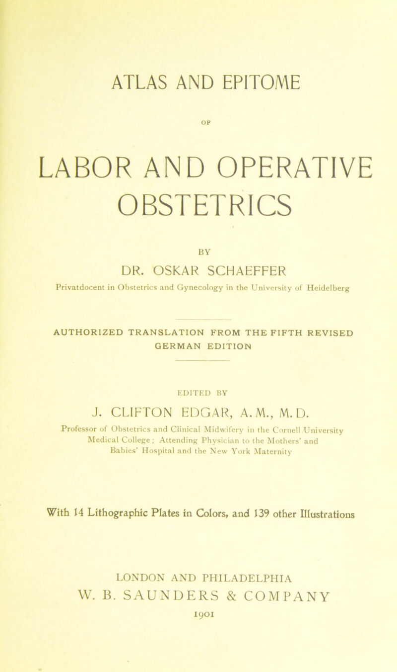 ATLAS AND EPITOME OP LABOR AND OPERATIVE OBSTETRICS BY DR. OSKAR SCHAEFFER Privatdocent in Obstetrics and Gynecology in the University of Heidelberg AUTHORIZED TRANSLATION FROM THE FIFTH REVISED GERMAN EDITION EDITED BY J. CLIFTON EDGAR, A. M., M. D. Professor of Obstetrics and Clinical Midwifery in tbe Cornell University Medical College; Attending Physician to the Mothers’ and Babies’ Hospital and the New York Maternity With 14 Lithographie Plates in Colors, and 139 other Illustrations LONDON AND PHILADELPHIA W. B. SAUNDERS & COMPANY 1901