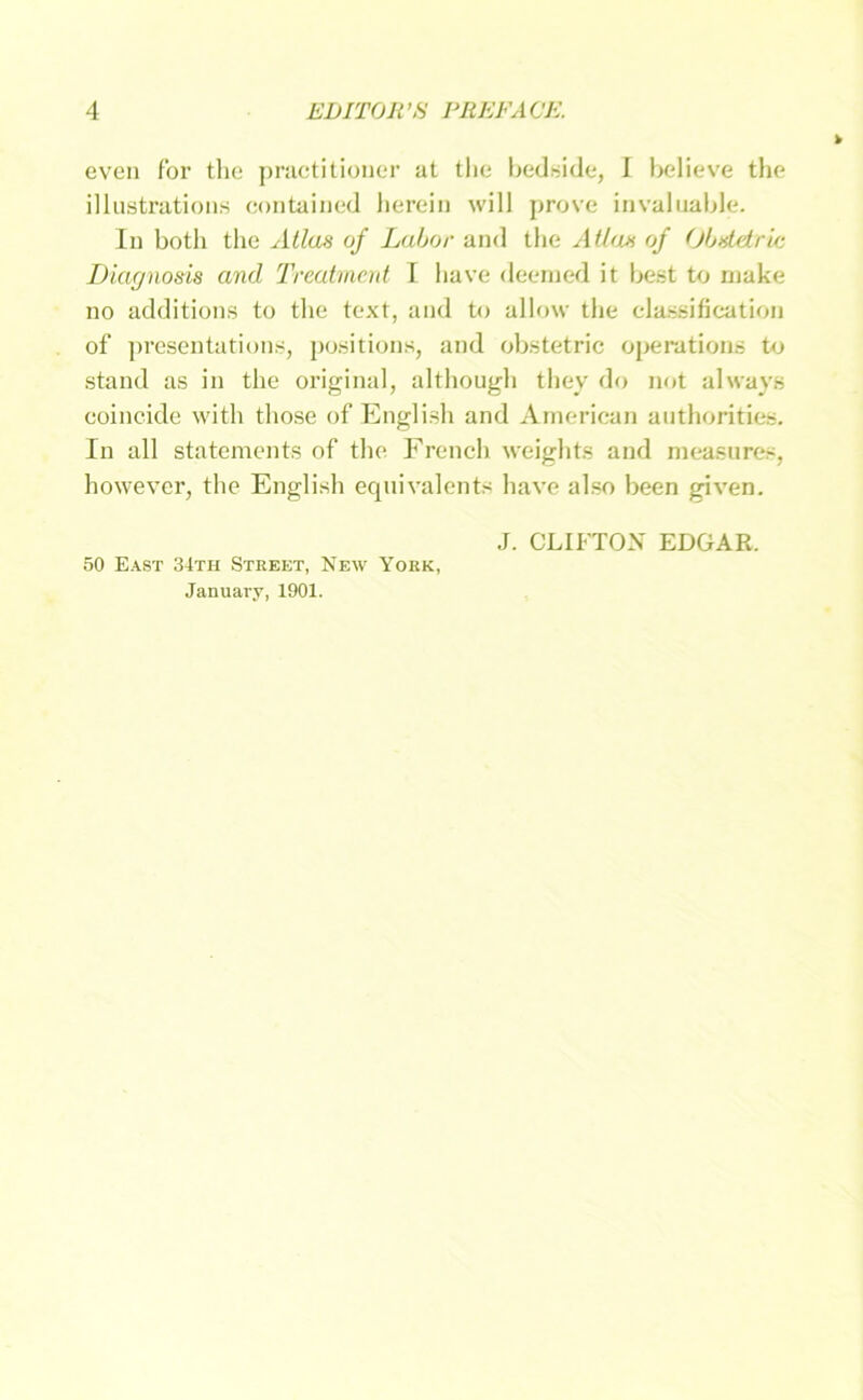 cven for tlie pniotitioiier at tlic bedside, I bcdieve tlie illustrations contaiiiod lierein will prove invaliiable. In botli tlie Atlas of Labor and tlie Atlas of Obsldrlc Diagnosis and 'Treatment I have deerned it best to rnake no additions to the text, and to allow tlie classification of presentations, positions, and obstetric operations to stand as in tlie original, altliougli tliey do not always coincide witli tliose of Englisli and American anthorities. In all Statements of tlie Frencli weiglits and measures, however, the English equivalents have also been given. J. CLIFTOX EDGAR. 50 E.\st 34th Street, New York, Januaiy, 1901.