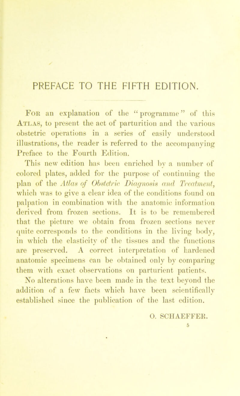 Foe an explanatiüii of tlie “ p^'^granime ” of this Atlas, to present the act of parturltion and the varioiis obstetric operations in a series of easily nnderstood illustrations, the reader is referred to the aoeompanying Preface to the Fonrlh Edition. Tliis new edition has been enriched by a nnnd)er of colored plates, added for the pnrpose of eontiniiing the plan of the Atlas of Obstetric DUa/nosis and Treatment, which was to give a clear idea of the conditions fonnd on paljiation in combination with the anatoinie information derived from frozen seotions. It is to be reineinbered that the pictnrc we obtain from frozen sections never qnite corresponds to the conditions in the living l)ody, in which the elasticity of the tissnes and tlie functions are preserved. A cori’cct interpretation of liardened anatomic speciinens can be obtained only by comparing them with exact observations on partnricnt patients. No alterations have been made in tlie text beyond the addition of a few facts which have been sciontifically established since the pnblication of the last edition. O. SCHAEFFER.