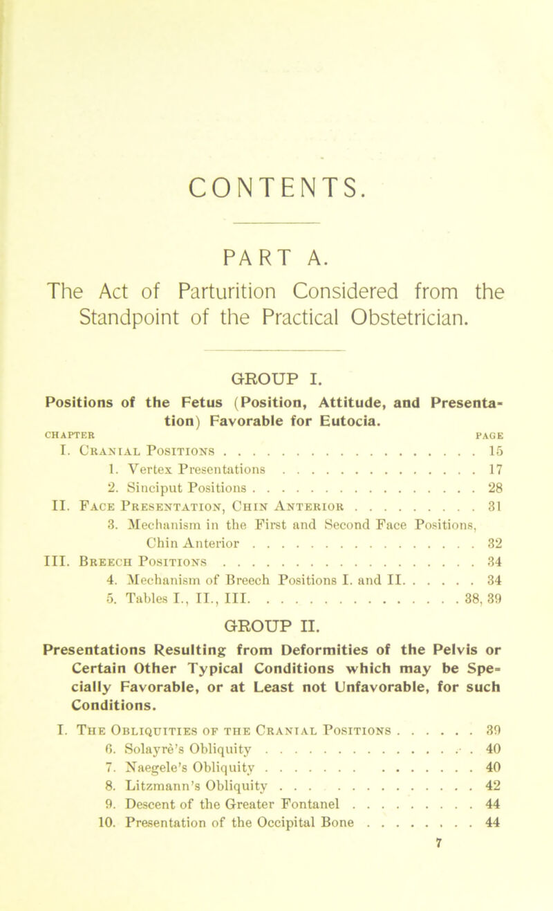 CONTENTS. PART A. The Act of Parturition Considered from the Standpoint of the Practical Obstetrician. GROUP I. Positions of the Fetus (Position, Attitüde, and Presenta- tion) Favorable for Eutocia. CHAPTER PAGE I. Cranial Positions 15 1. Vertex Presentations 17 2. Sinciput Positions 28 II. Face Presentation, Chin Anterior 31 3. Mechanism in the First and Second Face Positions, Chin Anterior 32 III. Breech Positions 34 4. Mechanism of Breech Positions I. and II 34 5. Tahles I., II., III 38, 39 GROUP II. Presentations Resulting from Deformities of the Pelvis or Certain Other Typical Conditions which may be Spe- cially Favorable, or at Least not ünfavorable, for such Conditions. I. The Obliquities of the Cranial Positions 39 6. Solayre’s Ohliquity ■ . 40 7. Naegele’s Ohliquity 40 8. Litzmann’s Ohliquity 42 9. Descent of the Greater Fontanel 44 10. Presentation of the Occipital Bone 44