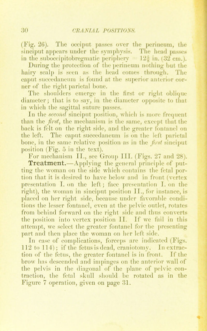 (Fig, 26). The occiput passes over tlie perineum, the siiiciput appoars under the symphysif«. The head passeii in tlie suboceipitobreginatic ])eripliery ]2^ in. (32 cm.). Dnring the protection of tlie pei’ineum nothing but the liairy scalp i.s seen as the head conie.s throngh. The caput snccedanenin is fonnd at the siiperior anterior cor- ner of‘ the right parietal hone. The .shoiilders emerge in the first or right oblique dianieter; that is to say, in the diaineter opposite to that in which the sagittal sntiire passes. In the second sincipnt position, which is niore frequent than the first, the mechanisni is the .saine, excejit that the back is feit on the right side, and the greatcr fontanel on the left. The caput succedaneum is on the left parietal bone, in the sarae relative position as in the fi'rst sinciput position (Fig. 5 in the text). For mechanisni II., see Group III. (Figs. 27 and 28). Treatment.—Applying the general principle of put- ting the wonian on the side which contains the fetal por- tion that it is desired to have below and in front (vertex presentation I. on the left; face presentation I. on the right), the woman in sincijnit position II., for instance, is placed on her right side, because under favorable condi- tions the lesser fontanel, even at the pelvic outlet, rotates from behind forward on the right side and thns converts the position into vertex position II. If we fail in this attempt, we select the greater fontanel for the jireseuting part and then place the woman on her left side. ln casc of complications, forceps are indicated (Figs. 112 to 114); if the fetnsisdead, craniotomy. In extrac- tion of the fetus, the greater fontanel is in front. If the brow has descended and impinges on the anterior wall of the pelvis in the diagonal of the jdane of ]>elvic con- traction, the fetal skull should be rotated as in the Figure 7 Operation, given on page 31.