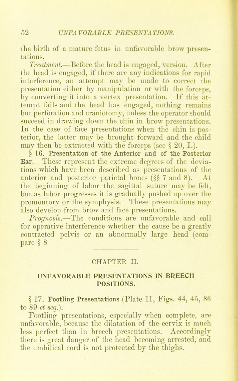 the birth of a maturc f'etus in unfavorable brow presen- tations. Treatment.—Bcfbre tbc liead is engaged, Version, After the head is engaged, if tliere are any indications for rapid interferenee, an atteni[)t may be niade to correct the presentation either by inanipulation or with the forceps, by Converting it into a vertex presentation, If tliis at- tempt fails and tlie head has engaged, nothing remains but Perforation and craniotoiny, unless tlie operator should succeed in drawing down the chin in brow presentations. In the case of face presentations when tlie chin is pos- terior, the latter may be brought forward and the child may then be extracted with the forceps (see § 20, I.). § 16. Presentation of the Anterior and of the Posterior Ear.—Tliese represent the extreme degrees of the devia- tions which have been described as presentations of the anterior and posterior parietal bones (§§ 7 and 8). At tlie beginning of labor the sagittal sutiire may be feit, but as labor progresses it is gradnally pushed up over the promontory or the symphysis. These presentations may also develop from brow and face presentations. Prognosis.—The conditions are unfavorable and call for operative interferenee whether the cause be a greatly contracted pelvis or an abnormally large head (com- pare § 8 CHAPTER II. UNFAVORABLE PRESENTATIONS IN BREECH POSITIONS. § 17. Footling Presentations (Plate 11, Figs. 44, 45, 86 to 89 seq.). Footling presentations, especially when complete, are unfavorable, because the dilatation of the cervix is much less perfect than in breech presentations. Accordingly there is great danger of the head becoming arrested, and the umbilieal cord is not protected by the thighs.