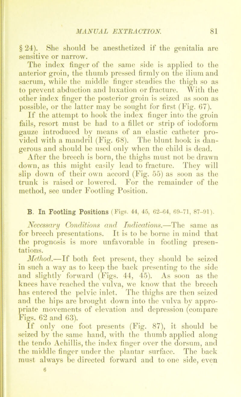 § 24). Slie shoukl be anesthetized if the genitalia are sensitive or narrow. The imlex iinger of the same sitle is applied to the anterior groin, the thiimb pressed firmlyon the iliumand sacriim, while the middle tinger steadies the thigh so as to prevent abdiiction and Inxation or fracture. With the other Index tinger the posterior groin is seizcd as soon as possible, or the latter niay be sought fbr first (Fig. 67). If the attempt to hook the index tinger into the groin fails, resort must be had to a fillet or strip of iodoform gauze introduced by means of an elastic catheter pro- vided with a mandril (Fig. 68). The blunt hook is daii- gerous and should be used only when the child is dead. After the breech is born, the thighs must not be drawn down, as this might easily lead to fracture. They will slip down of their own a(!Cord (Fig. 55) as soon as the trunk is raised or lowered. For the remainder of the method, see under Footling Position. B. In Footling Positions (Figs. 44, 45, 62-G4, 69-71, 87-91). Necessary Condltions and Indicationa.—The same as for breech presentations. It is to be borue in mind that the prognosis is more unfavorable in footling presen- tations. Method.—If both feet ])reseut, they should be seized in such a way as to keej) the back ]>resentiug to the sidc and slightly forward (Figs. 44, 45). As soon as the knees have reachcd the vulva, we know that the breech has entered the ])elvic inlet. The thighs are thcn seizcd and the hips are brought down into the vulva by appro- ]>riate movements of elevatiou and do])ression (compare Figs. 62 and 63). If only one foot presents (Fig. 87), it should be seized by the same hand, with the thumb applied along the tendo Achillis, the index fiiiger over the dorsum, and the middle tinger under the plantar surface. The back must always be directed forward and to one side, even 6