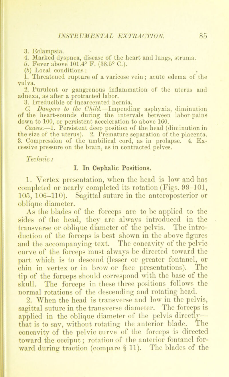 3. Eclampsia. 4. Marked dyspnea, disease of the heart and lungs, Struma. 5. Fever above 101.4° F. (38.5° C.). (5) Local conditions : 1. Threateued rupture of a varicose veiii; acute edema of the vulva. 2. Purulent or gangrenous Inflammation of the uterus and adnexa, as after a protracted labor. 3. Irreducible or incarcerated hernia. C. Eangers to the Child.—Impending asphyxia, diminution of the heart-sounds during the intervals between labor-pains down to 100, or persistent acceleration to above 160. Causes.—1. Persistent deep position of the head (diminution in the size of the uterus). 2. Premature Separation of the placenta. 3. Compression of the umbilical cord, as in prolapse. 4. Ex- cessive pressure ou the brain, as in contracted pelves. Technic: I. In Cephalic Positions. 1. Vertex presentation, when the head is low and has completed or nearly completed its rotation (Flgs. 99-101, 105, 106-110). Sagittal suture in the anteroposterior or oblique diameter. As the blades of the forceps arc to be aj)plied to the sides of the head, they are always introdnced in the transverse or oblique diameter of the pelvis. The intro- duction of the forceps is best shown in the above figures and the accompanying text. The concavity of the pelvic curve of the forceps innst always be directed toward the part which is to descend (lesser or greater foutanel, or chin in vertex or in brow or face presentations). The tip of the forceps shonld correspond with the base of the skull. The forceps in the.se three po.sitions follows the normal rotations of the descending and rotating head. 2. When the head is transverse and low in the pelvis, sagittal suture in the transverse diameter. The forceps is applied in the oblique diameter of the pelvis directly— that is to sav, withont rotating the anterior blade. The concavitv of the pelvic curve of the forceps is directed toward the occipnt; rotation of the anterior fontanel for- ward during traction (compare § 11). The blades of the