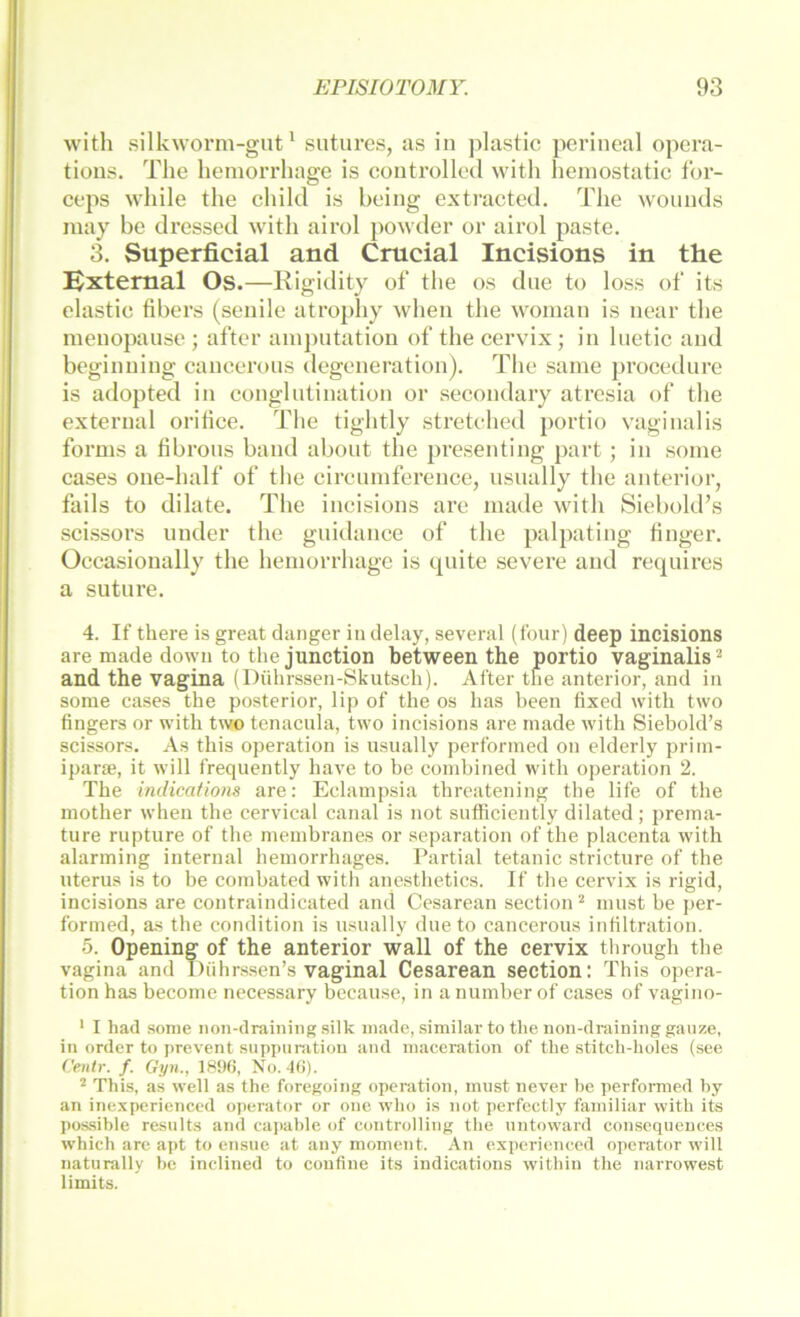 with silkworm-gut * sutures, as in jilastic perineal opera- tions. The hemorrhage is eontrolled with heinostatie for- ceps while the ehild is being extracted. The wounds may be dressed with airol })Owder or airol paste. 3. Superficial and Crucial Incisions in the Extemal Os.—Rigidity of the os due to loss of its elastic fibers (senile atrophy when the woman is near the menopause ; after ainj)ntation of the cervix ; in luetie and beginning caneerons degeneration). The saiue procedure is adopted in conglutination or secondary atresia of the external oritice. The tightly stretehed portio vaginalis forms a hbrons band aboiit the presenting part ; in soine cases one-half of the cireuniference, usually the anterior, fails to dilate. The incisions are made with Siebold’s scissors under the gnidance of the palpating finger. Occasionally the hemorrhage is quite severe and requires a sutnre. 4. If there is great danger in delay, several (tour) deep incisions are made down to the junction between the portio vaginalis ^ and the vagina (Dührssen-Skutscdi). After the anterior, and in some cases the posterior, lip of the os has heen fixed with two fingers or with two tenacula, two incisions are made with Siebold’s scissors. As this Operation is usually performed on elderly priin- ipara;, it will frequently have to be combined with Operation 2. The hidications are: Eclampsia threatening the life of the mother when the cervical canal is not sufficiently dilated; prema- ture rupture of the membranes or Separation of the placenta with alarming internal hemorrhages. Partial tetanic stricture of the Uterus is to be combated with anesthetics. If the cervix is rigid, incisions are contraindicated and Cesarean section ^ must be j>er- formed, as the condition is usually due to cancerous infiltration. 5. Opening of the anterior wall of the cervix through the vagina and I)nhrssen’s vaginal Cesarean section: This Opera- tion has become necessary because, in anumber of cases of vagino- ' I had sonie non-drainiiig silk made, similar to the non-draining ganze, in Order to prevent suppiinition and maceration of the stitch-holes (see Cenir. f. Gyn., No. Ki). ^ This, as well as the foregoing Operation, must never he performed hy an inexperienced ojierator or one who is not perfcctly familiär with its possible resnlts and eapahle of Controlling the nntoward consequences which are aj)t to ensne at any moment. An experienced operator will naturally he inclined to coufine its indications within the narrowest limits.