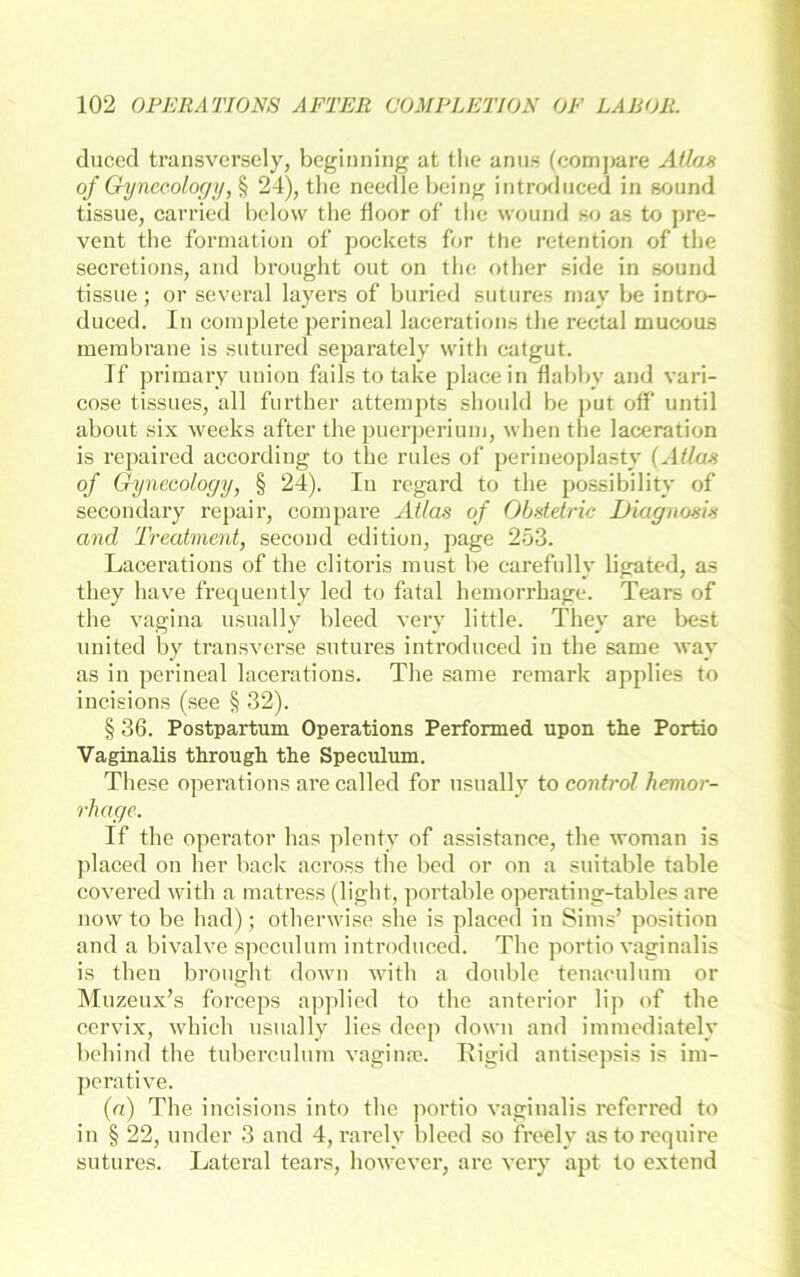 duced transvcrscly, bcginning at tlie anus (compare AHas of Gynccology, § 24), tlie needle bcing intrcxliiced in sound tissue, carried bcdow the floor of‘ tlie wound ho as to pre- vent the formation of pockets for the retention of tlie secretions, and brought out on the other side in ßound tissue; or several layers of buried sutures niay be intro- duced. In coinplete perineal lacerations the rectal mucous merabrane is sutured separately with catgut. If priniary union falls to take place in flabby and vari- cose tissues, all further attempts should be put off until about six weeks after the ptierjieriuni, when the laceration is repaired according to the rides of periueoplasty (^Atlas of Gynecology, § 24). In regard to the possibility of secondary repair, compare Atlas of Ohstetric iJiagnosis and Treatment, second edition, page 253. Lacerations of the clitoris must be carefully ligated, as they have frequently led to fatal hemorrhage. Tears of the Vagina usually bleed very little. They are best United by transverse sutures introduced in the same way as in perineal lacerations. The same remark applies to incisions (see § 32). § 36. Postpartum Operations Perfonned upon the Portio Vaginalis through the Speculum. These operations are called for usually to control hemor- rhage. If the operator has ]ilenty of assistance, the woman is placed on her back across the bed or on a suitable table covered with a matress (light, portable operating-tables are now to be had); otherwise she is placed in Sims’ position and a bivalve speculum introduced. The portio vaginalis is then brought down with a double tenaculum or Muzeux’s forceps ajiplicd to the anterior lip of the cervix, which usually lies deep down and immediately bchind the tuberculum vaginm. Rigid antisepsis is im- ])crative. (a) The incisions into the jiortio vaginalis referred to in § 22, linder 3 and 4, rarely bleed .so freely astorequire sutures. Lateral tears, however, are very apt to extend