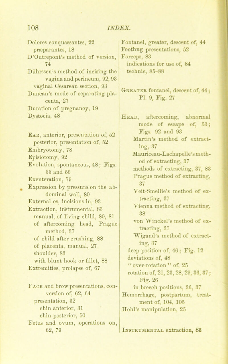 Dolores conquassantes, 22 praeparantes, 18 D’üutrepont’s method of version, 74 Dührssen’s method of incising the Vagina and perineum, 92, 93 I vaginal Cesarean seetion, 93 Duncan’s mode of separating pla- centa, 27 Duration of pregnancy, 19 Dystocia, 48 Ear, anterior, presentation of, 52 posterior, presentation of, 52 Embryotomy, 78 Episiotomy, 92 Evolution, spontaneous, 48 ; Eigs. 55 and 56 Exenteration, 79 Expression by pressure on the ab- dominal wall, 80 External os, incisions in, 93 Extraction, instrumental, 83 manual, of living cbild, 80, 81 of aftercoming head, Prague method, 37 of cbild after crushing, 88 of placenta, manual, 27 shoulder, 83 with blunt hook or fillet, 88 Extremities, prolapse of, 67 Pack and browpresentations, con- version of, 62, 64 presentation, 32 cbin anterior, 31 cbin posterior, 50 Fetus and ovum, operations on, 62, 79 Fontanel, greater, descent of, 44 Foothng presentations, 52 I Forceps, 83 indications for use of, 84 technic, 85-88 Greater fontanel, descent of, 44 ; PI. 9, Fig. 27 Head, aftercoming, abnormal mode of escape of, 53; Figs. 92 and 93 Martin’s method of extract- ing, 37 Mauriceau-Lachapelle’s meth- od of extracting, 37 methods of extracting, 37, 83 Prague method of extracting, 37 Yeit-Smellie’s method of ex- tracting, 37 Yienna method of extracting, 38 von YTinckel’s method of ex- tracting, 37 Wigand’s method of extract- ing, 37 deep Position of, 46; Fig. 12 deviations of, 48 “ over-rotation ” of, 25 rotation of, 21, 23, 28, 29, 36, 37; Fig. 26 in hreech pyositions, 36, 37 Hemorrhage, postpartum, treat- ment of, 104, 105 Hohl’s manipulation, 25 Ir'STRümextal extraction, 83