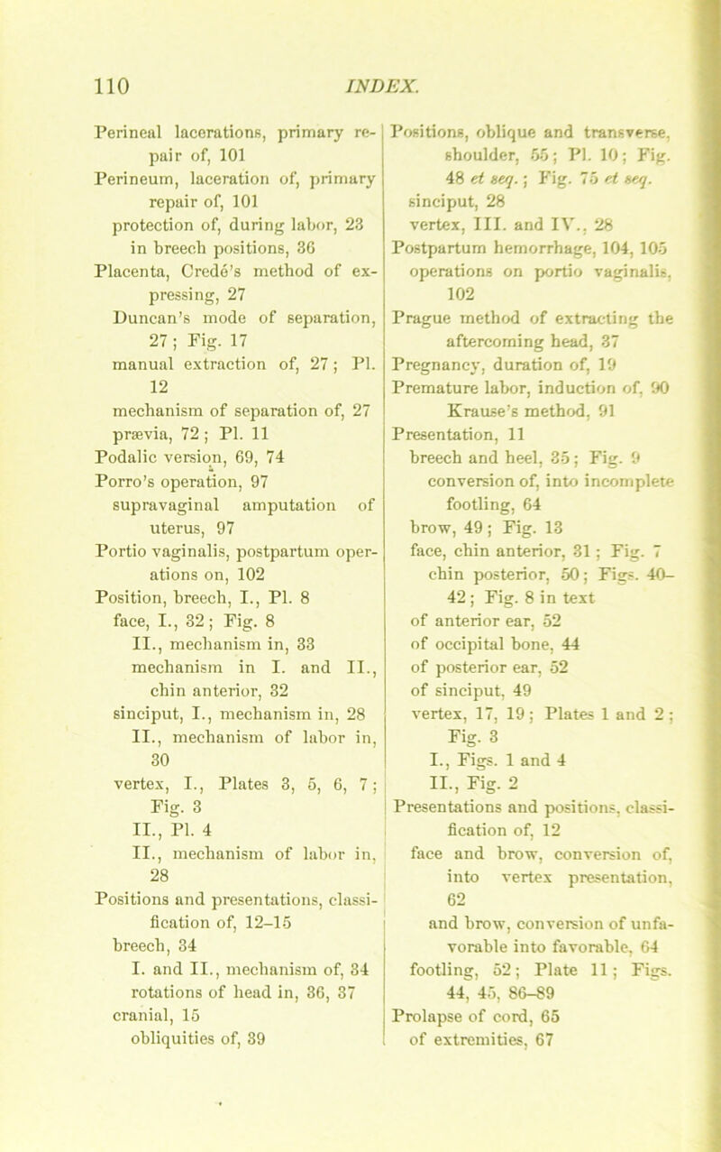 Perineal lacerations, primary re- pair of, 101 Perineum, laceration of, primary repair of, 101 protection of, during labor, 23 in breech positions, 3G Placenta, Crede’s method of ex- pressing, 27 Duncan’s mode of Separation, 27 ; Pig. 17 manual extraction of, 27; PI. 12 mechanism of Separation of, 27 praevia, 72 ; PI. 11 Podalic Version, 69, 74 Porro’s Operation, 97 supravaginal amputation of Uterus, 97 Portio vaginalis, postpartum oper- ations on, 102 Position, breech, I., PI. 8 face, I., 32 ; Fig. 8 II., mechanism in, 33 mechanism in I. and II., chin anterior, 32 sinciput, I., mechanism in, 28 II., mechanism of labor in, 30 vertex, I., Plates 3, 5, 6, 7; Fig. 3 II., PI. 4 II., mechanism of labor in, 28 Positions and presentations, Classi- fication of, 12-1-5 breech, 34 I. and II., mechanism of, 34 rotations of head in, 36, 37 cranial, 15 obliquities of, 39 Positions, oblique and transverse, Shoulder, 55 ; PI. 10 ; Fig. 48 et «ey.; Fig. 75 ^ seq. sinciput, 28 vertex, III. and IV.. 28 Postpartum hemorrhage, 104, 105 operations on portio vaginalis, 102 Prague method of extracling the aftercorning head, 37 Pregnancy, duration of, 19 Premature labor, induction of, 90 Krause’s method, 91 Presentation, 11 breech and heel, 35; Fig. 9 conVersion of, into incomplete footling, 64 brow, 49; Fig. 13 face, chin anterior, 31; Fig. 7 chin posterior, 50; Figs. 40- 42 ; Fig. 8 in text of anterior ear, 52 of occipital bone, 44 of posterior ear, 52 of sinciput, 49 vertex, 17, 19; Plates 1 and 2 ; Fig. 3 1., Figs. 1 and 4 11., Fig. 2 I Presentations and positions, Classi- fication of, 12 face and brow, conversion of, into vertex presentation, 62 and brow, conversion of unfa- vorable into favorable, 64 footling, 52; Plate 11; Figs. 44, 45, 86-89 Prolapse of cord, 65 of extremities, 67