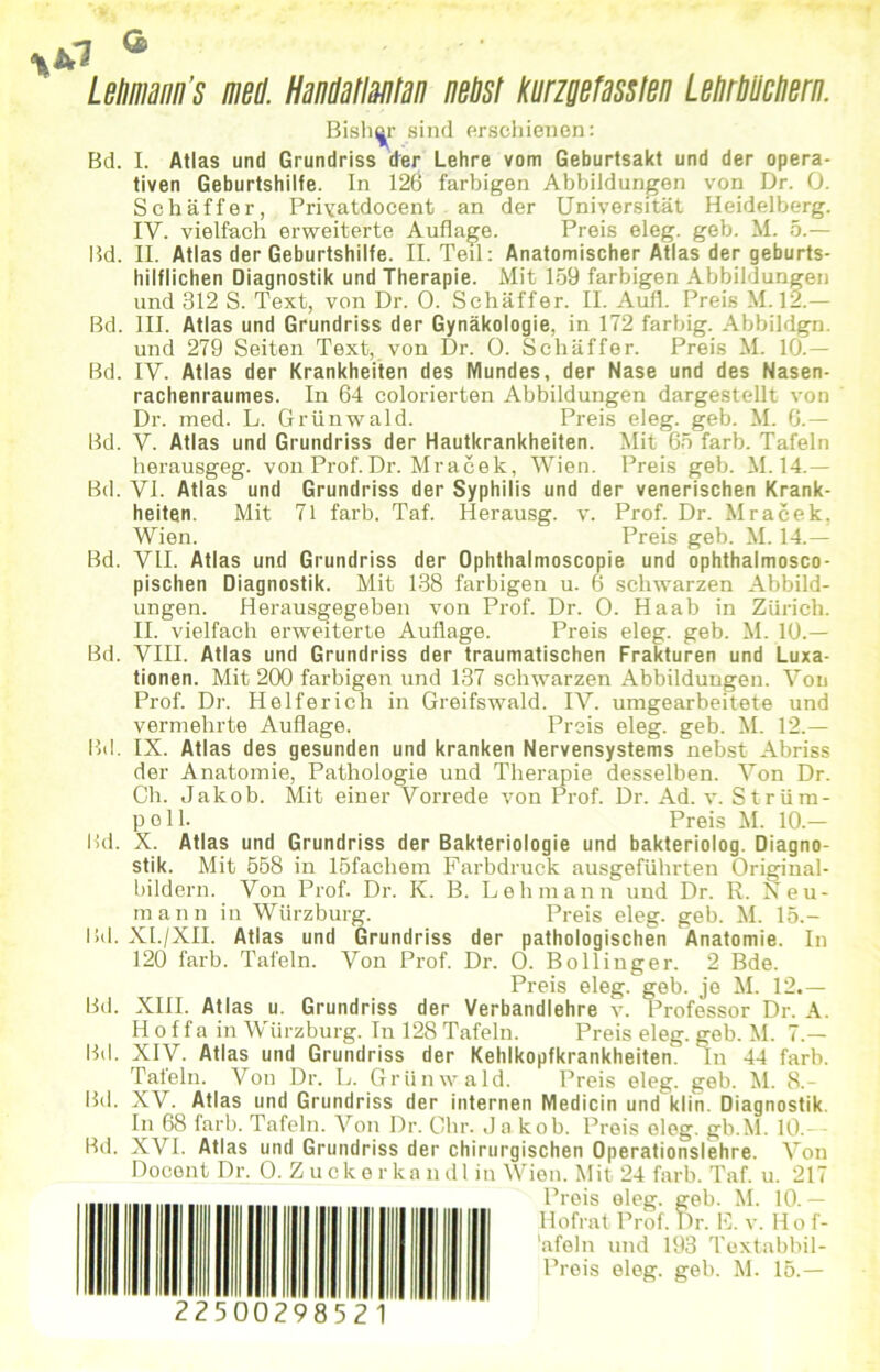 Letimann’s mW. HanWatlantan neust kurzgefassten LeUrUücUern. Bisher sind erschienen: Bd. I. Atlas und Grundriss der Lehre vom Geburtsakt und der opera- tiven Geburtshilfe. In 126 farbigen Abbildungen von Dr. 0. Schaffer, Privatdocent an der Universität Heidelberg. IV. vielfach erweiterte Auflage. Preis eleg. geb. M. 5.— Bd. II. Atlas der Geburtshilfe. II. Teil: Anatomischer Atlas der geburts- hilflichen Diagnostik und Therapie. Mit 159 farbigen Abbildungen und 312 S. Text, von Dr. 0. Schaffer. II. Aufl. Preis M. 12.— Bd. III. Atlas und Grundriss der Gynäkologie, in 172 farbig. Abbildgn. und 279 Seiten Text, von Dr. 0. Schaffer. Preis M. 10.— Bd. IV. Atlas der Krankheiten des Mundes, der Nase und des Nasen- rachenraumes. In 64 colorierten Abbildungen dargestellt von Dr. med. L. Grünwald. Preis eleg. geb. M. 6.— Bd. V. Atlas und Grundriss der Hautkrankheiten. Mit 65 färb. Tafeln herausgeg. von Prof. Dr. Mracek, Wien. Preis geb. M. 14.— Bd. yi. Atlas und Grundriss der Syphilis und der venerischen Krank- heiten. Mit 71 färb. Taf. Herausg. v. Prof. Dr. Mracek. Wien. Preis geb. M. 14.— Bd. VII. Atlas und Grundriss der Ophthalmoscopie und ophthalmosco- pischen Diagnostik. Mit 138 farbigen u. 6 schwarzen Abbild- ungen. Herausgegeben von Prof. Dr. 0. Haab in Zürich. II. vielfach erweiterte Auflage. Preis eleg. geb. M. 10.— Bd. VIII. Atlas und Grundriss der traumatischen Frakturen und Luxa- tionen. Mit 200 farbigen und 137 schwarzen Abbildungen. Von Prof. Dr. Helferich in Greifswald. IV. umgearbeitete und vermehrte Auflage. Preis eleg. geb. M. 12.— Bd. IX. Atlas des gesunden und kranken Nervensystems nebst Abriss der Anatomie, Pathologie und Therapie desselben. Von Dr. Ch. Jakob. Mit einer Vorrede von Prof. Dr. Ad. v. Strüm- pell. Preis M. 10.— Bd. X. Atlas und Grundriss der Bakteriologie und bakteriolog. Diagno- stik. Mit 558 in löfachem Farbdruck ausgeführten Original- bildern. Von Prof. Dr. K. B. Lehmann und Dr. R. Reu- mann in Wtirzburg. Preis eleg. geb. M. 15.- Bd. XI./XII. Atlas und Grundriss der pathologischen Anatomie. In 120 färb. Tafeln. Von Prof. Dr. 0. Bollinger. 2 Bde. Preis eleg. geb. je M. 12.— Bd. XIII. Atlas u. Grundriss der Verbandlehre v. Professor Dr. A. H o f f a in Würzburg. In 128 Tafeln. Preis eleg. geb. M. 7.— Bd. XIV. Atlas und Grundriss der Kehlkopfkrankheiten. In 44 färb. Tatein. Von Dr. L. Grünwald. Preis eleg. geb. M. 8.- Bd. XV. Atlas und Grundriss der internen Medicin und klin. Diagnostik. In 68 färb. Tafeln. Von Dr. Ohr. Jakob. Preis eleg. gb.M. 10.— Bd. XVI. Atlas und Grundriss der chirurgischen Operationslehre. Von Docent Dr. 0. Z ucke r ka udl in Wien. Mit 24 färb. Taf. u. 217 Preis eleg. geb. M. 10.— Hofrat Prof. Dr. E. v. Ho f- 'afoln und 193 Toxtabbil- Preis eleg. geb. M. 15.—