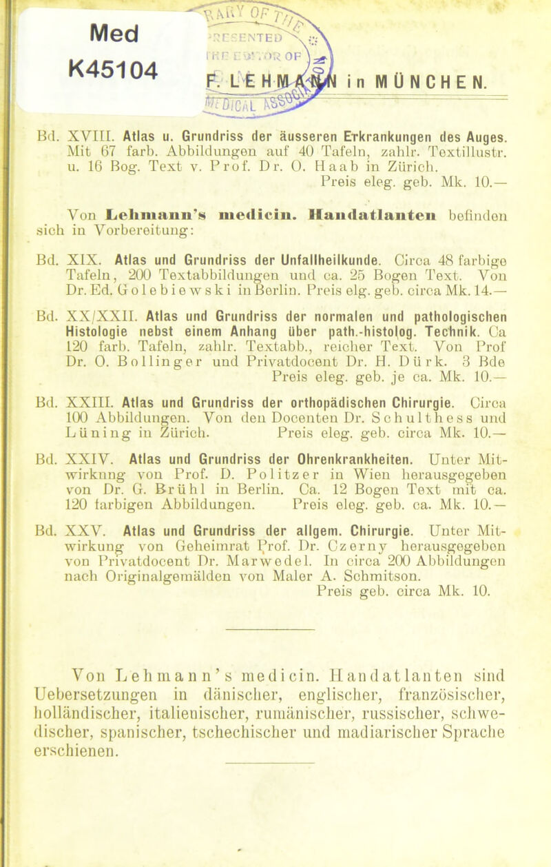 Bd. XVIII. Atlas u. Grundriss der äusseren Erkrankungen des Auges. Mit 67 färb. Abbildungen auf 40 Tafeln, zahlr. Textillustr. u. 16 Bog. Text v. Prof. Dr. 0. Haab in Zürich. Preis eleg. geb. Mk. 10.— Von LehnminTs medio in. Handatlanten befinden sich in Vorbereitung: Bd. XIX. Atlas und Grundriss der Unfallheilkunde. Circa 48 farbige Tafeln, 200 Textabbildungen und ca. 25 Bogen Text. Von Dr. Ed. Golebiewski in Berlin. Preis elg. geb. circa Mk. 14.— Bd. XX/XXII. Atlas und Grundriss der normalen und pathologischen Histologie nebst einem Anhang über path.-histolog. Technik. Ca 120 färb. Tafeln, zahlr. Textabb., reicher Text. Von Prof Dr. 0. Bollinger und Privatdocent Dr. H. Dürk. 3 Bde Preis eleg. geb. je ca. Mk. 10.— Bd. XXIII. Atlas und Grundriss der orthopädischen Chirurgie. Circa 100 Abbildungen. Von den Docenten Dr. Schulthess und Lüning in Zürich. Preis eleg. geb. circa Mk. 10.— Bd. XXIV. Atlas und Grundriss der Ohrenkrankheiten. Unter Mit- wirknng von Prof. D. Politzer in Wien herausgegeben von Dr. G. Brühl in Berlin. Ca. 12 Bogen Text mit ca. 120 farbigen Abbildungen. Preis eleg. geb. ca. Mk. 10.— Bd. XXV. Atlas und Grundriss der allgem. Chirurgie. Unter Mit- wirkung von Geheimrat Prof. Dr. Czerny herausgegebon von Privatdocent Dr. Marwedel. In circa 200 Abbildungen nach Originalgemälden von Maler A. Schmitson. Preis geb. circa Mk. 10. Von Lehman n’s me di ein. Handatlanten sind Uebersetzungen in dänischer, englischer, französischer, holländischer, italienischer, rumänischer, russischer, schwe- discher, spanischer, tschechischer und madiarischer Sprache erschienen.