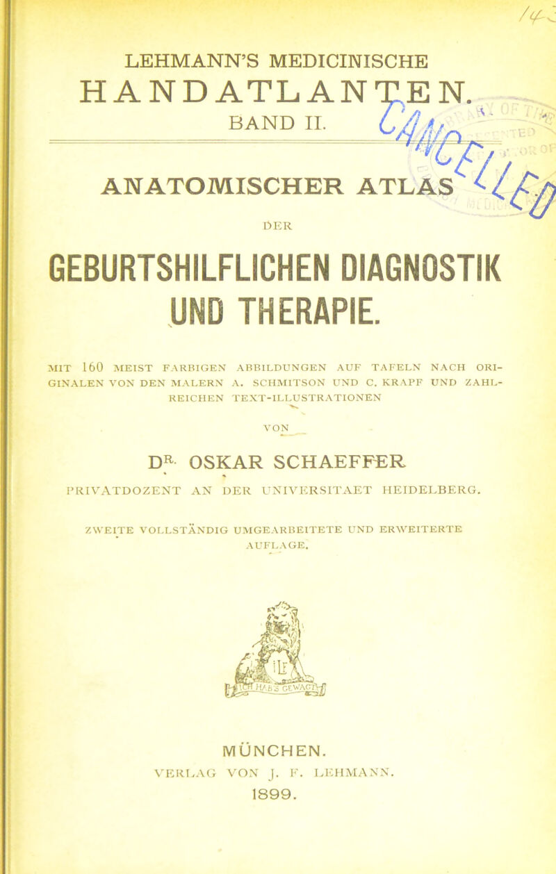 LEHMANN’S MEDICINISCHE HAND ATLANXE N. BAND II. C/j * ANATOMISCHER ATLAS DER GEBURTSHILFLICHEN DIAGNOSTIK UND THERAPIE. MIT 160 MEIST FARBIGEN ABBILDUNGEN AUF TAFELN NACH ORI- GINALEN VON DEN MALERN A. SCHMITSON UND C. KRAPF UND ZAHL- REICHEN TEXT-ILLUSTRATIONEN VON DR OSKAR SCHAEFFER PRIVATDOZENT AN DER UNIVERSITAET HEIDELBERG. ZWEITE VOLLSTÄNDIG UMGEARBEITETE UND ERWEITERTE AUFLAGE. MÜNCHEN. VERLAG VON J. K. LEHMANN. 1899.