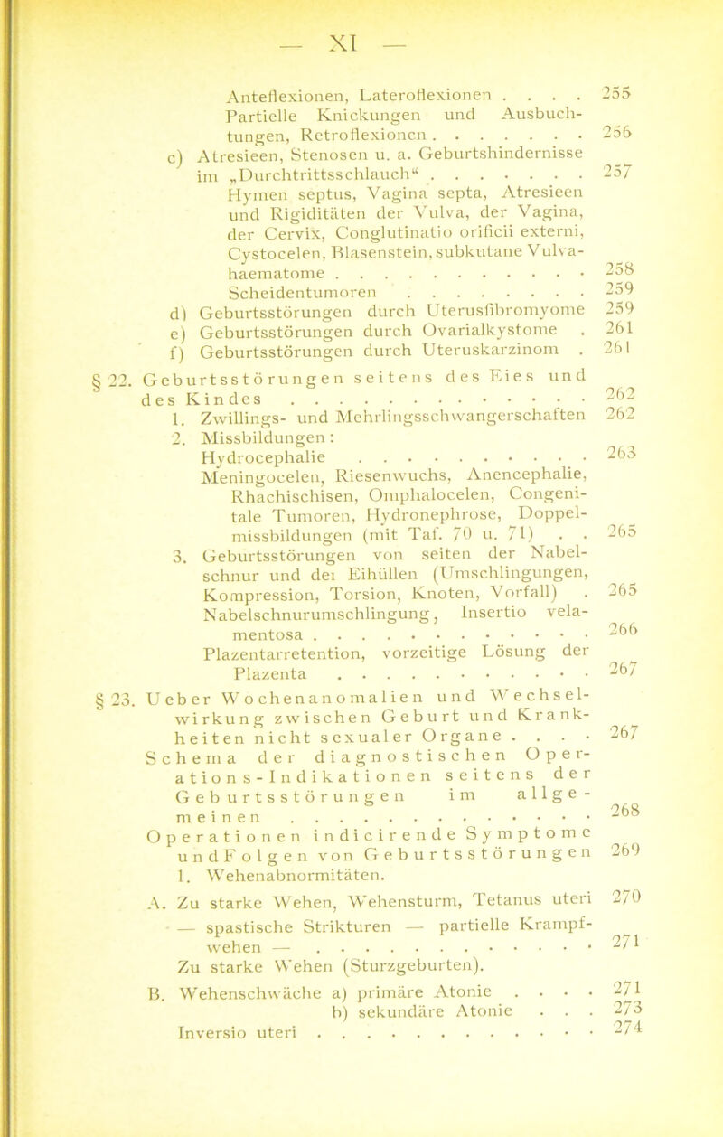 Aiiteflexionen, Lateroflexionen .... Partielle Knickungen und Ausbuch- tungen, Retroflexioncn c) Atresieen, Stenosen u. a. Geburtshindernisse im „Durchtrittsschlauch“ Hymen septus, Vagina septa, Atresieen und Rigiditäten der Vulva, der Vagina, der Cervix, Conglutinatio orificii externi, Cystocelen, Blasenstein, subkutane Vulva- haematome Scheidentumoren dl Geburtsstörungen durch Uterusfibromyome e) Geburtsstörungen durch Ovarialkystome f) Geburtsstörungen durch Uteruskarzinom 22. Geburtsstörungen seitens des Eies und des Kindes 1. Zwillings- und Mehrlingsschwangerschaften 2. Missbildungen: Hydrocephalie Meningocelen, Riesenwuchs, Anencephalie, Rhachischisen, Omphalocelen, Congeni- tale Tumoren, Hydronephrose, Doppel- missbildungen (mit Tat. 70 u. /I) 3. Geburtsstörungen von seiten der Nabel- schnur und dei Eihüllen (Umschlingungen, Kompression, Torsion, Knoten, Vorfall) Nabelschnurumschlingung, Insertio vela- mentosa Plazentarretention, vorzeitige Lösung der Plazenta 255 256 25 7 253 259 259 261 261 262 262 263 265 265 266 267 23. Ueber Wochenanomalien und Wechsel- wirkung zwischen Geburt und Krank- heiten nicht sexualer Organe . . . • Schema der diagnostischen Oper- ations-Indikationen seitens der Geburtsstörungen im allge- meinen Operationen indicirende Symptome undFolgen von Geburtsstörungen 1. Wehenabnormitäten. A. Zu starke Wehen, Wehensturm, Tetanus uteri — spastische Strikturen — partielle Krampf- wehen — Zu starke Wehen (Sturzgeburten). B. Wehenschwäche a) primäre Atonie . b) sekundäre Atonie Inversio uteri 267 268 269 270 271 271 273 274