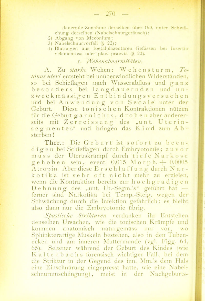 dauernde Zunahme derselben über 160. unter Schwä- chung derselben (Xabelschnurgeräusch); 2) Abgang von Meconium: 3) Nabelschnurvorfall (i? 22): 4) Blutungen aus foetalplazentaren Gefässen bei Insert) > velamentosa oder plac. praevia (§ 22). i. Wehenabnormitäten. A. Zu starke Wehen: Wehensturm, Te- tanus uteri entstellt bei unüberwindlichen Widerständen, so bei Schieflagen nach Wasserabfluss und ganz, beso n ders bei lang dauernden und u n - zweckmässigen En ibindungsversuchen und bei Anwendung von S e c a 1 e unter der Geburt. Diese tonischen Kontraktionen nützen für die Geburt garnichts, drohen aber anderer- seits mit Zerreissung des „unt. Uterin- Segmente s“ und bringen das Ivind zum Ab- sterben! Ther.: Die Geburt ist sofort zu been- digen bei Schieflagen durch Embrvotomie : zuvor muss der Uteruskrampf durch tiefe Narkose gehoben sein , event. 0.015 Morph, -f- 0.0005 Atropin. Aber diese E r s c h 1 a f f u n g durch Nar- kotika ist sehr oft nicht mehr zu erzielen, wenn die Kontraktion bereits zur hochgradigen Dehn u n g des ,.unt. Ut.-Segm.'s“ geführt hat — ferner sind Narkotika bei Temp.-Steig, wegen der Schwächung durch die Infektion gefährlich: es bleibt also dann nur die Embrvotomie übrig. Spastische Strikiurcn verdanken ihr Entstehen denselben Ursachen, wie die tonischen Krämpfe und kommen anatomisch naturgemäss nur vor. wo Sphinkterartige Muskeln bestehen, also in den Tuben- ecken und am inneren Muttermunde (vgl. Figg. 64. 65). Seltener während der Geburt des Kindes (wie Kaltenbachs forensisch wichtiger Fall, bei dem die Striktur in der Gegend des inn. Mm.'s dem Hals eine Einschnürung eingepresst hatte, wie eine Nabel- schnurumschlingung'), meist in der Nachgcburts-