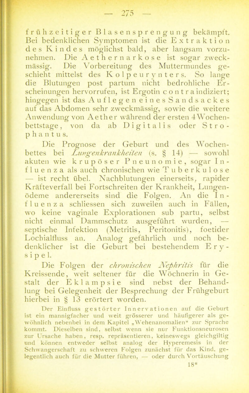 frühzeitiger Blasensprengung bekämpft. Bei bedenklichen Symptomen ist die Extraktion des Kindes möglichst bald, aber langsam vorzu- nehmen. Die Aethernarkose ist sogar zweck- mässig. Die Vorbereitung des Muttermundes ge- schieht mittelst des Kolpeurynters. So lange die Blutungen post partum nicht bedrohliche Er- scheinungen hervorrufen, ist Ergotin c o n t r a indiziert; hingegen ist das Auflegen einesSandsackes auf das Abdomen sehr zweckmässig, sowie die weitere Anwendung von Aether während der ersten 4 Wochen- bettstage , von da ab Digitalis oder Stro- phantu s. Die Prognose der Geburt und des Wochen- bettes bei Lungenkrankheiten (s. § 14) — sowohl akuten wie krupöser Pneunomie, sogar In- fluenza als auch chronischen wie T uberkulose — ist recht übel. Nachblutungen einerseits, rapider Kräfteverfall bei Fortschreiten der Krankheit, Lungen- ödeme andererseits sind die Folgen. An die In- fluenza schliessen sich zuweilen auch in Fällen, wo keine vaginale Explorationen sub partu, selbst nicht einmal Dammschutz ausgeführt wurden, — septische Infektion (Metritis, Peritonitis), foetider Lochialduss an. Analog gefährlich und noch be- denklicher ist die Geburt bei bestehendem Ery- sipel. Die Folgen der chronischen Nephritis für die Kreissende, weit seltener für die Wöchnerin in Ge- stalt der Eklampsie sind nebst der Behand- lung bei Gelegenheit der Besprechung der Frühgeburt hierbei in § 13 erörtert worden. Der Einfluss gestörter Innervationen auf die Geburt ist ein mannigfacher und weit grösserer und häufigerer als ge- wöhnlich nebenbei in dem Kapitel „Wehenanomalien“ zur Sprache kommt. Dieselben sind, selbst wenn sie nur Funktionsneurosen zur Ursache haben, resp. repräsentieren, keineswegs gleichgiltig und können entweder selbst analog der Hyperemesis in der Schwangerschaft zu schweren Folgen zunächst für das Kind, ge- legentlich auch für die Mutter führen, — oder durch Vortäuschung 18*