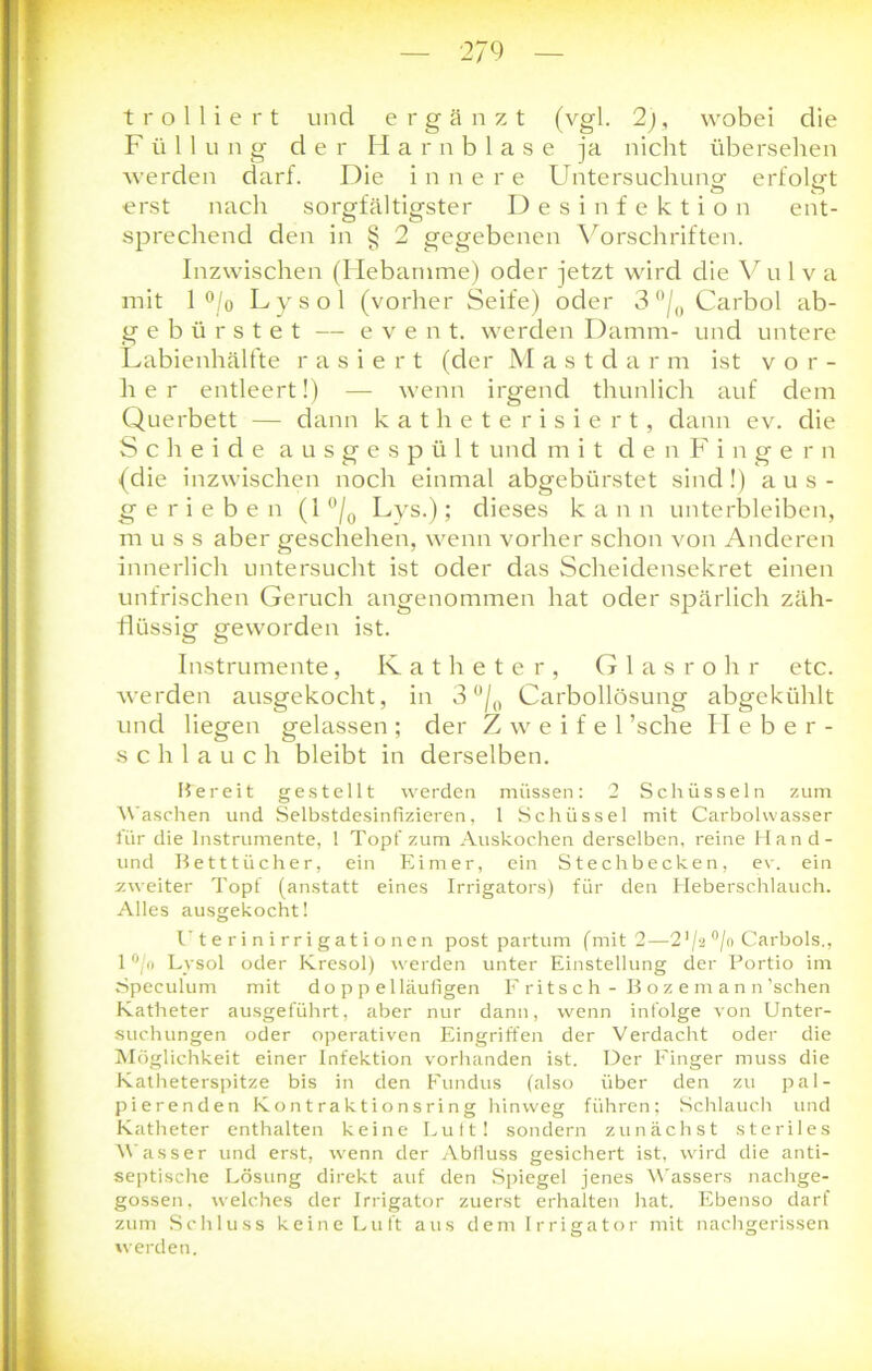 Füllung der Harnblase ja nicht übersehen werden darf. Die innere Untersuchung erfolgt erst nach sorgfältigster Desinfektion ent- sprechend den in § 2 gegebenen Vorschriften. Inzwischen (Hebamme) oder jetzt wird die Vu 1 v a mit 1 °/o Lysol (vorher Seife) oder 3 °/0 Carbol ab- gebürstet — event. werden Damm- und untere Labienhälfte rasiert (der Mastdarm ist vor- her entleert!) — wenn irgend thunlich auf dem Querbett — dann katheterisiert, dann ev. die Scheide ausgespült und mit den Fingern (die inzwischen noch einmal abgebürstet sind!) aus- gerieben (1 °/o Lys.); dieses kann unterbleiben, muss aber geschehen, wenn vorher schon von Anderen innerlich untersucht ist oder das Scheidensekret einen unfrischen Geruch angenommen hat oder spärlich zäh- flüssig geworden ist. Instrumente, Katheter, Glasrohr etc. werden ausgekocht, in 3 °/0 Carbollösung abgekühlt und liegen gelassen; der Zweifel ’sche Heber- schlauch bleibt in derselben. Ff e reit gestellt werden müssen: 2 Schüsseln zum Waschen und Selbstdesinfizieren, 1 Schüssel mit Carbolwasser für die Instrumente, 1 Topf zum Auskochen derselben, reine Hand- und Betttücher, ein Eimer, ein Stechbecken, ev. ein zweiter Topf (anstatt eines Irrigators) für den Heberschlauch. Alles ausgekocht! I’t eri n i rri gat i o nen post partum (mit 2—21 /a °/o Carbois., 1 °/ft Lysol oder Kresol) werden unter Einstellung der Portio im Speculum mit doppelläufigen Fritsch - Bozemann’schen Katheter ausgeführt, aber nur dann, wenn infolge von Unter- suchungen oder operativen Eingriffen der Verdacht oder die Möglichkeit einer Infektion vorhanden ist. Der Finger muss die Katheterspitze bis in den Fundus (also über den zu pal- pierenden Kontraktionsring hinweg führen; Schlauch und Katheter enthalten keine Luft! sondern zunächst steriles Wasser und erst, wenn der Abfluss gesichert ist, wird die anti- septische Lösung direkt auf den Spiegel jenes Wassers nachge- gossen, welches der Irrigator zuerst erhalten hat. Ebenso darf zum Schluss keine Luft aus dem Irrigator mit nachgerissen werden.