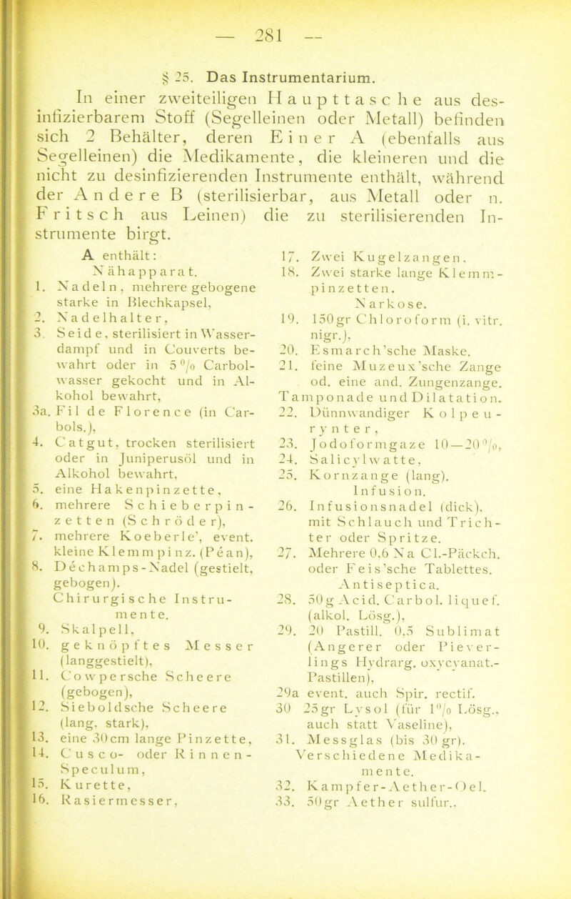 § 25. Das Instrumentarium. In einer zweiteiligen H aupttasc he aus des- infizierbareru Stoff (Segelleinen oder Metall) befinden sich 2 Behälter, deren Einer A (ebenfalls aus Segelleinen) die Medikamente, die kleineren und die nicht zu desinfizierenden Instrumente enthält, während der Andere B (sterilisierbar, aus Metall oder n. Fritsch aus Leinen) die zu sterilisierenden In- strumente birgt. A enthält: X ähapparat. 1. X adeln, mehrere gebogene starke in Blechkapsel, 2. Xa d e lh a 11 e r, 3 Seid e, sterilisiert inWasser- danrpf und in Couverts be- wahrt oder in 5 °/o Carbol- wasser gekocht und in Al- kohol bewahrt, 3a. Fil de Florence (in Car- bols.), 4. Cat gut, trocken sterilisiert oder in Juniperusöl und in Alkohol bewahrt, 5. eine Hakenpinzette, 6. mehrere Schieberpin- zetten (Schröder), 7. mehrere Koeberle’, event. kleine Klemm pi nz. (Pean), 8. Dechamps-Xadel (gestielt, gebogen). Chirurgische Instru- mente. 9. Skalpell, 10. geknöpftes Messer (langgestielt), 11. Cowpersche Schee re (gebogen), 12. Sieboldsche Schee re (lang, stark), 13. eine 30cm lange Pinzette, 14. Cusco- oder Rinnen- Speculum, 13. Kürette, 17. Zwei Kugelzangen. 18. Zwei starke lange Klemm- pinzetten. Narkose. 19. 150gr Chloroform (i. vitr. 'i'gr.j, 20. Esmarch’sche Maske. 21. feine Muzeux’sche Zange od. eine and. Zungenzange. Tamponade undDilatation. 22. Dünnwandiger Kolpeu- r y n t e r , 23. Jodoformgaze 10 — 20°/o, 24. Salicyl w atte, 25. Kornzange (lang). Infusion. 26. Infusionsnadel (dick), mit Schlauch und Trich- ter oder Spritze. 2/. Mehrere 0.6 Xa Cl.-Päckch. oder Feis’sche Tablettes. Antiseptica. 28. 50 g Acid. Car bol. liquef. (alkol. Lösg.), 29. 20 Pastill. 0,5 Sublimat (Angerer oder Piever- lings Hydrarg. oxycvanat.- Pastillen), 29a event. auch Spir. rectif. 30 25gr Lysol (für 1 °/o Lösg., auch statt Vaseline), 31. Messglas (bis 30 gr). Verschiedene Medika- mente. 32. Kampfer-Aether-Qel.