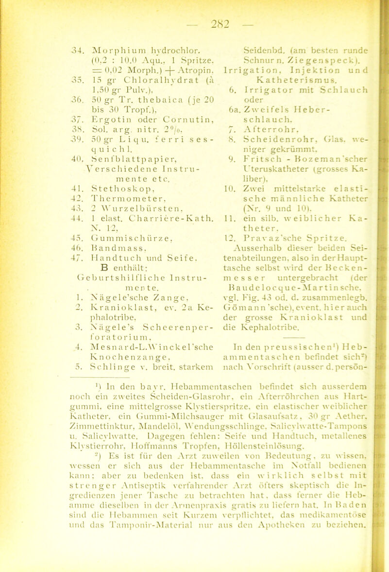 (0.2 : 10.0 Aqu., 1 Spritze. = 0,02 Morph.) -j- Atropin, 35. 15 gr Chloralhvdrat (ä 1.50 gr Pulv.), 36. 50 gr Tr. thebaica (je 20 bis 30 Tropf.), 37. Ergo t in oder Cor nutin, 38. Sol. arg. nitr. 2°/o, 39. 50 gr L i q u. i e r r i s e s - quic h 1. 40. Senfblattpapier, Verschiedene Instru- mente etc. 41. Stethoskop, 42. Thermometer, 45. 2 Wurzelbürsten, 44. 1 elast. Charriere-Kath. X. 12, 45. Gummischürze, 46. Handmass, 4/. Handtuch und Seife. B enthalt: G e b u r t s h i 1 fl i c h e Instru- mente. 1. Nägele’sche Zange. 2. Ivranioklast, ev. 2a Ke- phalotribe, 3. Xiigele’s Scheerenper- f Oratorium. 4. Mesn ard-L.Wincke 1 'sehe Knochenzange, 5. Schlinge v. breit, starkem Schnur n. Z i e ge n sp eck ). Irrigation, Injektion und Katheterismus. 6. Irrigator mit Schlauch oder 6a. Zweifels Heber- schlauch. 7. Afterrohr. 8. Scheidenrohr, Glas, we- niger gekrümmt. 9. Fritsch - Hozeman'scher Uteruskatheter (grosses Ka- liber). 10. Zwei mittelstarke elasti- sche männliche Katheter (Xr. 9 und 10). 11. ein silb. weiblicher Ka- theter. 12. Pravaz'sche Spritze. Ausserhalb dieser beiden Sei- tenabteilungen. also in der Haupt- tasche selbst wird derllecken- messer untergebracht (der Baudelocque-Martin sehe, vgl. Fig. 43 od. d. zusammenlegb. Gömann 'sehe),event. hier auch der grosse Kranioklast und die Kephalotribe. In den preussischen1) Heb- ammentaschen befindet siclV) nach Vorschrift (ausser d.persön- M ln den bayr. Hebammentaschen befindet sich ausserdem noch ein zweites Scheiden-Glasrohr. ein Afterröhrchen aus Hart- gummi. eine mittelgrosse Klystierspritze, ein elastischer weiblicher Katheter, ein Gummi-Milchsauger mit Glasaufsatz, 30 gr Aether. Zimmettinktur, Mandelöl, Wendungsschlinge. Salicylwatte-Tampons u. Salicylwatte. Dagegen fehlen: Seife und Handtuch, metallenes Klystierrohr, Hoffmanns Tropfen, Höllensteinlösung. -) Es ist für den Arzt zuweilen von Bedeutung, zu wissen, wessen er sich aus der Hebammentasche im Notfall bedienen kann: aber zu bedenken ist. dass ein wirklich selbst mit strenger Antiseptik verfahrender Arzt öfters skeptisch die In- gredienzen jener Tasche zu betrachten hat. dass ferner die Heb- amme dieselben in der Anncnpraxis gratis zu liefern hat. In Baden sind die Hebammen seit Kurzem verpllichtet, das medikamentöse und das Tamponir-Material nur aus den Apotheken zu beziehen.