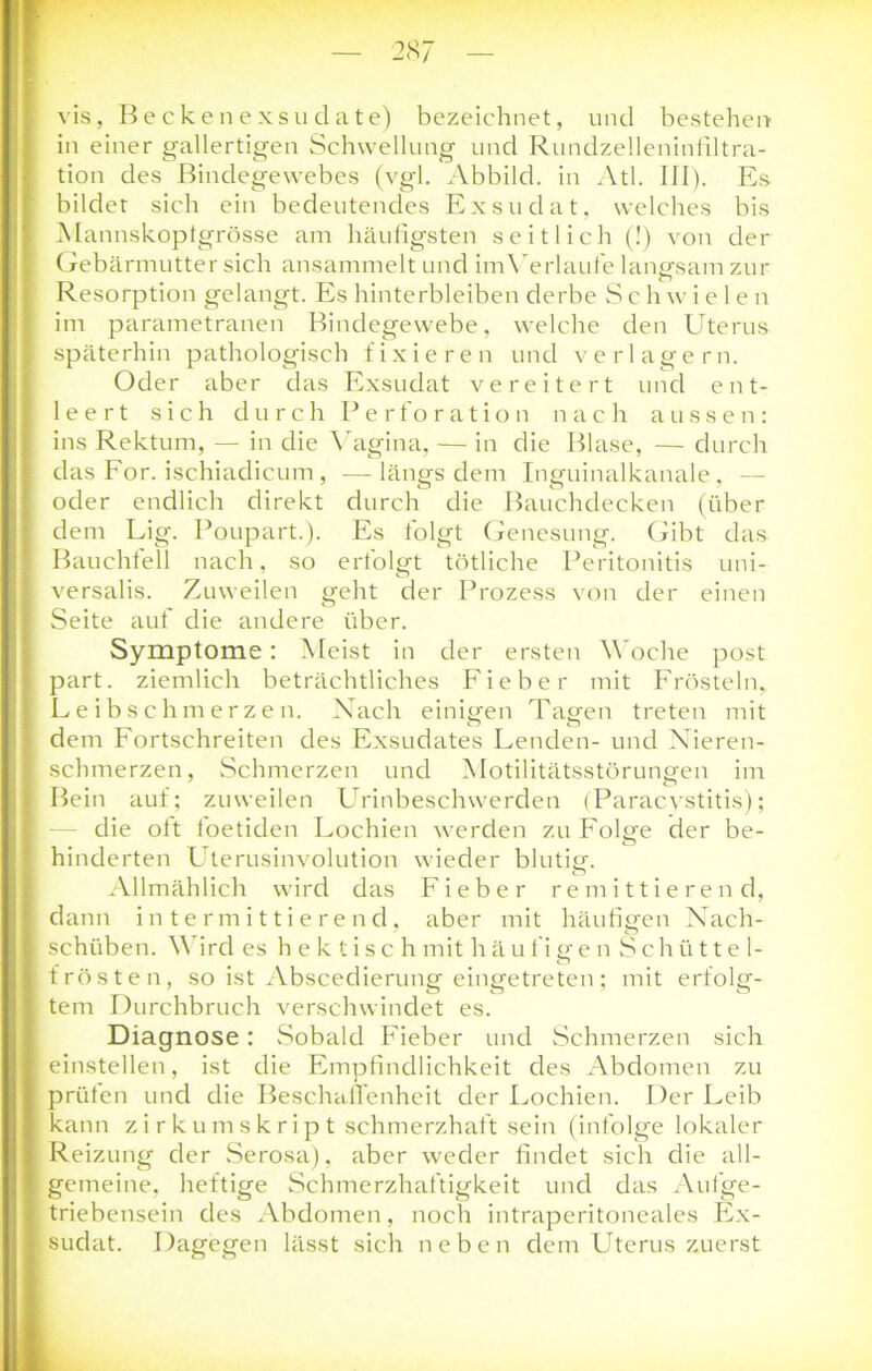 vis, Beckenexsudate) bezeichnet, und bestehen in einer gallertigen Schwellung und Rundzelleninfiltra- tion des Bindegewebes (vgl. Abbild, in Atl. III). Es bildet sich ein bedeutendes Exsudat, welches bis Mannskopfgrösse am häufigsten seitlich (!) von der Gebärmutter sich ansammelt und imYerlaufe langsam zur Resorption gelangt. Es hinterbleiben derbe S c h w i e 1 e n im parametranen Bindegewebe, welche den Uterus späterhin pathologisch fixieren und verlagern. Oder aber das Exsudat vereitert und ent- leert sich durch Perforation nach aussen: ins Rektum, — in die Vagina, — in die Blase, — durch das For. ischiadicum , — längs dem Inguinalkanale , — oder endlich direkt durch die Bauchdecken (über dem Lig. Poupart.). Es folgt Genesung. Gibt das Bauchfell nach, so erfolgt tötliche Peritonitis uni- versalis. Zuweilen geht der Prozess von der einen Seite auf die andere über. Symptome: Meist in der ersten Woche post part. ziemlich beträchtliches Fieber mit Frösteln, Leibschmerzen. Nach einmen Tap'en treten mit O Ö dem Fortschreiten des Exsudates Lenden- und Nieren- schmerzen, Schmerzen und Motilitätsstörungen im Bein auf; zuweilen Urinbeschwerden (Paracystitis); die oft foetiden Lochien werden zu Folp'e der be- # ö hinderten Uterusinvolution wieder blutig-. Allmählich wird das Fieber remittierend, dann intermittierend, aber mit häufigen Nach- schüben. V ird es hektisch mit h ä u f i er e n Schütte 1- o trösten, so ist Abscedierung eingetreten; mit erfolg- tem Durchbruch verschwindet es. Diagnose: Sobald Fieber und Schmerzen sich einstellen, ist die Empfindlichkeit des Abdomen zu prüfen und die Beschaffenheit der Lochien. Der Leib kann zirkumskript schmerzhaft sein (infolge lokaler Reizung der Serosa), aber weder findet sich die all- gemeine, heftige Schmerzhaftigkeit und das Aufge- triebensein des Abdomen, noch intraperitoneales Ex- sudat. Dagegen lässt sich neben dem Uterus zuerst