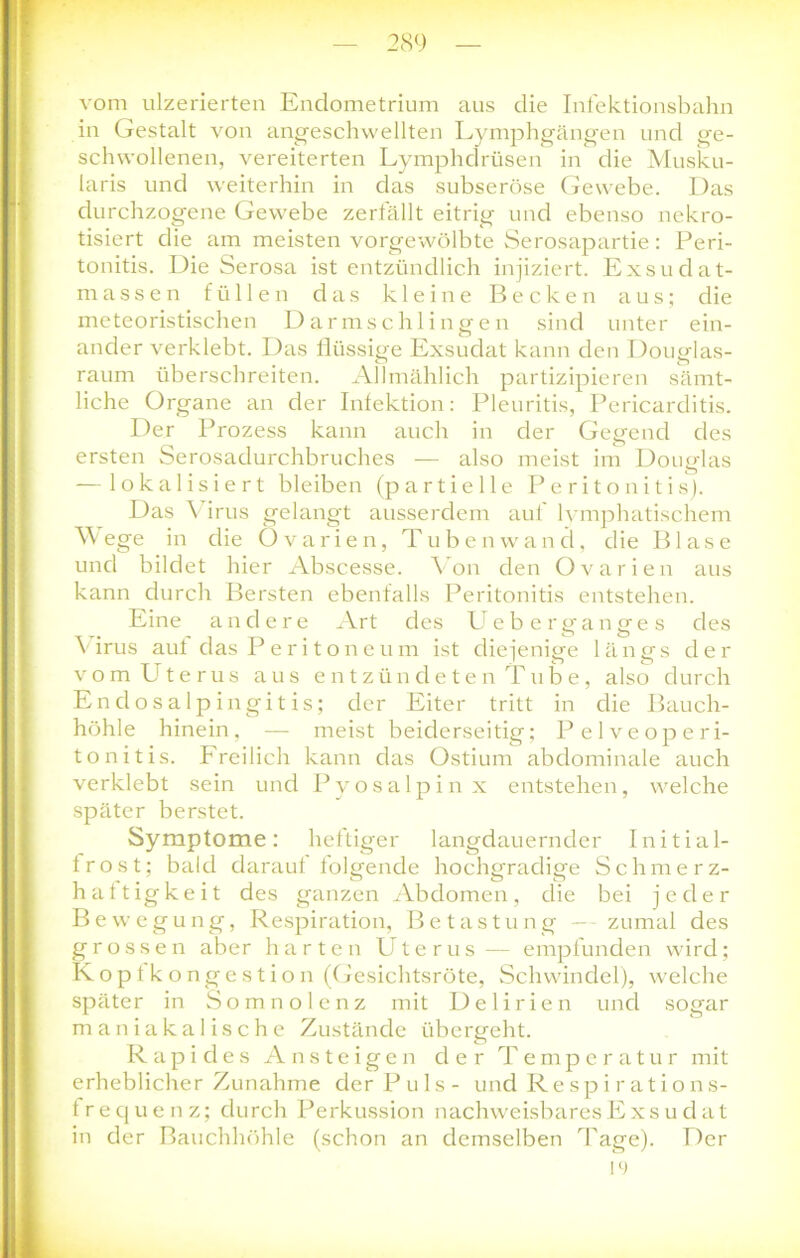 vom ulzerierten Endometrium aus die Infektionsbahn in Gestalt von angeschwellten Lymphgängen und ge- schwollenen, vereiterten Lymphdrüsen in die Musku- laris und weiterhin in das subseröse Gewebe. Das durchzogene Gewebe zerfällt eitrig und ebenso nekro- tisiert die am meisten vorgewölbte Serosapartie: Peri- tonitis. Die Serosa ist entzündlich injiziert. Exsudat- massen füllen das kleine Becken aus; die meteoristischen Darmschlingen sind unter ein- ander verklebt. Das flüssige Exsudat kann den Douglas- raum überschreiten. Allmählich partizipieren sämt- liche Organe an der Infektion: Pleuritis, Pericarditis. Der Prozess kann auch in der Gegend des ersten Serosadurchbruches — also meist im Douglas — lokalisiert bleiben (partielle Peritonitis). Das Virus gelangt ausserdem auf lymphatischem W ege in die Ovarien, Tuben wand, die Blase und bildet hier Abscesse. Von den Ovarien aus kann durch Bersten ebenfalls Peritonitis entstehen. Eine andere Art des lieber ganges des \ irus auf das Peritoneum ist diejenige längs der vom Ute rus aus entzündeten Tube, also durch En dosalp ingitis; der Eiter tritt in die Bauch- höhle hinein, — meist beiderseitig; Pelveoperi- tonitis. Freilich kann das Ostium abdominale auch verklebt sein und Pvosalpinx entstehen, welche später berstet. Symptome: heftiger langdauernder Initial- frost; bald darauf folgende hochgradige Schmerz- haftigkeit des ganzen Abdomen, die bei jeder Bewegung, Respiration, Betastung — zumal des grossen aber harten Uterus— empfunden wird; Kopfkongestion (Gesichtsröte, Schwindel), welche später in Somnolenz mit Delirien und sogar maniakalische Zustände übergeht. Rapides Ansteigen der Temperatur mit erheblicher Zunahme der Puls- und Respirations- frequenz; durch Perkussion nachweisbares Exsudat in der Bauchhöhle (schon an demselben Tage). Der 19