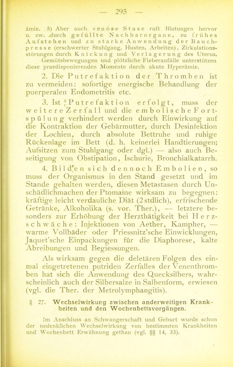 ämie. 5) Aber auch venöse Stase ruft Blutungen hervor u. zw. .durch gefüllte Nachbarorgane, zu frühes Aufstehen und zu starke Anwendung der Bauch- presse (erschwerter Stuhlgang, Husten, Arbeiten), Zirkulations- störungen durch Knickung und Verlagerung des Uterus. Gemütsbewegungen und plötzliche Fieberanfälle unterstützen diese praedisponierenden Momente durch akute Hyperämie. 2. Die Putref aktion der Thromben ist zu vermeiden: sofortige energische Behandlung der puerperalen Endometritis etc. 3. Ist * P u t r e faktion erfolgt, muss der weitere Zerfall und die embolischeFort- Spülung verhindert werden durch Einwirkung auf die Kontraktion der Gebärmutter, durch Desinfektion der Lochien, durch absolute Bettruhe und ruhige Rückenlage im Bett (d. h. keinerlei Plandtierungen; Aufsitzen zum Stuhlgang oder dgl.) — also auch Be- seitigung von Obstipation, Ischurie, Bronchialkatarrh. 4. B i 1 dPe n sich dennoch Embolien, so muss der Organismus in den Stand gesetzt und im Stande gehalten werden, diesen Metastasen durch Un- schädlichmachen der Ptomaine wirksam zu begegnen: kräftige leicht verdauliche Diät (2stdlich), erfrischende Getränke, Alkoholika (s. vor. Ther.), — letztere be- sonders zur Erhöhung der Herzthätigkeit bei Herz- schwäche: Injektionen von Aether, Kampher, — warme Vollbäder oder Priessnitz’sche Einwicklungen, Jaquet’sche Einpackungen für die Diaphorese, kalte Abreibungen und Begiessungen. Als wirksam gegen die deletären Folgen des ein- mal eingetretenen putriden Zerfalles der Yenenthrom- ben hat sich die Anwendung des Quecksilbers, wahr- scheinlich auch der Silbersalze in Salbenform, erwiesen (vgl. die Ther. der Metrolymphangitis). § 27. Wechselwirkung zwischen anderweitigen Krank- heiten und den Wochenbettsvorgängen. Im Anschluss an Schwangerschaft und Geburt wurde schon der bedenklichen Wechselwirkung von bestimmten Krankheiten und Wochenbett Erwähnung gethan (vgl. §§ 14, 33).