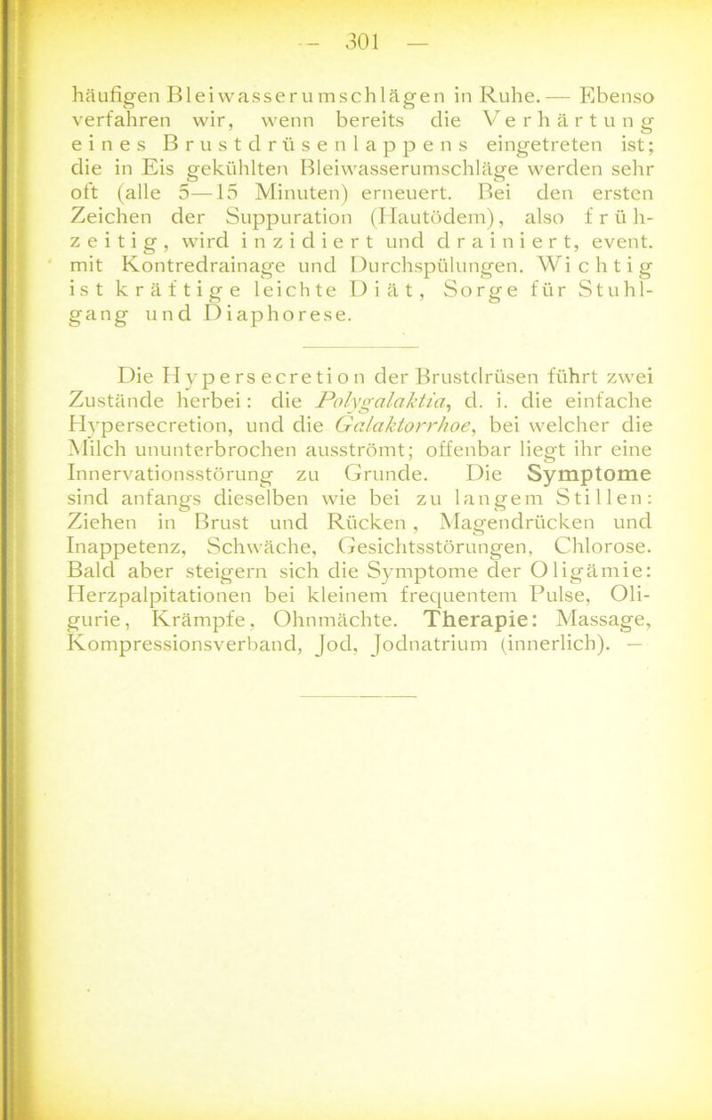 häufigen Bleiwasserumschlägen in Ruhe.— Ebenso verfahren wir, wenn bereits die Verhärtung eines Brustdrüsenlappens eingetreten ist; die in Eis gekühlten Bleiwasserumschläge werden sehr ott (alle 5—15 Minuten) erneuert. Bei den ersten Zeichen der Suppuration (Hautödem), also früh- zeitig, wird i n z i d i e r t und d r a i n i e r t, event. mit Kontredrainage und Durchspülungen. Wichtig ist kräftige leichte Diät, Sorge für Stuhl- gang und Diaphorese. Die Hvpersecretion der Brustdrüsen führt zwei Zustände herbei: die Polygalaktia, d. i. die einfache Blypersecretion, und die Galaktorrhoe, bei welcher die Milch ununterbrochen ausströmt; offenbar liegt ihr eine Innervationsstörung zu Grunde. Die Symptome sind anfangs dieselben wie bei zu langem Stillen: Ziehen in Brust und Rücken , Magendrücken und Inappetenz, Schwäche, Gesichtsstörungen, Chlorose. Bald aber steigern sich die Symptome der Oligämie: Herzpalpitationen bei kleinem frequentem Pulse, Oli- gurie, Krämpfe, Ohnmächte. Therapie: Massage, Kompressionsverband, Jod, Jodnatrium (innerlich). —