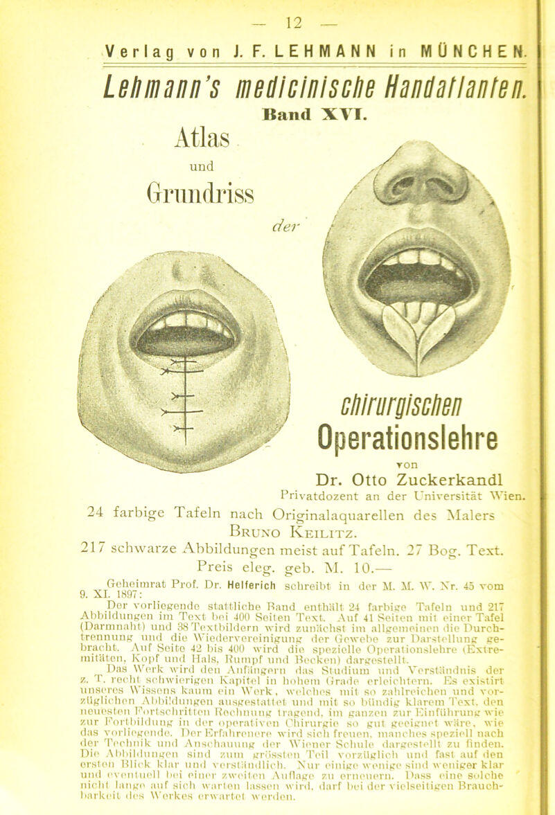 Verlag von J. F. LEHMANN in MÜNCHEN. Leliinann’s mediclnlsclie Handatlanten. Band XVI. Atlas und Grundriss der ctilriirglsclien Operationslehre ron Dr. Otto Zuckerkandl Privatdozent an der Universität Wien. 24 farbige lafeln nach Originalaquarellen des Malers Bruno Keilitz. 217 schwarze Abbildungen meist auf Tafeln. 27 Bog. Text. Preis eleg. geb. M. 10.— Geheimrat Prof. Dr. Helferich schreibt in der M. M. W. Nr. 45 vom 9. XI. 1897: Der vorliegende stattliche Rand enthält 24 farbige Tafeln und 217 Abbildungen im Text bei 400 Seiten Text. Auf 41 Seiten mit einer Tafel (Darmnaht) und 38Textbildern wird zunächst im allgemeinen die Durch- trennung und die Wiedervereinigung der Gewebe zur Darstellung ge- bracht. Auf Seite 42 bis 400 wird die spezielle Operationslehre (Extre- mitäten, Kopf und Hals, Rumpf und Recken) dargestellt. Das Werk wird den Anfängern das Studium und Verständnis der z. I. recht schwierigen Kapitel in hohem Grade erleichtern. Es existirt unseres Wissens kaum ein Werk, welches mit so zahlreichen und vor- züglichen Abbildungen ausgestattet und mit so bündig klarem Text, den neuesten Fortschritten Rechnung tragend, im ganzen zur Einführung wie zur Fortbildung in der operativen Chirurgie so gut geeignet wäre, wie das vorliegende. Der Erfahrenere wird sich freuen, manches speziell nach der Technik und Anschauung der Wiener Schule dargestellt zu finden. Die Abbildungen sind zum grössten Teil vorzüglich und fast auf den ersten Blick klar und verständlich. Nur einige wenige sind weniger klar und eventuell bei einer zweiten Auflage zu erneuern. Dass eine solche nicht hinge auf sich warten lassen wird, darf bei der vielseitigen Brauch- barkeit des Werkes erwartet worden.