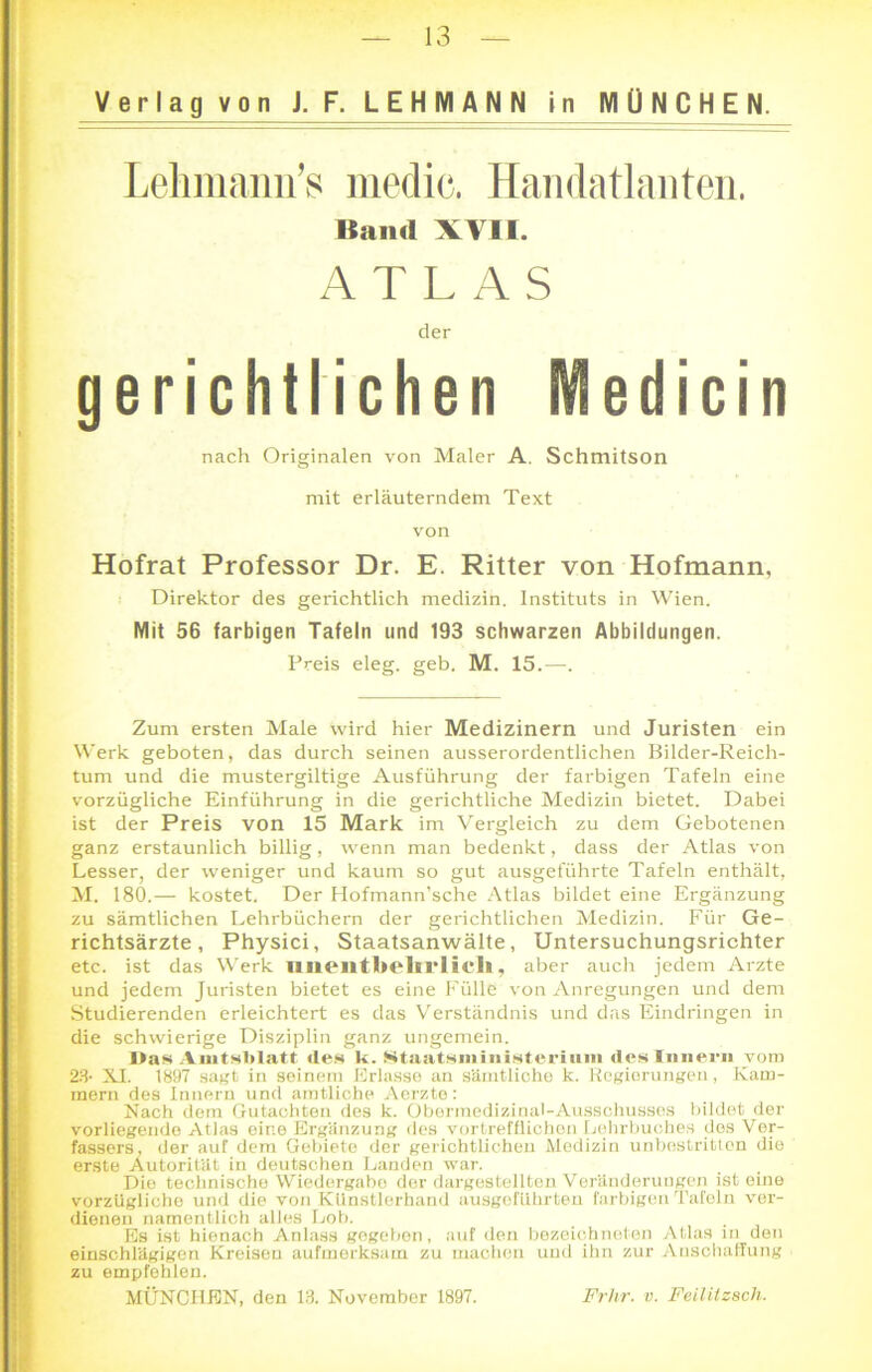 Verlag von J. F. LEHMANN in MÜNCHEN. Lehmann’s medic. Handatlanten. gerichtlichen EVEedicin Hofrat Professor Dr. E. Ritter von Hofmann, Direktor des gerichtlich medizin. Instituts in Wien. Mit 56 farbigen Tafeln und 193 schwarzen Abbildungen. Preis eleg. geh. M. 15.—. Zum ersten Male wird hier Medizinern und Juristen ein Werk geboten, das durch seinen ausserordentlichen Bilder-Reich- tum und die mustergiltige Ausführung der farbigen Tafeln eine vorzügliche Einführung in die gerichtliche Medizin bietet. Dabei ist der Preis von 15 Mark im Vergleich zu dem Gebotenen ganz erstaunlich billig, wenn man bedenkt, dass der Atlas von Lesser, der weniger und kaum so gut ausgeführte Tafeln enthält, M. 180.— kostet. Der Hofmann’sche Atlas bildet eine Ergänzung zu sämtlichen Lehrbüchern der gerichtlichen Medizin. Für Ge- richtsärzte, Physici, Staatsanwälte, Untersuchungsrichter etc. ist das Werk iiiientbelirlicli, aber auch jedem Arzte und jedem Juristen bietet es eine Fülle von Anregungen und dem Studierenden erleichtert es das Verständnis und das Eindringen in die schwierige Disziplin ganz ungemein. Das Amtsblatt des k. Staatsiiiinisteriiim des Innern vom 23- XI. 1897 sagt in seinem Erlasse an sämtliche k. Regierungen, Kam- mern des Innern und amtliche Aerzte: Nach dem Gutachten des k. Obermedizinal-Ausschusses bildet der vorliegende Atlas eine Ergänzung des vortrefflichen Lehrbuches dos Ver- fassers, der auf dem Gebiete der gerichtlichen Medizin unbestritten die erste Autorität in deutschen Landen war. Die technische Wiedergabo der dargestellten Veränderungen ist eine vorzügliche und die von Künstlerhand ausgeführten farbigen Tafeln ver- dienen namentlich alles Lob. Es ist hienach Anlass gegebon, auf den bezeichneten Atlas in den einschlägigen Kreisen aufmerksam zu machen und ihn zur Anschaffung zu empfehlen. MÜNCHEN, den 13. November 1897. Frhr. v. Feilitzach. Kami XVII. der nach Originalen von Maler A. Schniitson mit erläuterndem Text von