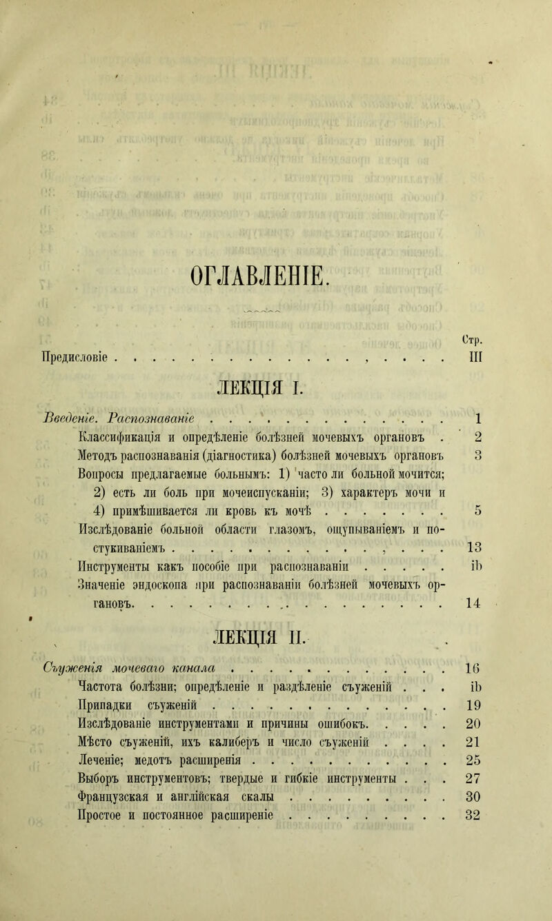 ОГЛАВЛЕНІЕ. Предисловіе . , . . . . ЛЕКЦІЯ I. Введеніе. Распознаваніе Классификація и опредѣленіе болѣзней мочевыхъ органовъ . Методъ распознаванія (діагностика) болѣзней мочевыхъ органовъ Вопросы предлагаемые больнымъ: 1) часто ли больной мочится; 2) есть ли боль при мочеиспусканіи; 3) характеръ мочи и 4) примѣшивается ли кровь къ мочѣ Изслѣдованіе больной области глазомъ, ощупываніемъ и по- стукиваніемъ , . . . Инструменты какъ пособіе при распознаваніи Значеніе эндоскопа при распознаваніи болѣзней мочевыхъ ор- гановъ ЛЕКЦІЯ II. Съуженія мочеваго канала Частота болѣзни; опредѣленіе и раздѣленіе съуженій . . . Припадки съуженій Изслѣдованіе инструментами и причины ошибокъ Мѣсто съуженій, ихъ калиберъ и число съуженій . . . . Леченіе; медотъ расширенія Выборъ инструментовъ; твердые и гибкіе инструменты . . . Французская и англійская скалы Простое и постоянное расширеніе Стр. ІИ 1 2 О О 5 13 ІЬ 14 1(5 ІЬ 19 20 21 25 27 30 32