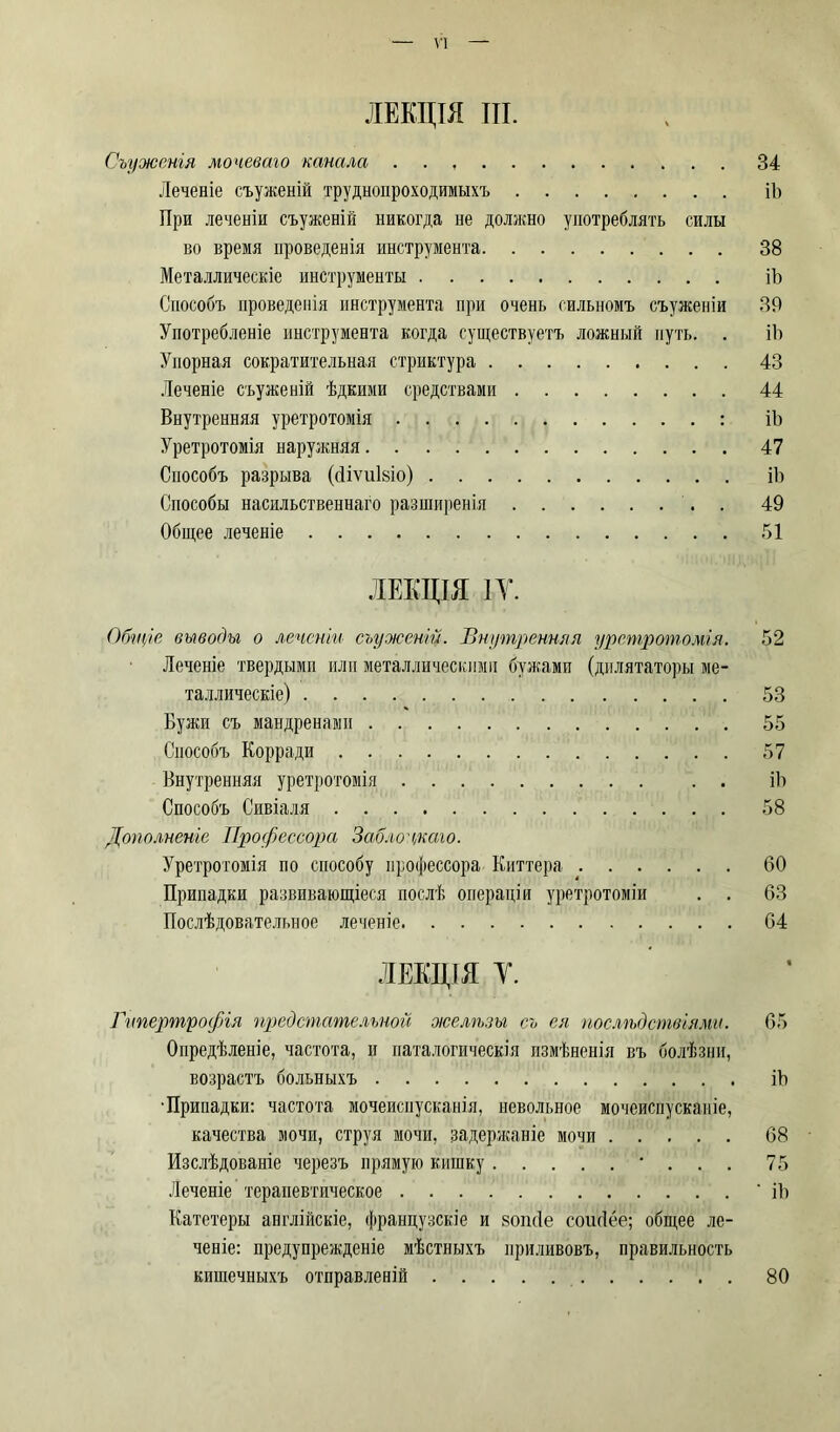 ЛЕКЦІЯ III. Съуженія мочеваго канала . . , 34 Леченіе съуженій труднопроходимыхъ ib При леченіи съуженій никогда не должно употреблять силы во время проведенія инструмента 38 Металлическіе инструменты ib Способъ проведенія инструмента при очень сильномъ съуженій 39 Употребленіе инструмента когда существуетъ ложный путь. . ib Упорная сократительная стриктура 43 Леченіе съуженій ѣдкими средствами 44 Внутренняя уретротомія : ib Уретротомія наружняя 47 Способъ разрыва (divulsio) ib Способы насильственнаго разширенія 49 Общее леченіе 51 ЛЕКЦІЯ IY. Общіе выводы о леченіи съуженій. Внутренняя уретротомія. 52 Леченіе твердыми или металлическими бужами (дилятаторы ме- таллическіе) 53 Бужи съ мандренамн 55 Способъ Корради 57 Внутренняя уретротомія . . ib Способъ Сивіаля 58 Дополненіе Профессора Забло екаю. Уретротомія по способу профессора Киттера 60 Припадки развивающіеся послѣ операціи уретротоміи . . 63 Послѣдовательное леченіе 64 ЛЕКЦІЯ Y. Гипертрофія предстательной желѣзы съ ея послѣдствіями. 65 Опредѣленіе, частота, и паталогическія измѣненія въ болѣзни, возрастъ больныхъ ib •Припадки: частота мочеиспусканія, невольное мочеиспусканіе, качества мочи, струя мочи, задержаніе мочи 68 Изслѣдованіе черезъ прямую кишку * . . . 75 Леченіе терапевтическое ' ib Катетеры англійскіе, французскіе и sonde coudee; общее ле- ченіе: предупрежденіе мѣстныхъ приливовъ, правильность кишечныхъ отправленій 80