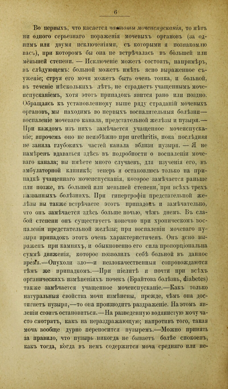 Во первыхъ, что касается чатпоты мочеиспусканія, то нѣтъ нп одного серьезнаго пораженія мочевыхъ органовъ (за од- нимъ или двумя исключеніями, съ которыми я познакомлю васъ), при которомъ бы она не встрѣчалась въ большей или меньшей степени. — Исключеніе можетъ состоять, напримѣръ, въ слѣдующемъ: больной можетъ имѣть ясно выраженное съ- уженіе; струя его мочи можетъ быть очень тонка, и больной, въ теченіе нѣсколькихъ лѣтъ, не страдаетъ учащеннымъ моче- испусканіемъ, хотя этотъ припадокъ явится рано или поздно. Обращаясь къ установленному выше ряду страданій мочевыхъ органовъ, мы находимъ во первыхъ воспалительныя болѣзни— воспаленіе мочеваго канала, предстательной желѣзы и пузыря.— При каждомъ изъ нихъ замѣчается учащенное мочеиспуска- ніе; впрочемъ оно не неизбѣжно при urethritis, пока послѣдняя не заняла глубокихъ частей канала вблизи пузыря. — Я не намѣренъ вдаваться здѣсь въ подробности о воспаленіи моче- ваго канала; вы имѣете много случаевъ, для изученія его, въ амбулаторной клиникѣ; теперь я остановлюсь только на при- падкѣ учащеннаго мочеиспусканія, которое замѣчается раньше пли позже, въ большей или меньшей степени,при всѣхъ трехъ названныхъ болѣзняхъ. При гипертрофіи предстательной же- лѣзы вы также встрѣчаете этотъ припадокъ и замѣчательно, что онъ замѣчается здѣсь больше ночью, чѣмъ днемъ. Въ сла- бой степени онъ существуетъ конечно при хроническомъ вос- паленіи предстательной желѣзы; при воспаленіи мочеваго пу- зыря припадокъ этотъ очень характеристиченъ. Онъ дсно вы- раженъ при камнях^, и обыкновенно его сила пропорціональна суммѣ движенія, которое позволилъ себѣ больной въ данное вреіГя.—Опухоли зло—и незлокачественныя сопровоящаются тѣмъ же припадкомъ.—При піелитѣ и почти при всѣхъ органическихъ измѣненіяхъ почекъ (Брайтова болѣзнь, diabetes) также замѣчается учащенное мочеиспусканіе.—Какъ только натуральныя свойства мочи измѣнены, прежде, чѣмъ она дос- тигнетъ пузыря,—то она производитъ раздраженіе. На этомъ яв- леніи стоитъ остановиться.—На разведенную водянистую мочу ча- сто смотрятъ, какъ на нераздражающую; напротивъ того, такая моча вообще дурно переносится пузыремъ.—Можно принять за правило, что пузырь.никогда не бываетъ болѣе спокоенъ, какъ тогда, когда въ немъ содержится моча средняго или не-